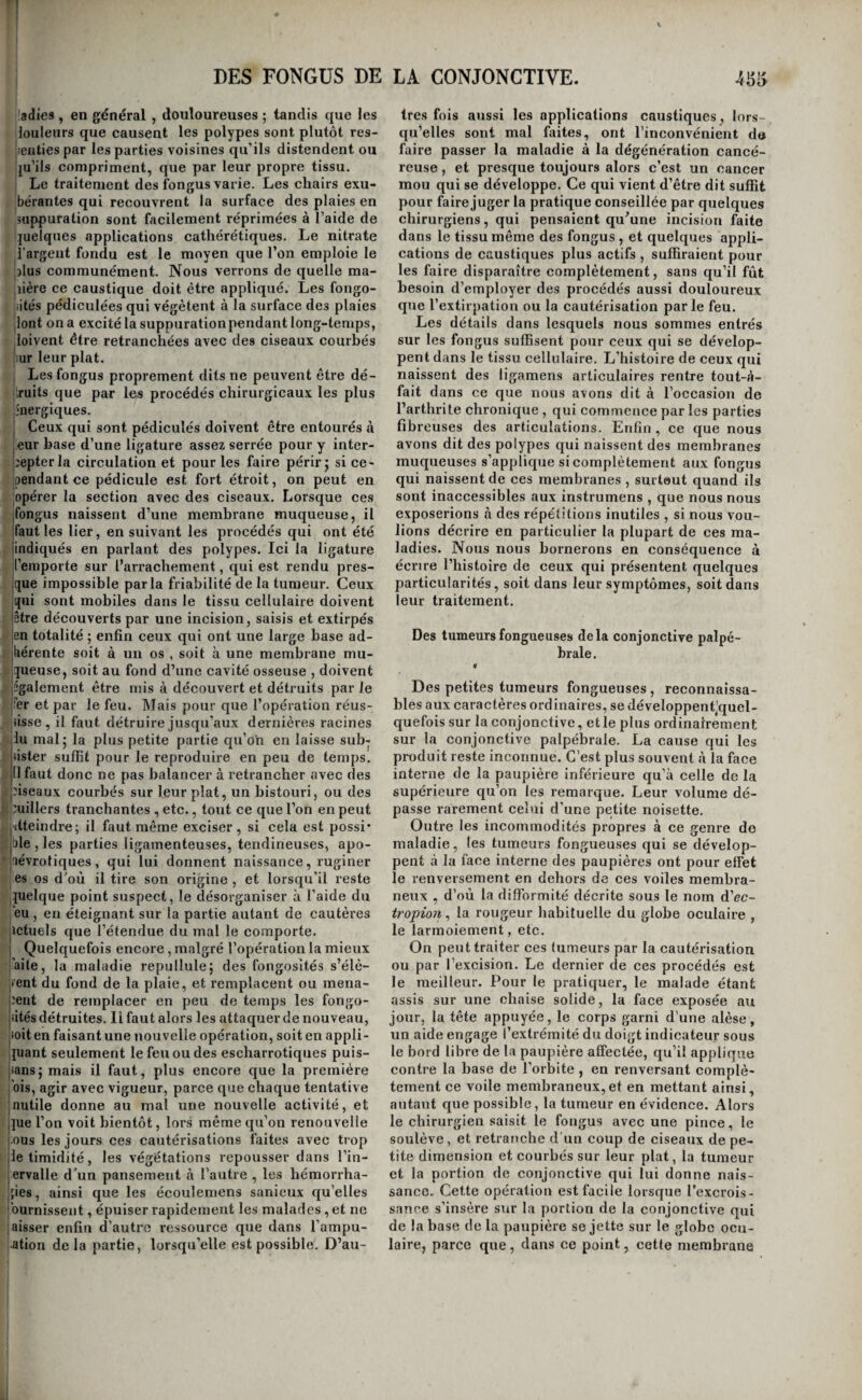 ^ladies , en général , douloureuses ; tandis que les louleurs que causent les polypes sont plutôt res- Jieiities par les parties voisines qu’ils distendent ou ju’iis compriment, que par leur propre tissu. ; Le traitement des fbngus varie. Les chairs exu- ;bérantes qui recouvrent la surface des plaies en suppuration sont facilement réprimées à l’aide de quelques applications cathérétiques. Le nitrate l’argent fondu est le moyen que l’on emploie le lïlus communément. Nous verrons de quelle ma- iiière ce caustique doit être appliqué. Les fongo- iiités pédiculées qui végètent à la surface des plaies dont on a excité la suppurationpendant long-temps, loivent être retranchées avec des ciseaux courbés [iur leur plat. I Les fongus proprement dits ne peuvent être dé¬ truits que par les procédés chirurgicaux les plus énergiques. ^ Ceux qui sont pédiculés doivent être entourés à leur base d’une ligature assez serrée pour y inter- [îepterla circulation et pour les faire périr j si ce¬ pendant ce pédicule est fort étroit, on peut en opérer la section avec des ciseaux. Lorsque ces |fongus naissent d’une membrane muqueuse, il jfaut les lier, en suivant les procédés qui ont été jindiqués en parlant des polypes. Ici la ligature il’emporte sur l’arrachement, qui est rendu pres- jque impossible parla friabilité de la tumeur. Ceux qui sont mobiles dans le tissu cellulaire doivent jêtre découverts par une incision, saisis et extirpés jen totalité ; enfin ceux qui ont une large base ad- _jliérente soit à un os , soit à une membrane mu- Squeuse, soit au fond d’une cavité osseuse , doivent 3 également être mis à découvert et détruits parie ! ifer et par le feu. Mais pour que l’opération réus- . fisse, il faut détruire jusqu’aux dernières racines /lilu mal 5 la plus petite partie qu’on en laisse sub- rjiister suffit pour le reproduire en peu de temps. J 11 faut donc ne pas balancer à retrancher avec des ^piseaux courbés sur leur plat, un bistouri, ou des ■ puillers tranchantes , etc., tout ce que l’on en peut ^(ïtteindre; il faut même exciser, si cela est possi* '^,|ble , les parties ligamenteuses, tendineuses, apo- ^laévrotiques, qui lui donnent naissance, ruginer es os d'où il tire son origine , et lorsqu’il reste quelque point suspect, le désorganiser à l’aide du eu , en éteignant sur la partie autant de cautères ictuels que l’étendue du mal le comporte. Quelquefois encore , malgré l’opération la mieux ’aite, la maladie repullule; des fongosités s’élè¬ vent du fond de la plaie, et remplacent ou mena¬ ient de remplacer en peu de temps les fongo- iités détruites, li faut alors les attaquer de nouveau, |ioit en faisant une nouvelle opération, soit en appli¬ quant seulement le feu ou des escharrotiques puis- |jans; mais il faut, plus encore que la première j'ois, agir avec vigueur, parce que chaque tentative jnutile donne au mal une nouvelle activité, et j]ue l’on voit bientôt, lors même qu’on renouvelle l ous les jours ces cautérisations faites avec trop [le timidité, les végétations repousser dans l’in- iervalle d’un pansement à l’autre , les hémorrha- 'fies, ainsi que les écoulemens sanieux qu’elles ''ournissent, épuiser rapidement les malades, et ne aisser enfin d’autre ressource que dans l’ampu- ation de la partie, lorsqu’elle est possible. D’au- très fois aussi les applications caustiques, lors¬ qu’elles sont mal faites, ont l’inconvénient d» faire passer la maladie à la dégénération cancé¬ reuse , et presque toujours alors c’est un cancer mou qui se développe. Ce qui vient d’être dit suffit pour fairejuger la pratique conseillée par quelques chirurgiens, qui pensaient qu^une incision faite dans le tissu même des fongus , et quelques appli¬ cations de caustiques plus actifs , suffiraient pour les faire disparaître complètement, sans qu’il fût besoin d’employer des procédés aussi douloureux que l’extirpation ou la cautérisation parle feu. Les détails dans lesquels nous sommes entrés sur les fongus suffisent pour ceux qui se dévelop¬ pent dans le tissu cellulaire. L’histoire de ceux qui naissent des ligamens articulaires rentre tout-à- fait dans ce que nous avons dit à l’occasion de l’arthrite chronique , qui commence par les parties fibreuses des articulations. Enfin , ce que nous avons dit des polypes qui naissent des membranes muqueuses s’applique si complètement aux fongus qui naissent de ces membranes , surteut quand ils sont inaccessibles aux instrumens , que nous nous exposerions à des répétitions inutiles , si nous vou¬ lions décrire en particulier la plupart de ces ma¬ ladies. Nous nous bornerons en conséquence à écrire l’histoire de ceux qui présentent quelques particularités, soit dans leur symptômes, soit dans leur traitement. Des tumeurs fongueuses delà conjonctive palpé¬ brale. «r Des petites tumeurs fongueuses , reconnaissa¬ bles aux caractères ordinaires, se développentjquel- quefois sur la conjonctive, et le plus ordinairement sur la conjonctive palpébrale. La cause qui les produit reste inconnue. C’est plus souvent à la face interne de la paupière inférieure qu’à celle de la supérieure qu’on les remarque. Leur volume dé¬ passe rarement celui d’une petite noisette. Outre les incommodités propres à ce genre do maladie, les tumeurs fongueuses qui se dévelop¬ pent cà la face interne des paupières ont pour effet le renversement en dehors de ces voiles membra¬ neux , d’où la difformité décrite sous le nom d’ec- tropion^ la rougeur habituelle du globe oculaire , le larmoiement, etc. On peut traiter ces tumeurs par la cautérisation ou par l’excision. Le dernier de ces procédés est le meilleur. Pour le pratiquer, le malade étant assis sur une chaise solide, la face exposée au jour, la tête appuyée, le corps garni d’une alèse, un aide engage l’extrémité du doigt indicateur sous le bord libre de la paupière affectée, qu’il applique contre la base de l’orbite , en renversant complè¬ tement ce voile membraneux,et en mettant ainsi, autant que possible, la tumeur en évidence. Alors le chirurgien saisit le fongus avec une pince, le soulève, et retranche d'un coup de ciseaux de pe¬ tite dimension et courbés sur leur plat, la tumeur et la portion de conjonctive qui lui donne nais¬ sance. Cette opération est facile lorsque l’excrois¬ sance s’insère sur la portion de la conjonctive qui de la base de la paupière se jette sur le globe ocu¬ laire, parce que, dans ce point, cette membrane