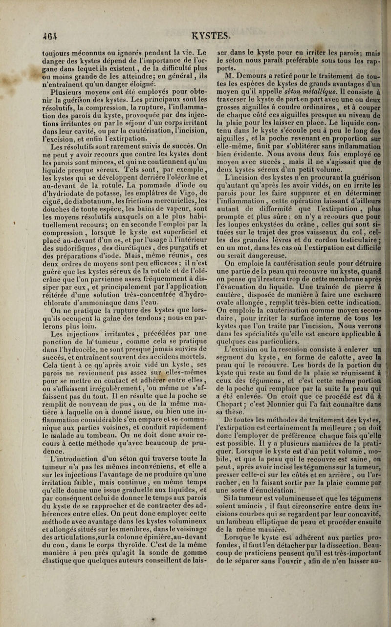 40 2 PSEUDO-MEMBRANES. des joues, c’est aussi par de petites vésicules que la scène commence ; mais elles disparaissent si vite, en raison sans doute de la résistance moindre de l’épithélium dans ces parties , qu’il faut un exa¬ men attentif et répété pour les apercevoir. Enfin, sur les amygdales, il nous a toujours été impossi¬ ble de voir commencer et de suivre le travail mor¬ bide. Est-ce toujours et uniquement de ces trois ma¬ nières , par vésicules , ampoules, ou soulèvement de l’épithélium par plaques , que commence la formation des fausses membranes des surfaces mu¬ queuses ?iV()us sommes loin de le prétendre ; nous rapportons seulement ce que nous avons observé.11 est d’ailleurs bien évident que , là où l'épithélium n’existe pas , dans l’estomac et les intestins , par exemple, les fausses membranes ne peuvent pas se développer ainsi. Toutefois , nous ferons remar¬ quer qu’il est très-rare d'observer des pseudo¬ membranes sur ces parties 5 cequi prouve au moins que l’absence de l’épithélium diminue les chances de leur production. Quoi qu’il en soit, nous n’a¬ vons jamais vu de traces d’organisation dans ces productions morbides; maisM. Guprsenta vudeux fois la fausse membrane du croup communiquer avec la membrane muqueuse du larynx par de pe¬ tits vaisseaux organisés (i). On connaît mieux la manière dont se forment les pseudo-membranes à la surfaee des séreuses. La membrane enflammée se couvre ordinairement de granulations, qui se rapprochent, et se conver¬ tissent en une couche merabraniforme, ou en brides celluleuses qui se portent d’un feuillet de la membrane à l’autre, ets’entrecroisent en tous sens. , Il en résulte une toile celluleuse, dans laquelle se j ■ manifestent d’abord des points rouges, puis des j stries, et enfin des vaisseaux sanguins. Nous avons vu plusieurs fois ces pseudo-membranes être frap- i ; pées d’inflammation et suppurer : les auteurs rap. i i portent des exemples de mélanoses, de matière j 1 tuberculeuse, développées dans leur tissu. Les pseudo-membranes ne constituent jamais ! : par elles-mêmes un état morbide ; elles n’ont • d’autres symptômes par conséquent (jue ceux des ; \ inflammations, dont elles sont presque toujours ! les effets. Elles deviennent souvent le moyen de ; guérison de quelques maladies j c'est ainsi que :( celles'des membranes séreuses établissent des ad- 1 hérences entre leurs feuillets enflammés; c’est ainsi surtout qu’on en voit se former et s’organi- \l ser dans les excavations tuberculeuses, lesquelles, i successivement cellulaires, séreuses , fibreuses et ! j. enfin cartilagineuses, servent de cicatrice auxpa- ' rois de ces cavernes. Les membranes muqueuses et les séreuses sont de tous les tissus ceux où se ! développent plus fréquemment les pseudo-mem- ;i branes ; on en a rencontré quelquefois dans les veines et dans le cœur. Nous ne tracerons l’histoire d’aucune fausse membrane en particulier ; elFets de maladies, plu- ! tôt que maladies elles-mêmes, nous n’en avons ' entretenu nos lecteurs, que parce qu’elles forment î la transition naturelle des productions morbides qui précèdent à celles qui suivent. ^ ' --' ■— - == [' ORDRE SIXIÈME. KYSTES. Des kystes en général. Les kystes sont des poches membraneuses sans ouverture qui se forment accidentellement dans nos parties, et servent d’enveloppe à des liquides ou à des solides venus du dehors, sécrétés par elles, ou épanchés avant leur formation. On les artage généralement en deux ordres, savoir : les ystes qui préexistent aux corps ou à la matière qu’ils contiennent, et ceux qui se développent au¬ tour des corps étrangers (2). Plusieurs auteurs les ont encore divisés , d’après la nature des matières qu’ils contiennent, en kystes séreux, synoviaux, mélicériques, stéatomateux, graisseux, athéroma¬ teux, pileux, etc.; mais cette classification repose sur une base ruineuse ; car rien n’est variable comme la nature des matières contenues dans les kystes, et souvent dans le même aux diverses épo¬ ques de son existence. Enfin d’autres auteurs les ont classés d’après la texture de leurs propres pa¬ rois, et ont admis des kystes séreux, muqueux, (1) Dictionnaire de Médecine en 2i volumes, tom. 2, pag. 386. (2) Cruveilliicr, Essai sur l’anatomie pathologique, tom. I,pag. 202. c 1 dermoïdes, fibreux, cartilagineux, osseux. Cette . f division, basée sur l’état anatomique des parties, ue est par cela même beaucoup plus philosophique ' i que la précédente, et devrait être consacrée, s’il l était possible de reconnaître à l’avance la natnre î des parois d’un kyste; mais dans le plus grand li nombre des cas, cela n’est pas possible, et il est fi d’ailleurs loin d’être démontré qu’un même kyste s ne puisse pas passer successivement par plusieurs 0 de ces modes de texture ; nous croyons même que li cela arrive trè-ï-communément. On pourrait peut- p être les partager en kystes absorbons et en kyste» q sécréteurs. Mais nous nous en tiendrons à la divi- ij sion adoptée dans l’ouvrage de M. le professeur Cruveilhier, que nous avons fait connaître la pre- |ii mière. Les kystes de la première espèce se forment j autour de tous les corps étrangers qui , situés au if sein de nos parties, peuvent y séjourner sans le» 5 enflammer. La présence de ces corps n’a d’autre j effet que d’entretenir une irritation faible, tout à- fait circonscrite dans le lieu qu’ils occupentet dont le résultat est l’organisation d’une poche adhérente aux parties voisines par sa face externe , libre au contraire et lisse à sa face interne. Si le corps étran¬ ger est solide et non susceptible d’être dissous et