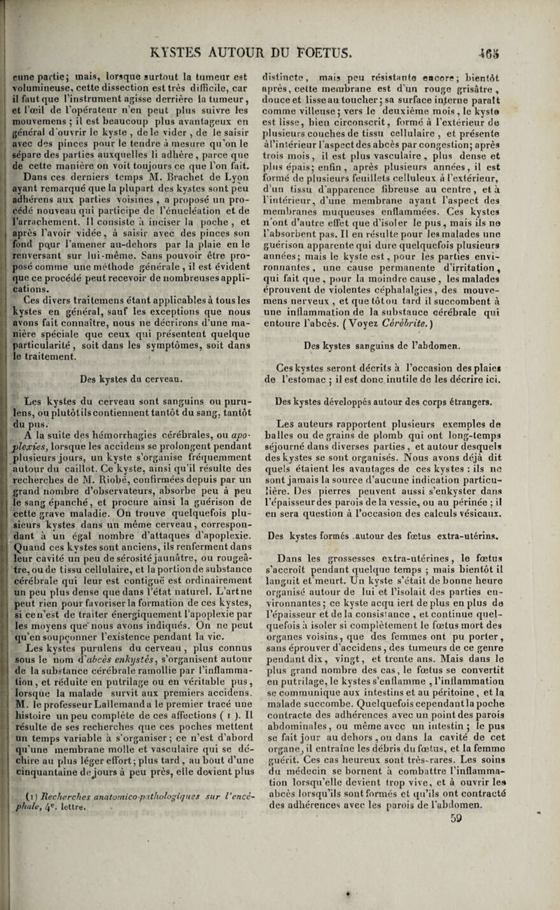 KYSTES. nbsorbd, comme une balle de plomb, par exemple, le kyste l’enveloppe, l’isole, le fixe inamoviblement, ' et prévient ainsi les effets que son contact ou son ! déplacement pourraient à la longue produire sur ! les tissus. Si le corps étranger présente au con- ! traire des qualités opposées, le kyste, aussitôt qu’il I est formé, sécrète un liquide qui ne tarde pîïs à dis¬ soudre graduellement ce corps ; et lorsque cette I dissolution est achevée , et quelquefois à mesure j qu’elle s’opère , l’absorption 'enlève toute la ma- ' tière , les parois du kyste se rapprochent, se tou- i chent , se confondent , et tantôt le sac persiste , tantôt il n’en reste plus de vestiges. , Les kystes de la seconde espèce préexistent tou- I jours à la matière qu’ils contiennent 5 mais ce ne I sont pas toujours des productions nouvelles, comme le pensait Bichat ; tantôt c’est un follicule sébacé considérablement développé qui les constitue; d’au- ! très fois ils consistent tout simplement dans le dé- i veloppement des vésicules déjà existantes , ainsi 1 qu’il a paru à M. Cruveilhier pour un grand nom- : bre de kystes des ovaires (i); enfin nous avons ■ déjà vu, en traitant des lipômes, qu’ils étaient quel- j quefois formés par la distension d’une cellule adi- j peuse. Il résulte de ce qui précède, que les kystes de la première espèce ne constituent pas des maladies ; ils devienhent souvent au contraire des moyens de guérison ; toujours ils ont un but utile. Ceux de la ! seconde espèce au contraire sont de véritables ‘ états morbides. La texture des premiers varie peu; i elle est presque toujours la meme ; c’est ordinai- I renient une simple toile cellulaire , une sorte de J membrane séreuse , lisse et polie. La texture des : seconds est au contraire très-variable ; ainsi leur organisation est tantôt celle des membranes séreu- i ses , tantôt celle des membranes muqueuses , ou celle des tissus dermoïdes, fibreux, cartilagineux, osseux. Il est très ordinaire de les voir formés de I plusieurs feuillets , l’un intérieur , dont la texture est moins variable et presque toujours séreuse ou ! muqueuse , et l’autre extérieur , asses souvent fi- j breux , et quelquefois cartilagineux ou osseux. Il i se pourrait cependant que tous les kystes fussent à I leur origine ou séreux ou muqueux , et que ce ne I fût que par l’efièt du temps que leurs parois devins¬ sent successivement fibreuses , cartilagineuses et osseuses. C’est ainsi du moins que commencent tous les tissus de nouvelle formation, et il n’est pas I probable que les kystes échappent à cette loi.Quoi¬ qu’il en soit, exposés aux mêmes désorganisations que les autres tissus, il en résulte une nouvelle source de variétés dans la contexture de leurs pa- i rois. Enfin, la matière que ces kystes contiennent ; présente aussi des différences très-tranchées dans I l’une et l’autre espèce de kystes. Ceux de la pre- j mière ne renferment jamais que du sang, ou des 1 grains de plomb, des balle.s, des calculs urinaires, i des fœtus ou des débris de fœtus , en un mot des j corps étrangers préexistans à leur formation. La I matière que contiennent les seconds, sécrétée par ! leurs parois , est tantôt huileuse , tantôt gélatini- I forme, graisseuse, lardacée, sébacée, mélicérique, stéatomateuse , athéromateuse , carcinomateu- (ï) Ouvrose cite, Xom. i,pag. 32^. 405 se, etc., ce qui a fait créer inutilement autant d’es¬ pèces de kystes. Toutes les parties du corps peu¬ vent être le siège des uns et des autres. Ainsi on a rencontré des kystes séreux dans le cerveau, le cervelet et la moelle Hllongée(Portal); à l’extérieur de la pie-mère (Lieutaud) ; à l’intérieur de cette même membrane (Bonet, Wepfer, Warlhon) ; dans l’épaisseur de la cornée (Dupuytren, Cruveilhier); dans les paupières, les alvéoles , les mamelles , la cavité pectorale , les poumons , le péricarde , le cœur (Dupuytren); les ovaires , la matrice, le fbie (Lassus, Sue, Bricheteau) ; le pancréas, les bour¬ ses, les testicules, le cordon spermatique, les gran¬ des lèvres ; des kystes mélicériques, athéromateux, dans le derme chevelu, sous la peau dii front, dans le cerveau, à la voûte palatine, sur le cœur (Cru¬ veilhier) ; des kystes contenant de la matière mu¬ queuse , dans la paupière inférieure (Dupuytren , Cruveilhier) ; dans l’épaisseur du prépuce ; des kystes contenant de la matière huileuse, à la tempe (Dupuytren, Cruveilhier) : delà matière gélatini- forme, dans la région iliaque (Cruveilhier); des poils, et enfin des petits corps blancs, au poignet, à l’articulation tibio-tarsieune (Dupuytren). Les kystes ne gênent en général que par leur masse, leur poids, ou leur présence sur une partie qui les expose à des chocs ou à des frottemens fré- quens et douloureux. On en voit d’énormes se dé¬ velopper dans les ovaires , remplir et distendre la cavité abdominale, et les malades n’en être incom¬ modées que comme elles le seraient par la pré¬ sence d’un corps étranger; un tout petit kyste, au contraire,placé surune paupière ou sur le front,etc., devient très-promptement gênant, et exige le se¬ cours de l’art. Mais remarquez que ce n’est encore qu’une influence purement mécanique qu’ils exer¬ cent : ils n’en exercent en effet presque jamais d’autre ; ce sont de véritables corps étrangers, iner¬ tes; et ce n’est que lorsqu’ils viennent à s’enflam¬ mer, ou lorsque l’absorption porte dans le torrent circulatoire les matières plus ou moins nuisibles qu’ils contiennent, qu’ils produisent des symptô¬ mes généraux. Les kystes placés dans le paren¬ chyme même des organes ne forment que rarement exception. Il n’y a donc de symptômes propres à ces affections, que ceux que fournissent leur forme et leur consistance. Leur forme est presque tou¬ jours arrondie ou ovoïde; la tumeur est bien cir¬ conscrite, elle n’adhère pas ordinairement aux par¬ ties environnantes , ou n’y tient que par quelques points; on sent, à ne s’y pas méprendre, que c’est une poche qui renferme un liquide plus ou moins épais ou une substance solide. Quant à leur con¬ sistance, elle varie suivant la nature de la matière qu’ils renferment ; mais il y a toujours ce caractère assez saillant, que la masse ne peut pas être dimi¬ nuée de volume par la compression , et qu’à la main elle produit l’effet d’être incompressible. Si l’on ajoute à cela que la tumeur s’est développée sans symptômes inflammatoires, et qu’elle continue à s’accroître sans en être accompagnée, ni en elle- même ni dans les tissus euvironnans, on aura réuni tous les caractères pathognomoniques des kystes accessibles à la vue et au toucher. Quant à ceux qui sont situés dans la profondeur des organes , si l’on en excepte ceux de l’ovaire , ils sont presque