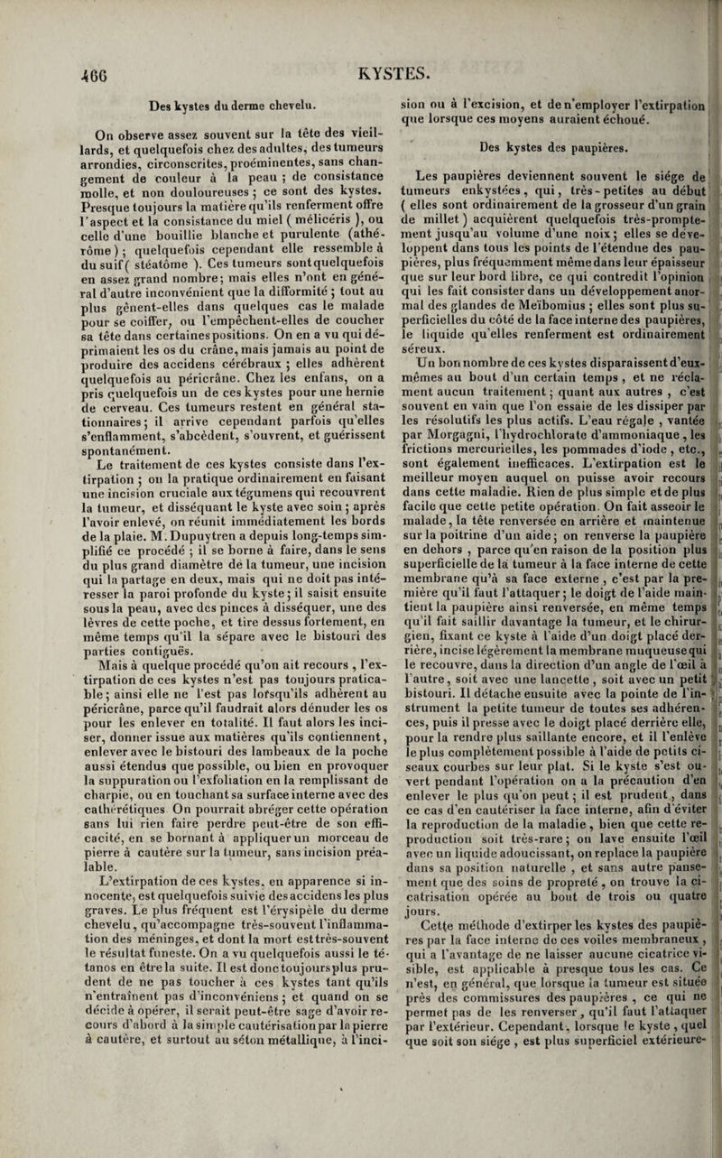 toujours méconnus ou ignorés pendant la vie. Le danger des kystes dépend de l’importance de l’or¬ gane dans lequel ils existent, de la difficulté plus ou moins grande de les atteindre; en général, ils n’entraînent qu'un danger éloigné. Plusieurs moyens ont été employés pour obte¬ nir la guérison des kystes. Les principaux sont les résolutifs, la compression, la rupture, l’inflamma¬ tion des parois du kyste, provoquée par des injec¬ tions irritantes ou par le séjour d’un corps irritant dans leur cavité, ou par la cautérisation, l’incision, l’excision, et enfin l’extirpation. Les résolutifs sont rarement suivis de succès. On ne peut y avoir recours que contre les kystes dont les parois sont minces, et qui ne contiennent qu’un liquide presque séreux. Tels sont, par exemple, les kystes qui se développent derrière l’olécrâne et au-devant de la rotule. La pommade d’iode ou d’hydriodate de potasse, les emplâtres de Vigo, de ciguë, de diabotanum, les frictions mercurielles, les douches de toute espèce, les bains de vapeur, sont les moyens résolutifs auxquels on a le plus habi¬ tuellement recours ; on en seconde l’emploi par la compression , lorsque le kyste est superficiel et placé au-devant d’un os, et par l’usage a l’intérieur des sudorifiques, des diurétiques , des purgatifs et des préparations d’iode. Mais, même réunis, ces deux ordres de moyens sont peu efficaces ; il n’est guère que les kystes séreux de la rotule et de l’olé- crâne que l’on parvienne assez fréquemment à dis¬ siper par eux , et principalement par 1 application réitérée d’une solution très-concentrée d’hydro¬ chlorate d’ammoniaque dans l’eau. On ne pratique la rupture des kystes que lors¬ qu’ils occupent la gaîiie des tendons ; nous en par¬ lerons plus loin. Les injections irritantes , précédées par une ponction de la' tumeur , comme cela se pratique dans l’hydrocèle, ne sont presque jamais suivies de succès, et entraînent souvent des accidens mortels. Cela tient à ce qu’après avoir vidé un kyste, ses parois ne reviennent pas assez sur elles-mêmes pour se mettre en contact et adhérer entre elles, ou s’affaissent irrégulièrement, 'ou même ne s’af¬ faissent pas du tout. Il en résulte que la poche se remplit de nouveau de pus, ou de la même ma¬ tière à laquelle on a donné issue, ou bien une in¬ flammation considérable s’en empare et se commu¬ nique aux parties voisines, et conduit rapidement le malade au tombeau. On ne doit donc avoir re¬ cours à cette méthode qu’avec beaucoup de pru¬ dence. L’introduction d’un séton qui traverse toute la tumeur n’a pas les mêmes inconvéniens, et elle a sur les injections l’avantage de ne produire qu’une irritation faible, mais continue, en même temps qu’elle donne une issue graduelle aux liquides, et par conséquent celui de donner le temps aux parois du kyste de se rapprocher et de contracter des ad¬ hérences entre elles. On peut donc employer celte méthode avec avantage dans les kystes volumineux et allongés situés sur les membres, dans le voisinage des articulations,sur la colonne épinière,au-devant du cou, dans le corps thyroïde. C’est de la même manière à peu près qu’agit la sonde de gomme élastique que quelques auteurs conseillent de lais¬ ser dans le kyste pour en irriter les parois; mais le séton nous paraît préférable sous tous les rap¬ ports. M. Demours a retiré pour le traitement de tou¬ tes les espèces de kystes de grands avantages d’un moyen qu’il appelle séton métallique. Il consiste à traverser le kyste de part en part avec une ou deux grosses aiguilles à coudre ordinaires , et à couper de chaque côté ces aiguilles presque au niveau de la plaie pour les laisser en place. Le liquide con¬ tenu dans le kyste s’écoule peu à peu le long des aiguilles , et la poche revenant en proportion sur elle-même, finit par s’oblitérer sans inflammation bien évidente. Nous avons deux fois employé ce moyen avec succès , mais il ne s’agissait que de deux kystes séreux d’un petit volume. L'incision des kystes n’en procurant la guérison qu’autant qu’après les avoir vide's, on en irrite les parois pour les faire suppurer et en déterminer l’inflammation, cette opération laissant d’ailleurs autant de difformité que l’extirpation , plus prompte et plus sûre ; on n’y a recours que pour les loupes enkystées du crâne , celles qui sont si¬ tuées sur le trajet des gros vaisseaux du col, cel¬ les des grandes lèvres et du cordon testiculaire ; en un mot, dans les cas où l’extirpation est difficile ou serait dangereuse. On emploie la cautérisation seule pour détruire une partie de la peau qui recouvre un kyste, quand on pense qu’ilrestera trop de cette membrane après l’évacuation du liquide. Une traînée de pierre à cautère, disposée de manière à faire une escharre ovale allongée , reniplit très-bien cette indication. On emploie la cautérisation comme moyen secon¬ daire, pour irriter la surface interne de tous les kystes que l’on traite par l’incision. Nous verrons dans les spécialités qu’elle est encore applicable à quelques cas particuliers. L’excision ou la rescision consiste à enlever un segment du kyste, en forme de calotte, avec la peau qui le recouvre. Les bords de la portion du kyste qui reste au fond de la plaie se réunissent à ceux des tégumens, et c’est cette même portion de la poche qui remplace par la suite la peau qui a été enlevée. On croit que ce procédé est dû à Chopart ; c’est Monnier qui l’a fait connaître dans sa thèse. De toutes les méthodes de traitement des kysles, l’extirpation est certainement la meilleure ; on doit donc l’employer de préférence chaque fois qu’elle est possible. 11 y a plusieurs manières de la prati¬ quer. Lorsque le kyste est d’un petit volume , mo¬ bile, et que la peau qui le recouvre est saine, on peut, après avoir incisé les tégumens sur la tumeur, presser celle-ci sur les côtés et en arrière , ou l’ar¬ racher, en la faisant sortir par la plaie comme par une sorte d’énucléation. Si la tumeur est volumineuse et que les tégumens soient amincis , il faut circonscrire entre deux in¬ cisions courbes qui se regardent par leur concavité, un lambeau elliptique de peau et procéder ensuite de la même manière. Lorsque le kyste est adhérent aux parties pro¬ fondes, il faut l’en détacher par la dissection. Beau¬ coup de praticiens pensent qu’il est très-important de le séparer sans l’ouvrir , afin de n’en laisser au-