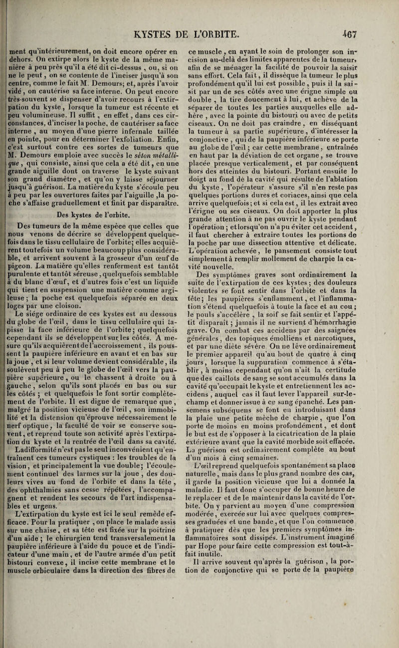 KYSTES AUTOUR DU FOETUS. Cime partie; mais, lorsque surtout la tumeur est volumineuse, cette dissection est très difficile, car il faut que l’instrument agisse derrière la tumeur, et l’œil de l’opérateur n’en peut plus suivre les mouvemens ; il est beaucoup plus avantageux en général d’ouvrir le kyste , de le vider , de le saisir avec des pinces pour le tendre à mesure qu’on le sépare des parties auxquelles li adhère, parce que de cette manière on voit toujours ce que l’on fait. Dans ces derniers temps M. Brachet de Lyon ayant remarqué que la plupart des kystes sont peu adhérens aux parties voisines , a proposé un pro¬ cédé nouveau qui participe de l’énucléation et de l’arrachement. 11 consiste à inciser la poche , et I après l’avoir vidée, à saisir avec des pinces son i fond pqur l’amener au-dehors par la plaie en le ; renversant sur lui-même. Sans pouvoir être pro- ' posé comme une méthode générale , il est évident que ce procédé peut recevoir de nombreuses appli- , cations. Ces divers traltcmens étant applicables à tous les kystes en général, sauf les exceptions que nous avons fait connaître, nous ne décrirons d’une ma¬ nière spéciale que ceux qui présentent quelque : particularité , soit dans les symptômes, soit dans ] le traitement. Des kystes du cerveau. j Les kystes du cerveau sont sanguins ou puru- lens, ou plutôtilscontiennent tantôt du sang, tantôt du pus. A la suite des hémorrhagies cérébrales, ou apo- p)lexies, lorsque les accidens se prolongent pendant : plusieurs jours, un kyste s’organise fréquemment autour du caillot. Ce kyste, ainsi qu’il résulte des recherches de M. Riobé, confirmées depuis par un \ grand nombre d’observateurs, absorbe peu à peu I le sang épanché, et procure ainsi la guérison de i cette grave maladie. On trouve quelquefois plu¬ sieurs kystes dans un môme cerveau, correspon¬ dant à un égal nombre d’attaques d’apoplexie. ^ Quand ces kystes sont anciens, ils renferment dans ' leur cavité un peu de sérosité jaunâtre, ou rougeâ¬ tre, ou de tissu cellulaire, et la portion de substance cérébrale qui leur est contiguë est ordinairement un peu plus dense que dans l’état naturel. L’artne peut rien pour favoriser la formation de ces kystes, I si ce n’est de traiter énergiquement l’apoplexie par les moyens que'nous avons indiqués. On ne peut qu’en soupçonner l’existence pendant la vie. Les kystes purulens du cerveau , plus connus 1 sous le nom (Yabcès enkystés^ s’organisent autour ' de la substance cérébrale ramollie par l’inflamma¬ tion , et réduite en putrilage ou en véritable pus, , lorsque la malade survit aux premiers accidens. M. le professeur Lallemanda le premier tracé une histoire un peu complète de ces affections ( i ). Il ; résulte de ses recherches que ces poches mettent ' un temps variable à s’organiser ; ce n’est d’abord qu’une membrane molle et vasculaire qui se dc- ' chire au plus léger effort ; plus tard, au bout d’une cinquantaine dejours à peu près, elle devient plus (i) Recherches anato!nico p^tJwlog;iques sur Rencé~ phale, 4®. lettre. distincte, mais peu résistante encore; bientôt après, cette membrane est d’un rouge grisâtre, douce et lisse au toucher ; sa surface interne paraît comme villeuse; vers le deuxième mois, le kyste est lisse, bien circonscrit, formé à l’extérieur de plusieurs couches de tissu cellulaire , et présente àl’intérieur l'aspect des abcès par congestion; aprè.s trois mois, il est plus vasculaire, plus dense et plus épais; enfin , après plusieurs années, il est formé de plusieurs feuillets celhileux à l’extérieur, d’un tissu d’apparence fibreuse au centre, et à l’intérieur, d’une membrane ayant l’aspect des membranes muqueuses enflammées. Ces kystes n’ont d’autre effet que d’isoler le pus , mais ils ne l’absorbent pas. Il en résulte pour les malades une guérison apparente qui dure quelquefois plusieurs années; mais le kyste est, pour les parties envi¬ ronnantes , une cause permanente d’irritation, qui fait que, pour la moindre cause , les malades éprouvent de violentes céphalalgies, des mouve¬ mens nerveux , et que tôt ou tard il succombent à une inflammation de la substance cérébrale qui entoure l’abcès. (Voyez Céréhrite.) Des kystes sanguins de l’abdomen. Ces kystes seront décrits à l’occasion des plaie* de l’estomac ; il est donc inutile de les décrire ici. Des kystes développés autour des corps étrangers. Les auteurs rapportent plusieurs exemples de balles ou de grains de plomb qui ont long-temps séjourné dans diverses parties, et autour desquels des kystes se sont organisés. Nous avons déjà dit quels étaient les avantages de ces kystes : ils ne sont jamais la source d’aucune indication particu¬ lière. Des })ierres peuvent aussi s’enkyster dans l’e'paisseurdes parois delà vessie, ou au périnée ; il en sera question à l’occasion des calculs vésicaux. Des kystes formés autour des fœtus extra-utérins. Dans les grossesses extra-utérines, le fœtus s’accroît pendant quelque temps ; mais bientôt il languit et meurt. Un kyste s’était de bonne heure organisé autour de lui et l’isolait des parties en¬ vironnantes; ce kyste acqu iert déplus en plus de l’épaisseur et de la consistance , et continue quel¬ quefois à isoler si complètement le fœtus mort des organes voisins, que des femmes ont pu porter, sans éprouver d’accidens, des tumeurs de ce genre pendant dix, vingt, et trente ans. Mais dans le plus grand nombre des cas, le fœtus se convertit en putrilage, le kystes s’enflamme , l’inflammation se communique aux intestins et au péritoine , et la malade succombe. Quelquefois cependantla poche contracte des adhérences avec un point des parois abdominales, ou même avec un intestin ; le pus se fait jour au dehors , ou dans la cavité de cet organe^ il entraîne les débris du fœtus, et la femme guérit. Ces cas heureux sont très-rares. Les soins du médecin se bornent à combattre l’inflamma¬ tion lorsqu’elle devient trop vive, et à ouvrir lea abcès lorsqu’ils sont formés et qu’ils ont contracté des adhérences avec les parois de l’abdomen. 59