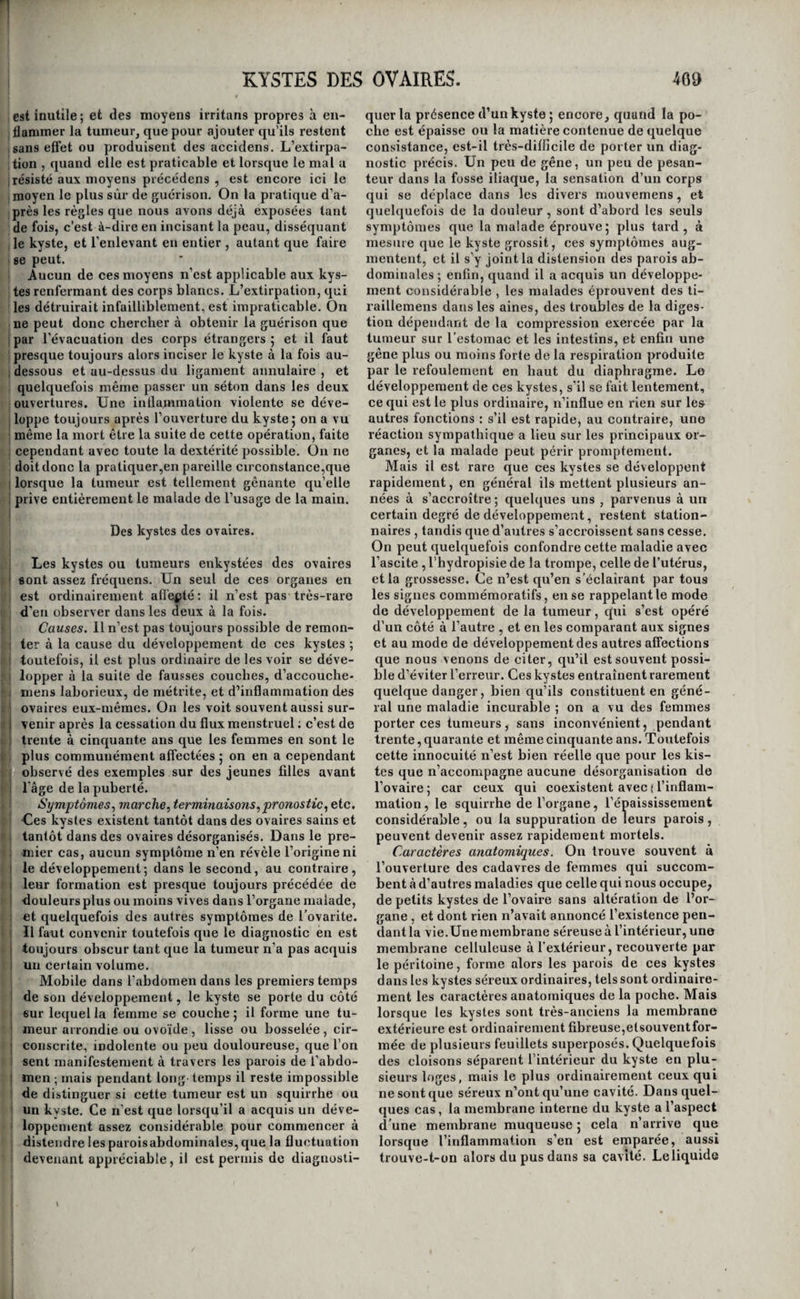 KYSTES DE L’ORBITE. •167 ment qu’intérieurement, on doit encore opérer en i dehors. On extirpe alors le kyste de la même ma¬ nière à peu près qu’il a été dit ci-dessus , ou, si on ne le peut, on se contente de l’inciser jusqu’à son I centre, comme le fait M. Demours; et, après l’avoir j vidé , on cautérise sa face interne. On peut encore li’ès-souvent se dispenser d’avoir recours à l'extir- : pation du kyste , lorsque la tumeur est récente et peu volumineuse. Il suffit, en effet, dans ces cir- I constances, d’inciser la poche, de cautériser saface I interne , au moyen d’une pierre infernale taillée ; en pointe, pour en déterminer l’exfoliation. Enfin,, [c’est surtout contre ces sortes de tumeurs que M. Demours emploie avec succès \e séton méiaUi- i que , qui consiste, ainsi que cela a été dit, en une I grande aiguille dont on traverse le kyste suivant j son grand diamètre , et qu’on y laisse séjourner ' jusqu’à guérison. La matière du kyste s’écoule peu à peu par les ouvertures faites par l’aiguille ,la po¬ che s’affaise graduellement et finit par disparaître. I Des kystes de l’orbite. Des tumeurs de la même espèce que celles que i nous venons de décrire se développent quelque¬ fois dans le tissu cellulaire de l’orbitej elles acquiè¬ rent toutefois un volume beaucoup plus considéra¬ ble, et arrivent souvent à la grosseur d’un œuf de pigeon. La matière qu’elles renferment est tantôt purulente et tantôt séreuse , quelquefois semblable à du blanc d’œuf, et d’autres fois c’est un liquide j qui tient en suspension une matière comme argi- ! leuse ; la poche est quelquefois séparée en deux j loges par une cloison. I Le siège ordinaire de ces kystes est au dessous jdu globe de l’œil, dans le tissu cellulaire qui ta- I pisse la face inférieure de l’orbite 5 quelquefois i cependant ils se développent sur les côtés. A me¬ sure qu’ils acquièrent de l’accroissement, ils polis¬ sent la paupière inférieure en avant et en bas sur la joue , et si leur volume devient considérable, ils soulèvent peu à peu le globe de l’œil vers la pau- ' pière supérieure , ou le chassent à droite ou à gauche , selon qu’ils sont placés en bas ou sur les côtés 5 et quelquefois le font sortir complète¬ ment de l’orbite. Il est digne de remarque que , malgré la position vicieuse de l’œil, son immobi¬ lité et la distension qu’éprouve nécessaii'ement le nerf optique, la faculté de voir se conserve sou¬ vent, et reprend toute son activité après l’extirpa¬ tion du kyste et la rentrée de l’œil dans sa cavité. Ladifformité n’est pas le seul inconvénient qu’en- i traînent ces tumeurs cystiques : les troubles de la vision, et principalement la vue double; l’écoule¬ ment continuel des larmes sur la joue , des dou¬ leurs vives au fond de l’orbite et dans la tête , des ophthalmies sans cesse répétées, l’accompa¬ gnent et rendent les secours de l’art indispensa¬ bles et urgens. ! L’extirpation du kyste est ici le seul remède ef- 1 ficace. Pour la pratiquer , on place le malade assis ! sur une chaise, et sa tête est fixée sur la poitrine d’un aide ; le chirurgien tend transversalement la paupière inférieure à l’aide du pouce et de l’indi¬ cateur d’une main, et de l’autre armée d’un petit bistouri convexe, il incise cette membrane et le muscle orbiculaire dans la direction des fibres de ce muscle, en ayant le soin de prolonger son in¬ cision au-delà des limites apparentes delà tumeur» afin de se ménager la facilité de pouvoir la saisir sans effort. Cela fait, il dissèque la tumeur le plus profondément qu’il lui est possible, puis il la sai¬ sit par un de ses côtés avec une érigne simple ou double , la tire doucement à lui, et achève de la séparer de toutes les parties auxquelles elle ad¬ hère , avec la pointe du bistouri ou avec de petits ciseaux. On ne doit pas craindre, en disséquant la tumeur à sa partie supérieure, d’intéresser la conjonctive , qui de la paupière inférieure se porte au globe de l’œil ; car cette membrane, entraînée en haut par la déviation de cet organe , se trouve placée presque verticalement, et par conséquent hors des atteintes du bistouri. Portant ensuite le doigt au fond dè la cavité qui résulte de l’ablation du kyste , l’opérateur s’assure s’il n’en reste pas quelques portions dures et coriaces, ainsi que cela arrive quelquefois ; et si cela est, il les extrait avec l’érigne ou ses ciseaux. On doit apporter la plus grande attention à ne pas ouvrir le kyste pendant l'opération ; et lorsqu’on n’a pu éviter cet accident, il faut chercher à extraire toutes les portions de la poche par une dissection attentive et délicate. L’operation achevée, le pansement consiste tout simplement à remplir mollement de charpie la ca¬ vité nouvelle. Des symptômes graves sont ordinairement la suite de l’extirpation de ces kystes ; des douleurs violentes se font sentir dans l’orbite et dans la tête; les paupières s’enflamment, et l’inflamma¬ tion s’étend quelquefois à toute la face et au cou ; le pouls s’accélère , la soif se fait sentir et l’appé¬ tit disparaît ; jamais il ne survient d'hémorrhagie grave. On combat ces accidens par des saignées générales , des topiques émolliens et narcotiques, et par une diète sévère On ne lève ordinairement le premier appareil qu'au bout de quatre à cinq jours, lorsque la suppuration commence à s’éta¬ blir , h moins cependant qu’on n’ait la certitude que des caillots de sang se sont accumulés dans la cavité qu’occupait le kyste et entretiennent les ac¬ cidens , auquel cas il faut lever l’appareil sur-le- champ et donner issue à ce sang épanché. Les pan- semens subséquens se font en introduisant dans la plaie une petite mèche de chai:pie, que l’on porte de moins en moins profondément, et dont le but est de s’opposer à la cicatrication de la plaie extérieure avant que la cavité morbide soit effacée. La guérison est ordinairement complète au bout d’un mois à cinq semaines. L’œil reprend quelquefois spontanément sa place naturelle, mais dans le plus grand nombre des cas, il garde la position vicieuse que lui a donnée la maladie. Il faut donc s’occuper de bonne heure de le replacer et de le maintenir dans la cavité de l’or¬ bite. On y parvient au moyen d'une compression modérée, exercée sur lui avec quelques compres¬ ses graduées et une bande , et que l’on commence à pratiquer dès que les premiers symptômes in¬ flammatoires sont dissipés. L’instrument imaginé par Hope pour faire cette compression est tout-à- fait inutile. Il arrive souvent qu’après la guérison , la por¬ tion de conjonctive qui se porte de la paupière