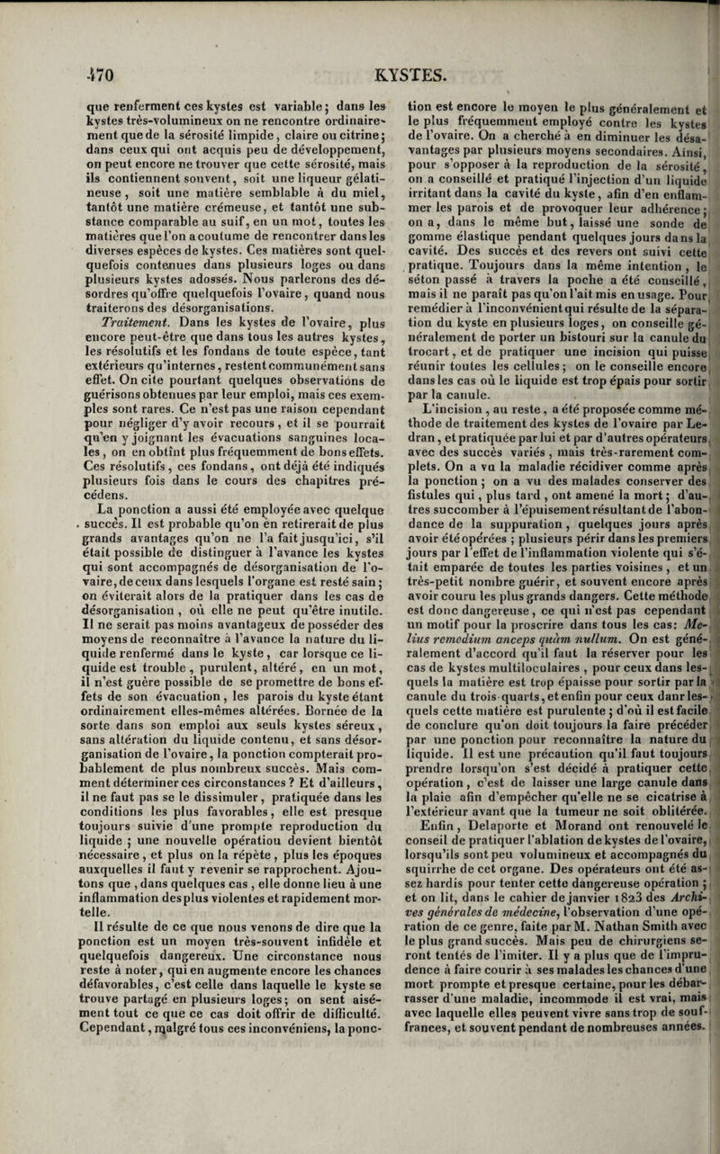 inférieure au globe de l’œil, et qui a été allongée pendant l’existence de la tumeur , fait saillie entre cette même paupière et l’œil. 11 faut se hâter de faire reprendre à cette membrane ses dimensions naturelles, aumoyeride collyres rendus astiingeiis par la présence du sulfate d’alumine et de potasse; sinon il n’est bientôt plus possible de guérir cette difformité que par l’excision de la portion de mem¬ brane qui fait saillie. Des kystes des grandes lèvres. Il n’est pas rare d'observer des kystes développés dans l’épaisseur des grandes lèvres ; ils s’ouvrent quelquefois d’eux-mêmes, et donnent lieu à un suintement incommode , et qui ne se tarit pas si l’art n’intervient. C’est encore à l’extirpation qu’il faut avoir recours pour débarrasser les malades 5 cette opération est ici des plus simples, mais on doit être averti qu’elle est ordinairement suivie d'une hémorrhagie ennappe souvent très-considé¬ rable , et qu’on ne peut arrêter que par l’applica¬ tion d’un fer rouge. Des kystes des gaines des tendons et des aponévroses. « On désigne communément les kystes des gaines des tendons et des aponévroses par le nom de gan¬ glions ; cette dénomination nous paraît peu con¬ venable; nous l’emploierons cependant, puisqu’elle est consacrée par l’usage. Ces tumeurs sont ordi¬ nairement arrondies, un peu déprimées , mobiles, élastiques , indolentes ou à peu près , fluctuantes ,, et sans changement de couleur à la peau. Leur volume varie depuis celui d’une noisette jusqu’à celui d’un œuf. On les observe le plus ordinairement sur le dos de la main et au poignet, à la face dorsale du pied , et principalement sur le tendon du long extenseur du gros orteil, au devant de la rotule, au jarret, en dehors et en dedans des tubérosités du tibia, au niveau de l’olécrâne. M. J. Cloquet en a vu aussi au-dessus de l’acromion , sur la tu¬ bérosité de l’ischion , et en dehors du grand tro¬ chanter. Les coups , les chutes, les pressions et les frotte- mens répétés sont les causes ordinaires des gan¬ glions , bien qu’il ne soit pas rare de les voir se dé¬ velopper sans cause appréciable. L’habitude de se tenir à genoux produit assez souvent ceux qui oc¬ cupent la partie antérieure de la rotule, de même que les chaussures trop étroites provoquent ordi¬ nairement le développement de ceux de la face dorsale du pied. Leur accroissement est presque toujours très-lent ; ils restent souvent stationnaires pendant de nombreuses années. La matière que eontiennent les ganglions est le plus communément semblable au blanc d’œuf; mais quelquefois on y rencontre une sorte de gelée rougeâtre et épaisse , et d’autres fois une sérosité très-limpide. Enfin, on trouve parfois, dans le li¬ quide qui les remplit, des petits corps blancs , li¬ bres et isolés , élastiques , aplatis , arrondis ou oblongs, de grosseur variable , depuis eelle d’un grain de cliènevis jusqu’à eelle d’une lentille, et qui ressemblent à des concrétions fibro-cartilagi- iieuscs. M. Cruveilhier rapporte plusieurs exemples intéressans de ces derniers kystes, observés à la cli¬ nique de M. Dupuytren , qui le premier les a fait connaître, et regarde les corps qu’ils renfeiment' comme une espèce particulière d’hydatides (1). Aux caractères que nous avons tracés, il est fa¬ cile de reconnaître les ganglions, et d’éviter de les confondre avec d’autres tumeurs. Ceux qui se dé¬ veloppent dans la gaîne synoviale des muscles flé¬ chisseurs des doigts ou dans celle des extenseurs dès orteils, sont ordinairement partagés par le liga¬ ment annulaire, en deux poches qui commmuni- quent entre elles 5 on fait aisément passer une partie du liquide de l’une dans l’autre , et s’il s’y trouve de ces petits corps blancs dont nous ve¬ nons de parler, et qu’on n’a encore rencontrés que dans des kystes ainsi partagés en deux parties par les ligamens annulaires du carpe et du tarse , on sent manifestement un bruissement qui décèle leur présence. Quel que soit leur siège, ils se bor¬ nent en général à produire de la difformité et à occasioner de la gêne dans les mouvemens ; c’est ' aux pieds qu’ils sont le plus incommodes , parce qu’ils y sont continuellement irrités par la chaus¬ sure. Lorsqu’ils sont volumineux cependant, ils provoquent quelquefois de la douleur; il n’est pas besoin d’ajouter qu’ils gênent bien davantage les mouvemens de la partie qu’ils occupent. Tous les moyens dont nous avons parh- en trai¬ tant des kystes en général, résolutifs, compression, rupture, séton, ponction, extirpation, etc., ont été et sont souvent encore en\ployés contre les gan¬ glions. On a recours quelquefois avec succès aux résolutifs, tels que les frictions mercurielles, cel¬ les de pommade d’iode , les linimens volatils, l’a¬ cétate de plomb, le sulfate de zinc, les décoctions de tan, de noix de galle, l’huile d’origan, etc. Mais si l’on guérit par ces moyens, il arrive souvent que la maladie se reproduit aussitôt qu’on les aban¬ donne. La compression Ipermanente , à l’aide d'une bande si le ganglion occupe un doigt, à l’aide d’une plaque de plomb dans tout autre siège , a quelquefois suffi seule pour guérir cette maladie; mais il vaut toujours mieux la combiner, avec l’emploi des résolutifs. La rupture du kyste est un des moyens de gué¬ rison auxquels on a le plus fréquemment recours, principalement lorsque le ganglion occupe la face dorsale de la main. On la pratique, en appliquant sur la tumeur un cachet garni de linge ou une pièce de monnaie enveloppée d’un mouchoir, et en appuyant fortement. Un moyen beaucoup plus simple consiste à embrasser la partie malade avec les deux mains, et à écraser la tumeur avec les pou¬ ces appliqués dessus. Un craquement particulier indique que la rupture du kyste est opérée ; le li¬ quide qu’il contenait se répand dans le tissu cellu¬ laire, d’où il est absorbé; les parois du kyste s’en¬ flamment, adhèrent entre elles , et la guérison ne tarde pas à être complète. Quelquefois cependant la maladie se reproduit. Nous ne parlerons du séton que pour dire qu’il doit être rejeté du traitement de cette maladie; de la ponction avec un trocart, que pour dire qu’elle (l) Essai sur l’anatomiü pathüloÿigiie, ton). i,pag, 3ü6 et suivantes.