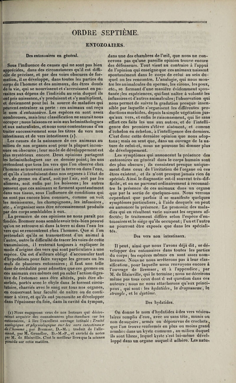 KYSTES DES OVAIRES. ■409 est inutile; et des moyens ivritans propres à en¬ flammer la tumeur, que pour ajouter qu’ils restent sans effet ou produisent des accidens. L’extirpa¬ tion , quand elle est praticable et lorsque le mal a Irésisté aux moyens précédens , est encore ici le moyen le plus sûr de guérison. On la pratique d’a¬ près les règles que nous avons déjà exposées tant de fois, c’est à-dire en incisant la peau, disséquant le kyste, et l'enlevant en entier , autant que faire se peut. Aucun de ces moyens n’cst applicable aux kys¬ tes renfermant des corps blancs. L’extirpation, qui les détruirait infailliblement, est impraticable. On ne peut donc chercher à obtenir la guérison que 1 par l’évacuation des corps étrangers; et il faut ! presque toujours alors inciser le kyste à la fois au- i dessous et au-dessus du ligament annulaire , et quelquefois même passer un séton dans les deux ouvertures. Une inflammation violente se déve- i loppe toujours après l’ouverture du kyste; on a vu I même la mort être la suite de cette opération, faite , cependant avec toute la dextérité possible. On ne doit donc la pratiquer,en pareille circonstance,que I lorsque la tumeur est tellement gênante qu’elle I prive entièrement le malade de l’usage de la main. t Des kystes des ovaires. j 1 Les kystes ou tumeurs enkystées des ovaires I sont assez fréquens. Un seul de ces organes en est ordinairement afl’epté: il n’est pas très-rare d'en observer dans les deux à la fois. Causes. 11 n’est pas toujours possible de remon- : ter à la cause du développement de ces kystes ; I toutefois, il est plus ordinaire de les voir se déve¬ lopper à la suite de fausses couches, d’accouche- I mens laborieux, de métrite, et d’inflammation des ovaires eux-mêmes. On les voit souvent aussi sur¬ venir après la cessation du flux menstruel ; c’est de trente à cinquante ans que les femmes en sont le plus communément affectées ; on en a cependant 1 observé des exemples sur des jeunes filles avant I l'âge de la puberté. ! Symptômes., marche., terminaisons,pronostic, etc. Ces kystes existent tantôt dans des ovaires sains et , tantôt dans des ovaires désorganisés. Dans le pre- ; «lier cas, aucun symptôme n’en révèle l’origine ni I le développement; dans le second, au contraire, I leur formation est presque toujours précédée de I douleurs plus ou moins vives dans l’organe malade, ; et quelquefois des autres symptômes de Tovarite. ! Il faut convenir toutefois que le diagnostic en est i toujours obscur tant que la tumeur n’a pas acquis I un certain volume. Mobile dans l’abdomen dans les premiers temps ' de son développement, le kyste se porte du côté j sur lequel la femme se couche ; il forme une tu- ! meur arrondie ou ovoïde , lisse ou bosselée , cir- j conscrite, indolente ou peu douloureuse, que l’on i sent manifestement à travers les parois de l’abdo- I men ; mais pendant long temps il reste impossible ' de distinguer si cette tumeur est un squirrhe ou i un kyste. Ce n’est que lorsqu’il a acquis un déve- i loppement assez considérable pour commencer à i distendre les paroisabdominales, que la fluctuation devenant appréciable, il est permis de diagnosti¬ quer la présence d’un kyste ; encore, quand la po¬ che est épaisse ou la matière contenue de quelque consistance, est-il très-diflicile de porter un diag¬ nostic précis. Un peu de gêne, un peu de pesan¬ teur dans la fosse iliaque, la sensation d’un corps qui se déplace dans les divers mouvemens, et quelquefois de la douleur, sont d’abord les seuls symptômes que la malade éprouve; plus tard, à mesure que le kyste grossit, ces symptômes aug¬ mentent, et il s’y joint la distension des parois ab¬ dominales ; enfin, quand il a acquis un développe¬ ment considérable , les malades éprouvent des ti- railleraens dans les aines, des troubles de la diges¬ tion dépendant de la compression exercée par la tumeur sur l’estomac et les intestins, et enfin une gêne plus ou moins forte de la respiration produite par le refoulement en haut du diaphragme. Lo développement de ces kystes, s’il se fait lentement, ce qui est le plus ordinaire, n’influe en rien sur les autres fonctions : s’il est rapide, au contraire, une réaction sympathique a lieu sur les principaux or¬ ganes, et la malade peut périr promptement. Mais il est rare que ces kystes se développent rapidement, en général ils mettent plusieurs an¬ nées à s’accroître ; quelques uns , parvenus à un certain degré de développement, restent station¬ naires , tandis que d’autres s’accroissent sans cesse. On peut quelquefois confondre cette maladie avec l’ascite , l’hydropisie de la trompe, celle de l’utérus, et la grossesse. Ce n’est qu’en s’éclairant par tous les signes commémoratifs, en se rappelant le mode de développement de la tumeur, qui s’est opéré d’un côté à l’autre , et en les comparant aux signes et au mode de développement des autres affections que nous venons de citer, qu’il est souvent possi¬ ble d’éviter l’erreur. Ces kystes entraînent rarement quelque danger, bien qu’ils constituent en géné¬ ral une maladie incurable ; on a vu des femmes porter ces tumeurs, sans inconvénient, pendant trente, quarante et même cinquante ans. Toutefois cette innocuité n’est bien réelle que pour les kis- tes que n’accompagne aucune désorganisation de l’ovaire; car ceux qui coexistent avec j l’inflam¬ mation, le squirrhe de l’organe, l’épaississement considérable, ou la suppuration de leurs parois , peuvent devenir assez rapidement mortels. Caractères ajiatomiques. On trouve souvent à l’ouverture des cadavres de femmes qui succom¬ bent à d’autres maladies que celle qui nous occupe, de petits kystes de l’ovaire sans altération de l’or¬ gane , et dont rien n’avait annoncé l’existence pen¬ dant la vie. Une membrane séreuse à l’intérieur, une membrane celluleuse à l’extérieur, recouverte par le péritoine, forme alors les parois de ces kystes dans les kystes séreux ordinaires, tels sont ordinaire¬ ment les caractères anatomiques de la poche. Mais lorsque les kystes sont très-anciens la membrane extérieure est ordinairement fibreuse,etsouventfor- mée de plusieurs feuillets superposés. Quelquefois des cloisons séparent l’intérieur du kyste en plu¬ sieurs loges, mais le plus ordinairement ceux qui ne sont que séreux n’ont qu’une cavité. Dans quel¬ ques cas, la membrane interne du kyste a l’aspect d’une membrane muqueuse ; cela n’arrive que lorsque l’inflammation s’en est emparée, aussi trouve-t-on alors du pus dans sa cavité. Leliquide \