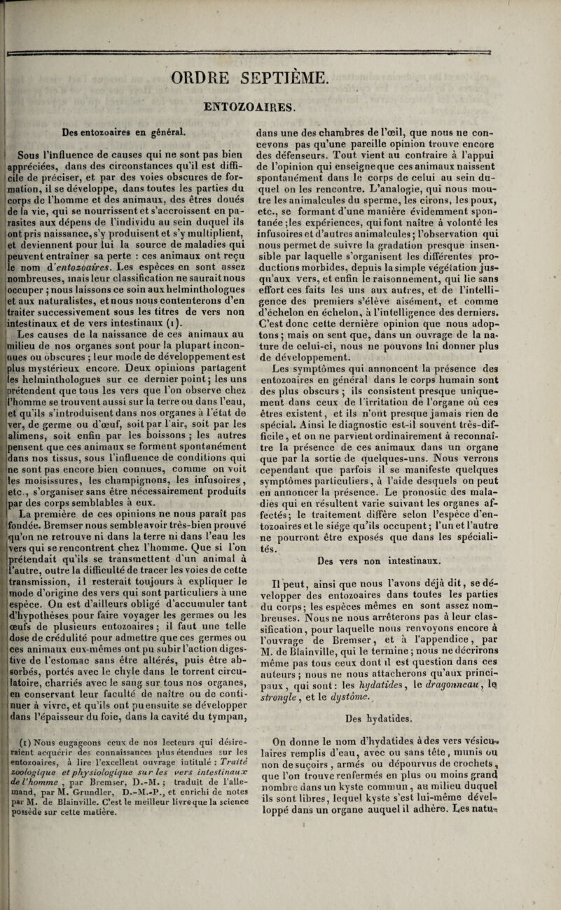 ORDRE SEPTIÈME. ENTOZO AIRES. Des entozoaires en général. ' Sous l’influence de causes qui ne sont pas bien appréciées, dans des circonstances qu’il est diffi- i cile de préciser, et par des voies obscures de for¬ mation, il se développe, dans toutes les parties du ! corps de l’homme et des animaux, des êtres doués de la vie, qui se nourrissent et s’accroissent en pa¬ rasites aux dépens de l’individu au sein duquel ils [ont pris naissance, s’y produisent et s’y multiplient, let deviennent pour lui la source de maladies qui Ipeuvent entraîner sa perte ; ces animaux ont reçu 'le nom à’entozoaires. Les espèces en sont assez nombreuses, mais leur classification ne saurait nous joccuper ; nous laissons ce soin auxhelminthologues jet aux naturalistes, et nous nous contenterons d’en 'traiter successivement sous les titres de vers non intestinaux et de vers intestinaux (i). [ Les causes de la naissance de ces animaux au Imilieu de nos organes sont pour la plupart incon- jnues ou obscures ; leur mode de développement est plus mystérieux encore. Deux opinions partagent les helminthologues sur ce dernier point ; les uns prétendent que tous les vers que l’on observe chez l’homme se trouvent aussi sur la terre ou dans l’eau, et qu’ils s’introduisent dans nos organes à l’état de 'ver, de germe ou d’œuf, soit par l’air, soit par les lalimens, soit enfin par les boissons ; les autres 'pensent que ces animaux se forment spontanément jdans nos tissus, sous l’influence de conditions qui 'ne sont pas encore bien connues, comme on voit les moisissures, les champignons, les infusoires, etc., s’organiser sans être nécessairement produits par des corps semblables à eux. La première de ces opinions ne nous paraît pas 'fondée. Bremser nous semble avoir très-bien prouvé qu’on ne retrouve ni dans la terre ni dans l’eau les ■jvers qui se rencontrent chez l’homme. Que si l’on [prétendait qu’ils se transmettent d’un animal à [l’autre, outre la difficulté de tracer les voies de cette transmission, il resterait toujours à expliquer le 'mode d’origine des vers qui sont particuliers à une espèce. On est d’ailleurs obligé d’accumuler tant d’hypothèses pour faire voyager les germes ou les œufs de plusieurs entozoaires ; il faut une telle dose de crédulité pour admettre que ces germes ou [ces animaux eux-mêmes ont pu subir l’action diges- Itive de l’estomac sans être altérés, puis être ab- jsorbés, portés avec le chyle dans le torrent circu- llatoire, charriés avec le sang sur tous nos organes, jen conservant leur faculté de naître ou de conti- Inuer à vivre, et qu’ils ont pu ensuite se développer jdans l’épaisseur du foie, dans la cavité du tympan, i j I (i)Nous engageons ceux de nos lecteurs qui désire- i raient acquérir àes connaissances plus étendues sur les I entozoaires, à lire l’excellent ouvrage intitulé : Tra/fe izoologiqiie et physiologique sur les vers intestinaux \ de Vhomme ^ par Bremser, D.-M. ; traduit de l’alle- ! mand, par M. Grundler, D.-M.-P., et enrichi de notes \ par M. de Blainville. C’est le meilleur livreque la science possède sur cette matière. dans une des chambres de l’œil, que nous ne con¬ cevons pas qu’une pareille opinion trouve encore des défenseurs. Tout vient au contraire à l’appui de l’opinion qui enseigneque ces animaux naissent spontanément dans le corps de celui au sein du¬ quel on les rencontre. L’analogie, qui nous mon¬ tre les animalcules du sperme, les cirons, les poux, etc., se formant d’une manière évidemment spon¬ tanée ;les expériences, qui font naître à volonté les infusoires et d’autres animalcules ; l’observation qui nous permet de suivre la gradation presque insen¬ sible par laquelle s’organisent les différentes pro¬ ductions morbides, depuis la simple végétation jus¬ qu’aux vers, et enfin le raisonnement, qui lie sans effort ces faits les uns aux autres, et de l’intelli¬ gence des premiers s’élève aisément, et comme d’échelon en échelon, à l’intelligence des derniers. C’est donc cette dernière opinion que nous adop¬ tons 5 mais on sent que, dans un ouvrage de la na¬ ture de celui-ci, nous ne pouvons Ini donner plus de développement. Les symptômes qui annoncent la présence des entozoaires en général dans le corps humain sont des plus obscurs • ils consistent presque unique¬ ment dans ceux de l’irritation de l’organe où ces êtres existent, et ils n’ont presque jamais rien de spécial. x4insi le diagnostic est-il souvent très-dif¬ ficile, et on ne parvient ordinairement à reconnaî¬ tre la présence de ces animaux dans un organe que par la sortie de quelques-uns. Nous verrons cependant que parfois il se manifeste quelques symptômes particuliers, à l’aide desquels on peut en annoncer la présence. Le pronostic des mala¬ dies qui en résultent varie suivant les organes af¬ fectés; le traitement diffère selon l’espèce d'en- tozoaires et le siège qu’ils occupent; l’un et l’autre ne pourront être exposés que dans les spéciali¬ tés. Des vers non intestinaux. Ilpeut, ainsi que nous l’avons déjà dit, se dé¬ velopper des entozoaires dans toutes les parties du corps; les espèces mêmes en sont assez nom¬ breuses. Nous ne nous arrêterons pas à leur clas¬ sification, pour laquelle nous renvoyons encore à l’ouvrage de Bremser, et à l’appendice, par M. de Blainville, qui le termine ; nous ne décrirons même pas tous ceux dont il est question dans ces auteurs ; nous ne nous attacherons qu’aux princi¬ paux, qui sont : les hydatide^^ le dragonneau, le strongle, et le dystonie. Des hydatides. On donne le nom d’hydatides à des vers vésicu-^ laires remplis d’eau, avec ou sans tête, munis ou non de suçoirs , armés ou dépourvus de crochets , que l’on trouve renfermés en plus ou moins grand nombre dans un kyste commun, au milieu duquel ils sont libres, lequel kyste s’est lui-même déveL loppé dans un organe auquel il adhère. Les natU'c