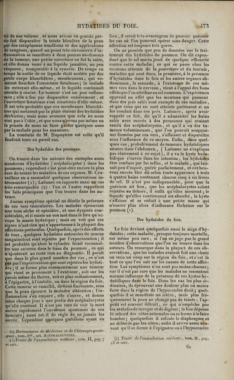 HYDATIDES DU FOIE. tié de son volume , et nous avions en grande par- jtie fait disparaître la teinte bleuâtre de la peau ! par des cataplasmes émolliens et des applications ide sangsues, quand un point très-circonscrit d’in- Iflanimation se manifesta à deux pouces au-dessous de la tumeur; une petite ouverture en fut la suite, et elle donna issue à un liquide jaunâtre, un peu visqueux, comparable à la synovie. De temps en Itemps la sortie de ce liquide était arrêtée par des Ipetits corps blanchâtres, membraneux, qui ve- I naient boucher Touverture fistuleuse ; la malade ; les extrayait elle-même, et le liquide continuait I ensuite à couler. La tumeur s’est un peu enflam- imée ’ elle a fini par disparaître entièrement , et I l’ouverture fistuleuse s’est cicatrisée d’elle-même. i II est très probable que ces membranes blanchâ- ! très qui sortaient par la plaie étaient des hydatides I déchirées ; mais nous avouons que cela ne nous vint pas à l’idée , et que nous n’avons pas même eu la pensée de nous en faire garder quelques unes 1 par la malade pour les examiner. I La conduite de M. Dupuytren est celle qu’il faudrait tenir en pareil cas. Des hydatides des poumons. On trouve dans les auteui-s des exemples assez nombreux d'hydatides [acéphalocystes ) dans les poumons; cependant c’est peut-être encore la plus I rare de toutes les maladies de ces organes. M. Cru- veilhier en a rassemblé quelques observations in¬ téressantes (1)5 Laënnec en rapporte aussi un cas très-remarquable (2) : l’un et l’autre rappellent les faits principaux que l’on trouve dans les au- j teurs. I Aucun symptôme spécial ne décèle la présen/;e de ces vers vésiculaires. Les malades éprouvent une toux sèche et opiniâtre, et une dyspnée con¬ sidérable, et il existe un son mat dans le lieu qu’oc¬ cupe la masse hydatique ; mais on voit que ces signes n’ont rien qui n’appartienne à la plupart des affections pectorales. Quelquefois, après des efforts de toux, quelques hydatides entourées de mucus sanguinolent sont rejetées par l’expectoration 5 il est probable qu’alors le cylindre ferait reconnaî¬ tre une caverne dans le tissu du poumon , ce qui n’ajouterait au reste rien au diagnostic. Il paraît que dans le plus grand nombre des cas , ce n’est pas par l’expectoration que sont rejetées les hydati¬ des ; il se forme plus communément une tumeur qui vient se prononcer à l’extérieur, soit sur les parois même du thorax, soit et plus ordinairement, à l’épigastre, àTornhilic, ou dans la région du foie. Cette tumeur se ramollit, devient fluctuante, sans que la peau éprouve la moindre altération ; l’in¬ flammation s’en empare , elle s’ouvre , et donne issue chaque jour à une partie des acéphalocystes qu’elle contient. Il n’est pas rare de voir la mort suivre rapidement l’ouverture spontanée de ces tumeurs; aussi est-il de règle de ne jamais les ouvrir. Cependant quelques guérisons ayant eu (i) Dictionnaire de Médecine et de Chirurgie prati- I ques , toui. 1er ^ ai t. ACÉPU AI.OCYSTES. {?)Traité de l'auscultation médiate , lom. II, pag. 7 et suiv. lieu , il serait très-avantageux de pouvoir préciser les cas où l’on pourrait opérer sans danger. Cette aflection est toujours très-grave. On ne possède que peu de données sur le trai¬ tement des hydatides du poumon. On dit cepen¬ dant que le sel marin jouit de quelque efficacité contre cette maladie; ce qui se passe chez les moutons atteints do la pourriture et du tournis, maladies qui sont dues, la première, à la présence d’hydatides dans le foie et les autres organes ab¬ dominaux, la seconde, à l’existence de ces mê¬ mes vers dans le cerveau , vient à l’appui des bons efi'ets que l’on attribue au sel commun. L’expérience apprend en effet que les moutons qui paissent dans des prés salés sont exempts de ces maladies , et que ceux qui en sont atteints guérissent si on les conduit dans ces prés. Laënnec, après avoir rappelé ce fait, dit qu’il a administré les bains salés avec succès à des personnes qui avaient rendu des acéphalocystes, et qu’il a vu des tu¬ meurs volumineuses , que l’on pouvait soupçon¬ ner formées par ces vers , s’affaisser et disparaître sous l’influence de ce moyen. Enfin , dans quel¬ ques cas, probablement de tumeurs hydatidiques situées dans l’abdomen , ( Laënnec ne s’explique pas clairement à ce sujet), il a vu le kyste hyda- tidique s’ouvrir dans les intestins , les hydatides être rendues par les selles , et le malade , qui lais¬ sait peu d’espoir, guérir parfaitement, et cet heu¬ reux succès être dû selon toute apparence à trois à quatre bains contenant chacun cinq à six livres de sel. Il n’est pas indispensable, pour que la guérison ait lieu, que les acéphalocystes soient rejetées au dehors, il suffit qu’elles meurent ; le liquide qu’elles contiennent est absorbé , le kyste s’affaisse et se réduit à une petite masse qui n’exerce plus alors d’influence fâcheuse sur le poumon (i). Des hydatides du foie. Le foie devient quelquefois aussi le siège d’hy¬ datides ; cette maladie, presque toujours mortelle, est même peu rare, si l’on en juge par le grand nombre d’observations que l’on en trouve dans les auteurs. On remarque dans la plupart de ces ob¬ servations , que les malades avaient fait une chute ou reçu un coup sur la région du foie , et c’est là tout ce que l’on sait sur les causes de cette affec¬ tion. Les symptômes n’en sont pas moins obscurs ; car il n’est pas rare que les malades ne ressentent aucune influence de la présence de ces kystes hy¬ datidiques dans le foie. Dans les cas les plus or¬ dinaires, ils éprouvent une douleur plus ou moins forte dans la région de l’hypocondre droit ; quel¬ quefois il se manifeste un ictère , mais plus fré¬ quemment la peau ne change pas de teinte ; l’ap¬ pétit est souvent détruit, ce qui n’empêche pas les maladesde manger et de digérer ; le foie dépasse le rebord des côtes asternales ou se borne à le faire bomber ; quelquefois il refoule le diaphragme et ne déborde pas les côtes ; enfin il arrive assez sou¬ vent (pi’ilse forme à l’épigastre ou à l’hypocondre (i) Traité de l'auscultation l3 et suiv. médiate , tom. II, pag, Go