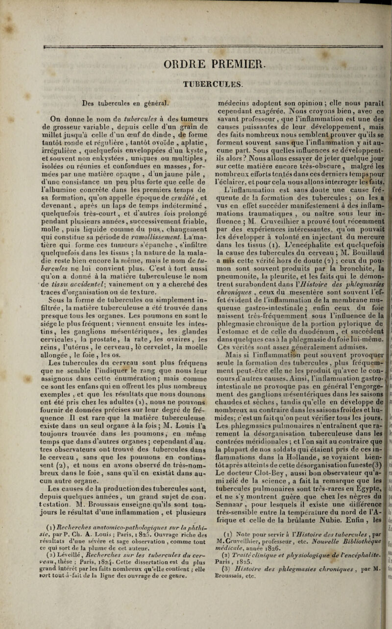 ORDRE PREMIER. TlIBERCULKS. I Des tubercules en général. On donne le nom de tubercules à des tumeurs de grosseur variable , depuis celle d’un grain de millet jusqu’à celle d’un œuf de dinde , de forme tantôt ronde et régulière , tantôt ovoïde , aplatie, irrégulière , quelquefois enveloppées d’un kyste, et souvent non enkystées , uniques ou multiples, isolées ou réunies et confondues en masses , for¬ mées par une matière opaque , d’un jaune pâle , d’une consistance un peu plus forte que celle de l’albumine concrète dans les premiers temps de sa formation, qu’on appelle époque de crudité ^ et devenant , après un laps de temps indéterminé , quelquefois très-court, et d'autres fois prolongé pendant plusieurs années, successivement friable, molle , puis liquide comme du pus , changement qui constitue sa période de ramollissement. La’ma- tière qui forme ces tumeurs s’épanche , s’infiltre quelquefois dans les tissus 5 la nature de la mala¬ die reste bieu encore la même, mais le nom de tu~ hercules ne lui convient plus. C’est à tort aussi qu’on a donné à la raalière tuberculeuse le nom de tissu accidentel^ vainement on y a cherché des traces d’organisation ou de texture. Sous la forme de tubercules ou simplement in¬ filtrée, la matière tuberculeuse a été trouvée dans presque tous les organes. Les poumons en sont le siège le plus fréquent ; viennent ensuite les intes¬ tins, les ganglions mésentériques, les glandes cervicales, la prostate, la rate, les ovaires, les reins, l’utérus , le eerveau, le cervelet, la moelle allongée , le foie , les os. Les tubercules du cerveau sont plus fréquens que ne semble l’indiquer le rang que nous leur assignons dans cette énumération | mais comme ce sont les enfans qui en offrent les plus nombreux exemples , et que les résultats que nous donnons ont été pris chez les adultes (1), nous ne pouvons fournir de données précises sur leur degré de fré¬ quence Il est rare que la matière tuberculeuse existe dans un seul organe à la fois 5 M. Louis l’a toujours trouvée dans les poumons, en même temps que dans d’autres organes 5 cependant d’au¬ tres observateurs ont trouvé des tubercules dans le cerveau , sans que les poumons en contins¬ sent (2), et nous en avons observé de très-nom¬ breux dans le foie, sans qu’il en existât dans au¬ cun autre organe. Les causes de la production des tubercules sont, depuis quelques années, un grand sujet de con¬ testation. M. Broussais enseigne qu’ils sont tou¬ jours le résultat d’une inflammation , et plusieurs (^\) Recherche.'! anatomico-pathniogiques sur la phthi¬ sie, par P. Cil. A.. Louis ; Paris, i 82.'). Ouvrage riche des résultats d’une sévère et sage observation , comme tout ce qui sort de la plume de cet auteur. (2) Léveillé , Recherches sur les tubercules du cer¬ veau,Ùièse -, Paris, i824 Cette dissertation est du plus grand intérêt parles faits nombreux qu’elle contient ; elle sort tout à-lail de la ligne des ouvrage de ce genre. médecins adoptent son opinion ; elle nous paraît cependant exagérée. Nous croyons bien, avec ce savant professeur , que l’inflammation est une des causes puissantes de leur développement, mais des faits nombreux nous semblent prouver qu’ils se forment souvent sans que l'inflammation y ait au¬ cune part. Sous quelles influences se développent- ils alors ? Nous allons essayer de jeter quelque jour malgré les sur cette matière encore très-obscure, nombreu.x efforts tentés dans ces derniers temps pour l'éclairer, et pour cela nous allons interroger les faits. L’inflammation est sans doute une cause fré¬ quente de la formation des tubercules ; on les a vus en effet succéder manifestement à des inflam¬ mations traumatiqpes , ou naître sous leur il in¬ fluence j M. Cruveilhier a prouvé tout récemment par des expériences intéressantes, qu’on pouvait les développer à volonté en injectant du mercure dans les tissus (i). L’encéphalite est quelquefois la cause des tubercules du cerveau j M. Bouillaud a mis cette vérité hors de doute (2) ; ceux du pou¬ mon sont souvent produits par la bronchite, la pneumonite, la pleurite, et les faits qui le démon¬ trent surabondent dans l’//zs^c>zVe des phlegmasies chroniques , ceux du mesenlère sont souvent l'ef¬ fet évident de l'inflammation de la membrane mu¬ queuse gastro-intestinale 5 enfin ceux du foie naissent très-fréquemment sous l’influence de la phlegmasie chronique delà portion pylorique de l’estomac et de celle du duodénum , et succèdent dans quelques casa la phlegmasie du foie lui-même. Ces vérités sont assez généralement admises. Mais si l'inflammation peut souvent provoquer seule la formation des tubercules , plus fréquem¬ ment peut-être elle ne les produit qu’avec le con¬ cours d’autres causes. Ainsi, l’inflammation gastro- intestinale ne provoque pas en général l’engorge¬ ment des ganglions mésentériques dans les saisons chaudes et sèches, tandis qu’elle en développe de nombreux au contraire dans les saisons froides et hu- i mides; c'est un faitqu’on peut vérifier tous les jours. Les phlegmasies pulmonaires n’entraînent que ra¬ rement la désorganisation tuberculeuse dans les contrées méridionales ; et l’on sait au contraire que la plupart de nos soldats qui étaient pris de ces in¬ flammations dans la Hollande, se voyaient bien¬ tôt après atteints de cette désorganisation runeste(3) Le docteur Clot-Bey , aussi bon observateur qu’a- mi zélé de la science , a fait la remarque que les tubercules pulmonaires sont très-rares en Egypte, et ne s'y montrent guère que chez les nègres du Sennaar , pour lesquels il existe une différence* très-sensible entre la température du nord de l’A¬ frique et celle de la brûlante Nubie. Enfin , les (1) Note pour servir à Y Histoire des tuherctiles M.Cmveilliier, professeur, etc. Nouvelle Bibliothèque) médicale, année 1826. j (2) Traité clinique et physiologique de Vencéphalite. -, Paris , 1825. i (3j Histoire des phlegmasies chroniques , par M.; Broussais, etc.