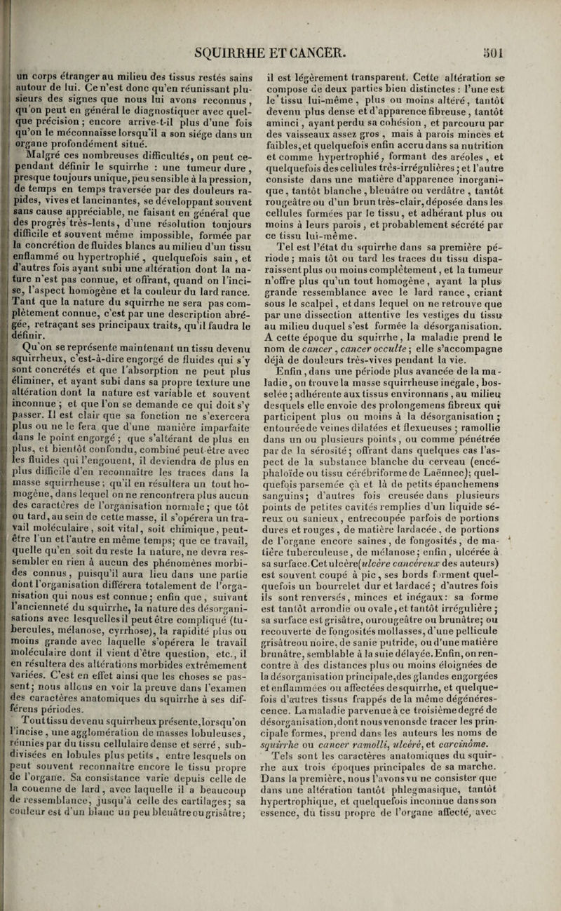 CYRRHOSE. 490 du sang que cette matière tire son origine. Quel autre fluide pourrait en efiet la fournir ? Est-ce l’irritation, est-ce la phlegmasie, qui en provo- I quent le développement ? Rien n’est moins prouvé, ' rien n’est moins plausible. A l’un ou l'autre des quatre états que nous avons indiqués, on a trouvé la raélanose dans presque tous les tissus ; dans les poumons, c’est là son siège le plus fréquent ; dans le foie, dan» l’estomac , entre la plèvre et le tissu pulmonaire, entre le péricarde et le cœur, dans le tissu de la peau, à la surface de la membrane muqueuse in¬ testinale , dans le tissu des artères, dans la cavité même des capillaires artériels et veineux ; dans le tissu même du cœur, dans les mamelles, dans les ovaires, dans les ganglions lymphatiques, et enfin dans les os. On la rencontre quelquefois dans plusieurs organes à la fois. Quoique la mélanose soit en quelque sorte une altération du tissu propre aux vieillards, on l’a cependant observée à tous les âges. Aucun symp¬ tôme spécial n’en révèle la présence, et jusqu’à ce jour il n’a été possible de l’étudier que sous le rapport anatomique. Nous ne la décrirons par con¬ séquent dans aucun organe en particulier. Le diag¬ nostic n’en étant pas possible, il est presque superflu de dire qu’on n’en connaît pas le traite¬ ment. ORDRE TROISIÈME. CYRRHOSE. De la cyrrhose en général. ' C’est encore à Laënnec que nous devons les i premières descriptions de l’altération morbide qui va nous occuper. Elle consiste dans le développe- : ment d’un tissu de couleur fauve plus ou moins I foncée , tirant quelquefois un peu sur le verdâtre , i tissu résistant, quoique flasque , offrant dans les ' premiers temps de sa formation l'aspect d’une agglomération de petites granulations jaunes ; plus tard, celui de petites masses arrondies qui pa- I raissent résulter de la confusion de ces granula- ■ ' lions; à une époque plus avancée , celui de mas¬ ses lamelleuses ; et enfin , quand la désorganisa- c tion est arrivée à son dernier terme, celui d’un I putrilage d’un brun verdâtre , inodore , et un peu II gluant. Cette désorganisation a été observée dans le < foie, le rein, le testicule, l’ovaire, et le corps . thyroïde ; mais c’est le premier de ces organes qui r. en a offert le plus grand nombre d’exemples j c’est i i sur lui seul, pour ainsi dire , qu’elle a été bien étu- i diée , et presque tout ce que nous dirons dans ces I considérations générales lui sera principalement ] applicable. Une particularité remarquable d’abord de la ( i cyrrhose , c’est que l’organe dans lequel elle se dé- ■'1 veloppe diminue de volume, se flétrit, se ride, s’atrophie, et devient flasque à mesure que la i I maladie fait des progrès; tandis que dans les com- I : raencemens son volume était au contraire aug- ! menté; du moins dans le foie iljen est toujours ainsi. I On peut déjà conclure de ce fait que la cyrrhose n’est pas le résultat de la production d’un nouveau I tissu , comme le pensent peut-être encore quelques ' médecins. M. Boulland, auteur d’un mémoire plein ; d’intérêt sur cette maladie (i) , a donné une ex¬ plication très-ingénieuse de son mode de formation. ! Ce médecin pense que la cyrrhose du foie résulte de l’atrophie d’un des éléinens organiques de cet organe , Vêlement brun ou vasculaire , atrophie qui (l) Mémoires de la société médicale d’émulation, rend plus saillant, plus visible, l’autre élément organique , son élément jaune, celui qui paraît chargé de la sécrétion de la bile; et il cherche à prouver que sa nature est encore la même dans les autres organes. Il explique d’une manière satisfai¬ sante les differens aspects sous lesquels on ren¬ contre la cyrrhose, par les progrès et l’ancienneté de la désorganisation. Enfin , il attribue l’atrophie de l’élément brun , cause première du désordre , à des congestions vives et répétées , produites par un obstacle à la circulation, et dont le premier effet est de séparer cet élément organique d’avec l’autre; et il cite en preuve la coïncidence presque con¬ stante delà cyrrrhose avec les maladies du cœur, ou avec des circonstances qui ont pu apporter du trouble dans la circulation. On pourrait faire quel¬ ques objectionsà cette dernière partie de la théorie. M. Andral regarde la cyrrhose comme l’effet de l’hypertrophie de la substance jaune du foie (Q; mais il nous paraît difficile d’admettre un état d’hy¬ pertrophie dans un organe dont la masse a diminue, même en reconnaissant qu’un de ses élémens orga¬ niques est atrophié, et jusqu’à de nouvelles re¬ cherches, c’est à l’opinion de M. Boulland que nous nous rangeons. Les causes de la cyrrhose ne sont pas connues ; car, même en admettant avec M. Boulland que les obstacles à la circulation forment la principale, il reste toujours à expliquer pourquoi la cyrrhose est si rare quand les obstacles à la circulation sont si fréquens ; et l’on sera conduit à reconnaître qu’une autre cause, qui nous échappe, contribue à produire cette maladie ; et de conséquence en conséquence , on pourra bien arriver à penser que cette cause inconnue est peut-être la plus in¬ fluente. On ignore tout aussi complètement les symp¬ tômes de cette désorganisation ; elle entraîne à la longue l’amaigrissement ; quand elle a son siège dans le foie, elle détermine l’ascile et l’œdème des membres abdominaux; mais toutes les maladies chroniques du foie ne-sont elles pas dans ce cas ?