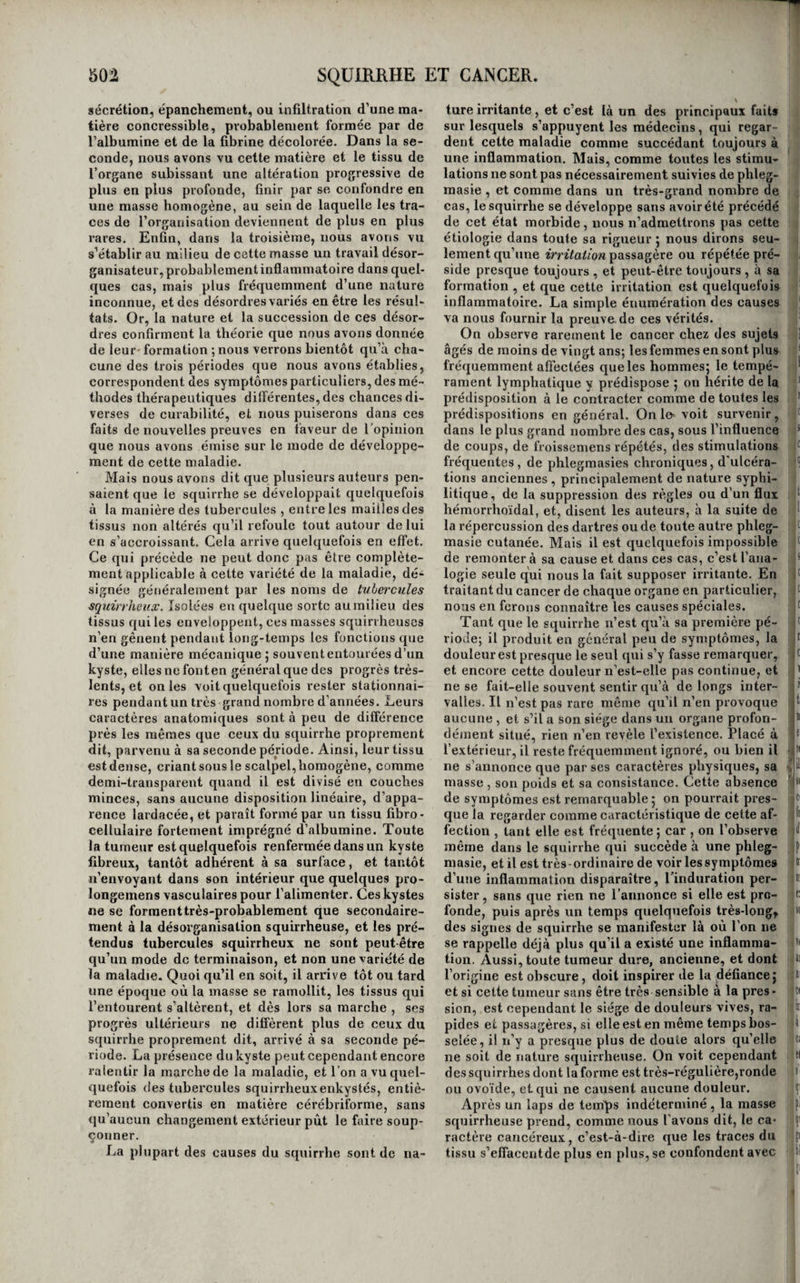 Elle produit rarement l’ictère, et plus rarement encore elle réagit sur les autres organes et provo¬ que des sympathies. Nous devons dire , au resté, que si le diagnostic en est des plus obscurs, du moins elle n’est pas grave , et que c’est toujours à d’autres affections que les individus sur les cada vres desquels on l’a rencontrée avaient succombé, , Par cfuels moyens pourrait-on la combattre , si le ^ | diagnostic en était possible? on l’ignore coinplè- , tement. : ORDRE QUATRIÈME. SQÜIRRHE ET CANCER (i). Du squirrhe et du cancer en général. L’inflammation a quelquefois pour effet, ainsi que nous l’avons déjà dit, de produire l’engorge¬ ment chronique ou l’induration des tissus qu’elle affecte. Le sang qu’elle y avait appelé, plus ou moins dépouillé de sa matière colorante, peut-être une certaine quantité de lymphe et quelquefois le liquide même que sécrète naturellement l’or¬ gane, tous ces liquides s’accumulent et engouent les aréoles du tissu malade, ils y stagnent, se con- crètentpar cela seul qu’ils ne sont plus agités par le mouvement circulatoire, et c’est ainsi que se forme l’induration, comme nous l’avons dit en traitant de l’inflammation en général. C’est de la même manière que se forme le squir- rhe dans un grand nombre de cas. Mais le squir¬ rhe se développe assez fréquemment aussi sans que l’inflammation l’ait précédé. Il suffit souvent pour le produire d’une irritation peu forte, mais pro¬ longée ou fréquemment renouvelée ; il suffit même, dans certains organes délicats, la glande mam¬ maire , par exemple, queleur tissu aitété une fois meurtri pour que l’extravasasion de fluides qui en résulte ne puisse plus se dissiper (ju’avec la plus grande difficulté, et que le squirrhe en soit l’effet. Enfin, des auteurs recommandables pensent même qu’il peut naître sans aucune irritation antécé¬ dente : cette opinion est peu probable, mais elle atteste du moins que l’irritation qui le provoque est quelquefois difficilement appréciable. On entrevoit déjà les caractères distinctifs du squirrhe et de l’induration. Tous deux consistent bien dans l’engorgement chronique des tissus; mais l’induration succède nécessairement à la phlegmasie, le squirrhe peut survenir sans en avoir été précédé j l’induration conserve encore quel¬ ques uns des caractères de l’inflammation qui l’a fait naître, le squirrhe n’en conserve aucun, et souvent même ne les a jamais revêtus | l’indura¬ tion appartient à la phlegmasie comme la suppu¬ ration, et ne constitue pas un état morbide parti¬ culier; le squirrhe est au contraire un état mor¬ bide spécial que plusieurs causes peuvent pro¬ duire, l’induration enfin suppose toujours la pré¬ sence de molécules sanguines dans les mailles du tissu engorgé ; le squirrhe, au contraire, peut être (i) Laennec, Dictionnaire des sciences mèdicales, lom. su'v. — Bayle et Cayol , même dictionnaire, ïom.IJl , pag. 537 et suiv. —Bégin et Bouiliand , art. Cancer du dictionnaire de médecine et de chirurgie pratiques^ lom. IV, jiag, 4^5 et suiv. et est très-souvent formé par l’infiltration , la sé¬ crétion, le dépôt, la stagnation, comme on voudra l’appéler, d’autres fluides que le sang. Qu’on ne s’exagère pas toutefois l’importance de cette dis¬ tinction ; le squirrhe succède quelquefois à l’in¬ duration, comme celle-ci à la phlegmasie : inflam¬ mation, induration, squirrhe ne sont donc parfois que trois époques ou trois phases d’une même ma¬ ladie, successives et dépendantes les unes des au¬ tres, et la différence entre les deux dernières est alors difficile à établir. Cependant, comme cette succession, cet enchaînement, cette dépendance n’est que le fait exceptionnel pour le squirrhe , il reste en général facile de le distinguer de la phleg¬ masie et de l’induration. Mais les caractères que nous lui avons assignés jusqu’ici sont aussi ceux des tubercules ; il nous reste donc encore à trouver des caractères dis¬ tinctifs entre ces deux états morbides. Voici les principaux : les causes du squirrhe sont presque constamment locales , celles des tubercules pres¬ que toujours générales ; le squirrhe est ordinaire¬ ment douloureux, les tubercules n’occasionent en général aucune douleur, etne troublent lejen des organes que mécaniquement ,c’est-à-dire parleur poids, leur niasse, ou leur nombre; le squirrhe constitue en général une tumeur unique , les tu¬ bercules, au contraire, sont presque toujours mul¬ tiples; chacune de ces désorganisations affecte une sorte de prédilection pour certains organes , le squirrhe pour les mamelles, l’utérus, l’estomac, le testicule, le foie, le pancréas, la parotide, etc., les tubercules pour les ganglions lymphatiques , les poumons , le cerveau , etc. ; enfin , le squirrhe est divisé en lobes et en lobules réunis par du tissu cellulaire, et comprend presque toujours dans sa masse le tissu propre des organes qui est lui-même malade , altéré d’une manière particulière et sou¬ vent peu connue : les tubercules, au contraire, constituent des corps homogènes dans tous leurs points et comme formés par une matière inorgani¬ que agglomérée , et sont presque toujours logés entre les fibres des tissus restés «afws autour d’eux. Toutefois, aucun de ces caractères n’est constant; le squirrhe semble naître dans quelques cas sous I l’influence de causes générales, il est assez sou¬ vent indolent, il n’oppose parfois qu’un obstacle purement mécanique au libre exercice des fonc- ' lions des tissus qu’il occupe , il forme quelquefois plusieurs tumeurs, il peut affecter tous les organes indistinctement, enfin, il se développe assez fré¬ quemment, suivant un grand nombre d’auteurs, à la manière des tubercules , c’est-à-dire comme