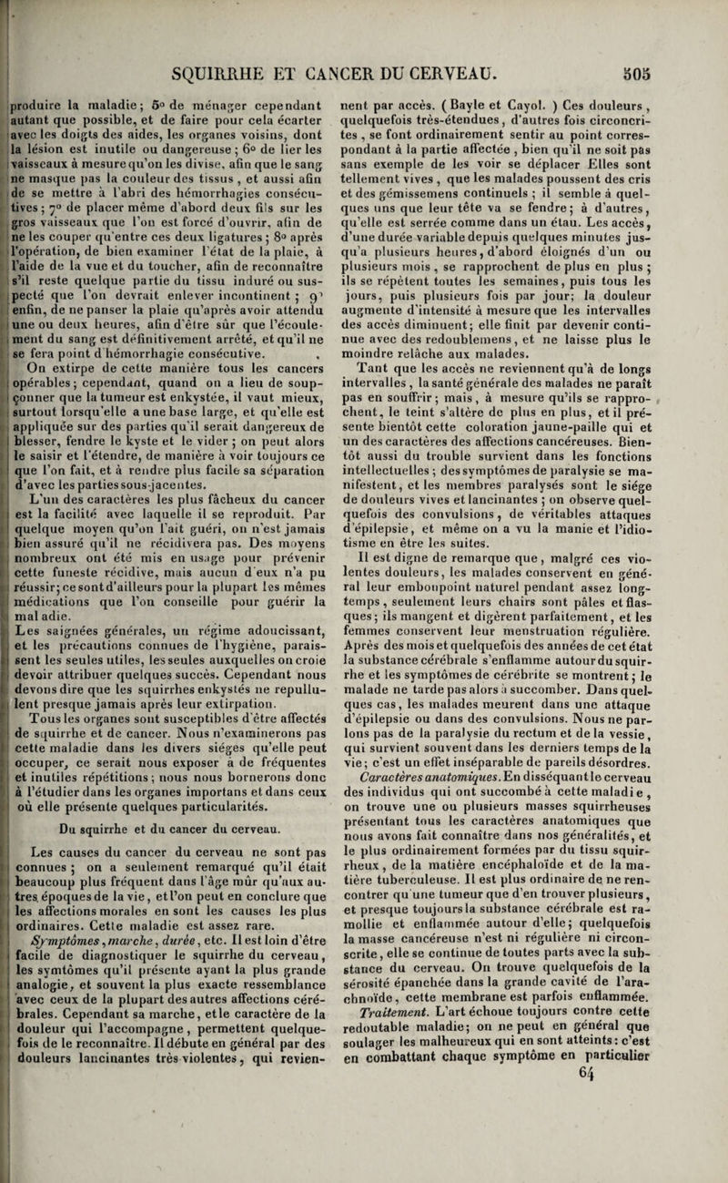 SQUIRRHE ET CANCER. ^0?^ I la matière déposée dans ses aréoles, et qu’il en ré- i iuUe un tout homogène et d’apparence lardacée. , A cette seconde période de la maladie , des dou- ; leurs se font sentir dans la masse squirrheuse , ou I si elles existaient déjà , elles deviennent plus fré- quentesj ces douleurs sont lancinantes, elles don- 1 nent la sensation d’une aiguille acérée ou d’un trait de feu qui traverserait la tumeur; chaque ; jour elles augmentent et d’intensité et de fréquen- i ce ; elles privent les malades de sommeil, et par- : fois elles sont violentes au point de leur arracher des cris aigus ; la tumeur s’accroît ; tous les soirs il survient un peu d’accélération dans le pouls, un ( peu (le soif se manifeste , la peau est chaude et 1 sèche, le teint s’anime, et les joues sont brûlantes; . bientôt le malade maigrit, l’appétit l’abandon- 1 ne , la peau, toujours sèche, prend une colo¬ ration jaune-paille, les douleurs, la soif, la chaleur j de la peau et l’accélération des hattemens du cœur 1 sont presque continuelles , et le malade peut suc- ; comber à l’épuisement et à ses souffrances avant ; que le squirrhe n’ait commencé à se ramollir. Les symptômes de la seconde période n’ont pas i toujours l intensité que nous venons de décrire; j le cancer a d’ailleurs parfois son siège dans des ■ organes extérieurs ou d’une importance secou- i daire ; enfin certains malades sont doués d’une ré- ! sistance vitale très-considérable , et dans ces trois I cas, la maladie se prolonge , et la désorganisation continue à faire des progrès. Bientôt ce travail in¬ connu dont nous avons parlé, s’établit, excité ! quelquefois par l’inflammation de la tumeur, et marque le début de la troisième période. Le can- ! cer se ramollit, il s’ulcère , s’étend au loin en ; rongeant toutes les parties qui l’environnent; nu ichor fétide, brûlant, et qui irrite toutes les par- i ties qu’il touche, souvent même du sang prove- 1 nant de l’érosion des vaisseaux, s’en échappent I et sont rejetés au-dehors si la partie cancé- ' reuse communique à l’extérieur par (juelque voie; ; il se propage à d’autres tissus , soit par sympathie, I soit peut-être par le transport de la matière can- j céreuse ramollie dans le torrent circulatoire ; des ! frissons alternant avec de petites sueurs et (le la diarrhée se manifestent ; les douleurs laissent à 1 peine quelques instans de relâche; 1 amaigrisse- I ment fait des progrès rapides ; les chairs sont j mollasses et légèrement infiltrées ; la faiblesse est ; extrême , et la mort vient enfin terminer cette ! scène de souffrances. La marche du squirrhe est lente en général, on j voit des individus porter pendant vingt et trente ! ans des tumeurs squirrheuses qui restent station- I naires et ne compromettent jamais leur existence ; cela ne s’observe pourtant que dans les squirrhes I indolens et qui n’occupent pas un organe essentiel 1 à la vie, et dans les squirrhes enkystés. Dans les j cas contraires, les progrès du mal sont continus, 1 et cependant plusieurs années peuvent encore I s’écouler entre le début et la terminaison ; quel- i quefois, au contraire, la désorganisation est des I plus rapides, et quelques mois suffisent pour 1 qu’elle s’opère. Il est rare que l’on obtienne la , guérison du squirrhe lorsqu’il n’est pas suscepti- I ble d’être opéré, bien plus rare encore de le voir guérir spontanément ; on a cependant vu des can¬ cers ulcérés se cicatriser. Tout squirrhe est d’au¬ tant moins curable qu’il est plus ancien, plus douloureux, plus étendu, que la désorganisation du tissu est plus profonde, que l’organe qu’il oc¬ cupe est plus essentiel à la vie ; enfin , que le ma¬ lade est plus âgé, plus affaibli. Les conditions opposées sont au contraire des chances favorables. Les récidives sont d’autant moins à craindre que les malades sont plus jeunes, d’une meilleure constitution, le mal plus circonscrit et moins an¬ cien lorsqu’on en a entrepris le traitement. Quel¬ quefois la gangrène s’emparede toute la masse can¬ céreuse, et l’isole des tissus environnans ; cette masse se sépare,et la plaie qui en résulte se cicatrise avec la plus grande promptitude. Mais les exem¬ ples de ces heureuses terminaisons sont peu com¬ muns, et le cancer est toujours une maladie grave. Si les symptômes et la marche des deux pre¬ mières périodes étaient toujours tels que nous venons de les exposer; si surtout il était toujours possible d’apprécier le degré d’altération qu’a subi le tissu squirrheux; si l’on possédait des signes certains pour distinguer le squirrhe curable de ce - lui qui ne l’est plus, on pourrait choisir, parmi les moyens thérapeutiques, ceux qui seraient les plus convenables au degré de la maladie; on pourrait recourir de prime abord aux plus efficaces, on éviterait des tâtonnemens inutiles et qui font sou¬ vent perdre un temps précieux pendant lequel le mal fait des progrès funestes , on épargnerait aux malades l’ennui de ces médications impuissantes auxquelles on ne les soumet que trop souvent, et l’on ne commettrait plus l’erreur déplorable de les priver d’organes qui pouvaient encore être ren¬ dus à leurs fonctions. Mais telle est l’incertitude qui règne sur tous ces points, que le traitement du squirrhe ne repose sur aucune base fixe, et donne rarement d’heureux résultats, lorsque le mal n’est pas accessible au moyens chirurgicaux. Nous allons cependant essayer de le soumettre à quelques règles. Lorsque le squirrhe est récent, lorsque surtout il succède à une phlegmasie, on doit tenter de le guérir par les saignées locales répétées, les ré vulsions exercées sur d'autres parties, et surtout sur les voies digestives lorsqu’elles ne sont pas le siège du mal, et l’usage interne des narcotiques pour calmer les douleurs si elles sont vives. Quand le mal est extérieur, on joint à ces moyens l’em¬ ploi des topiques émolliens, narcotiques, réso¬ lutifs. Plusieurs guérisons ont été obtenues par ce mode de traitement, et on doit toujours débu¬ ter par le au'ttrc en usage , loisque la désorgani¬ sation cancéreuse n’est pas bien évidente. Il y a plus; comme on l’a vu réussir dans des cas oû la désorganisation paraissait arrivée à son dernier terme, il est toujours prudent de commencer par y avoir recours, quitte à y renoncer si l’on s’aper¬ çoit qu’au bout de quelque temps il ne produise aucun amendement. On y a toujours cet avantage, soit de rendre le mal stationnaire , soit de le ré¬ duire à son état de plus grande simplicité, et de rendre par là plus facile l’emploi des autres médications. Il est souvent utile de faire alterner ce traite¬ ment avec l’emploi des excitans locaux ; c’est fré-