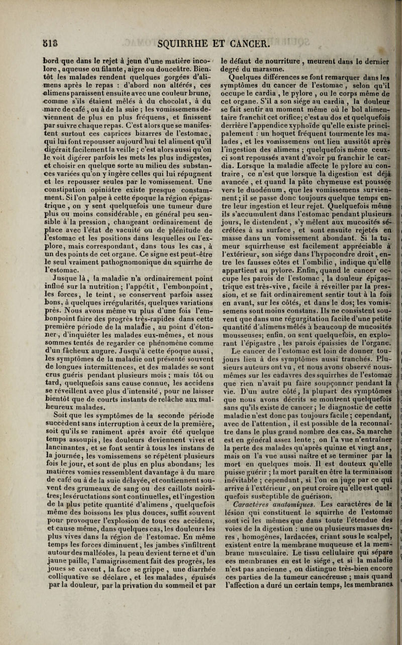 Du squirrlie el du cancer du pharynx. Les causes et Torigine du squirrhe du pharynx sont des plus obscures , et aucun signe caracté¬ ristique n’en annonce le début. Un sentiment de gêne au gosier, un léger embarras de la dégluti¬ tion , sont d’abord les seuls symptômes par les¬ quels il se manifeste. Bientôt on commence à aper¬ cevoir et on peut sentir avec le doigt, sur une portion plus ou moins étendue du pharynx , un engorgement dur et peu ou point douloureux au toucher. Plus tard une sorte de fourmillement et des douleurs lancinantes s’y font sentir ; la diffi¬ culté de la déglutition augmente , elle devient douloureuse , et les boissons refluent souvent par les fosses nasales. Peu à peu l’induration envahit la plus grande partie du pharynx , le voile du pa¬ lais et les orifices postérieurs des fosses nasales. Il ne tarde pas à s’y former un ulcère rougeâtre , à bords inégaux et élevés, ou blafard ou blanchâtre, et environné de bords arrondis et renversés ; des végétations fongueuses et terminées par une tête en forme de chou-fleur couvrent la surface de cet ulcère , et interceptent plus ou moins le passage des alimens dans l’œsophage , et celui de Pair par les fosses nasales. Les douleurs lancinantes de¬ viennent et plus fréquentes et plus vives; les glan¬ des s’engorgent, la voix s’altère et finit par s’étein¬ dre ; enfin, dans les derniers temps de la maladie, les malades crachent avec eflbrt une matière très- fétide formée par le mélange de la salive avec le produit de la suppuration de l’ulcère; et la déglu¬ tition étant devenue tout-à-fait impossible , on est obligé , pour empêcher les malades de périr d’inanition, de porter dans leur estomac des bouil¬ lons , du lait, ou d’antres liquides nourrissans, au moyen d’une sonde de gomme élastique intro¬ duite dans l'œsophage par la bouche, ou mieux par les fosses nasales. Quand la maladie est arrivée à ce terme , l’accélér-ation du pouls , les petites sueurs , la diarrhée , et le défaut d’alimentation suffisante , ne tardent pas à entraîner la perte des malades , parvenus au dernier degié du marasme. Quelques uns meurent subitement et quand rien ne faisait présager une fin prochaine (i). On trouve, à l’ouverture des cadavres, les pa¬ rois du pharynx épaissies, dures, et présentant l’aspect lardacé qui caractérise le squirrhe. Les parties environnantes participent plus ou moins à la désorganisation ; la membrane muqueuse et la membrane musculaire du pharynx sont encore distinctes quoique désorganisées, à moins que le ramollissement ne soit considérable. L’art est impuissant contre cette maladie. On peut cependant tenter tous les moyens internes ([uc nous avons indiqués en traitant du cancer en général ; les moyens externes se bornent à l’emploi •les gargarismes caïmans , narcotiques, détersifs, pour calmer les douleurs et nettoyer l’ulcère, etc., et astringens et styptiques , lorsqu’il survient des hémorrhagies. Du squirrhe et.du cancer de l’œsophage. L’œsophage devient quelquefois le siège d’une (i] Bayle el Cayol, Dictionnaire et article cites. aflection de même nature que celle que nous venons de décrire dans le pharynx. Tantôt elle est précédée par les symptômes que nous avons assi- ^ - gnés à l’œsophagite ( voyez cette maladie ); tantôt, | et ce cas est plus ordinaire , elle commence sour- , »j dement, et est à peine précédée par quelques douleurs passagères dans un point du conduit œsophagien ; enfin, assez souvent un hoquet fré- ' quent, et la sensation d’un fer chaud [pyrosis ) , dans l’œsophage en sont les symptômes précur¬ seurs. On ne peut pas ici, comme dans le squirrhe ' du pharynx , voir et toucher le mal, et cela rend > le diagnostic plus difficile. Une douleur dans un 'i point de l’œsophage, sentie à la partie latérale droite du cou , entre les épaules ou dans le dos , i suivant la hauteur qu’occupe le squirrhe, douleur qui ne se manifeste d’abord que par le passage du j bol alinientaire , mais qui n’est pas constante , est f le signe caractéristique de toutes les affections de i ce conduit. Si cette douleur est lancinante, si les I alimens semblent s’arrêter au lieu où elle sç fait ii sentir, s’ils donnent la sensation d’un obstacle qui |i s’oppose à leur passage et qu’ils franchissent en- j suite avec elFort, si, plus tard, ils sont rejetés | aussitôt ou presque aussitôt après leur déglutition, i non par un elfort de vomissement , mais par une ! sorte de régurgitation , on ne peut plus douter de it l’existence d’un squirrhe dans l’œsophage. Le ii squirrhe est-il situé à la partie supérieure du ca- i nal, la régurgitation des alimens a lieu immédia- t tement après qu’ils ont franchi le pharynx ; est-il i placé plus bas , le malade peut avaler deux ou t trois bouchées, qu’il rend ensuite d’une seule fois; ; enfin, s’il a son siège près du cardia , le rejet des i alimens se fait plus long-temps attendre : il arrive quelquefois alors que l’œsophage se dilate au- dessus du mal, les alimens y séjournent, et sont ensuite rejetés avec des mucosités plus ou moins abondantes. A mesure que la maladie fait des progrès , le calibre de l’œsophage diminue, et le passage des alimens solides et même des boissons devient de |]j plus en plus difficile; une ulcération se forme sur un point, et le contaet de toute substance, solide ou liquide, irritante ou non, cause les douleurs les plus vives; et si cette substance est excitante, elle détermine un sentiment d’érosion et de brû¬ lure insupportable, et l’on est forcé d’avoir recours à la sonde œsophagienne pour nourrir le malade. Quelquefois la portion squirrheuse de l’œsophage contracte des adhérences avec les parties voisines; ■ l’ulcère détruit et perfore toutes ces parties, et i établit dans quelques cas une communication i entre ce conduit et les voies aériennes, par exem¬ ple, et alors chaque gorgée de liquide est immé¬ diatement suivie d’une violente quinte de toux , avec menace de suffocation. D’autres fois il ne s’établit pas d’adhérence avec les organes voisins, j l’ulcère perfore les parois de l’œsophage, et les alimens s’épanchent dans le médiastin où ils font naître des abcès qui s’ouvrent dans la poitrine ou à l’extérieur, accident qui est promptement mor¬ tel. Enfin , on a vu l’œsophage se rompre dans un effort de vomissement. ( Voyez Rupture de l’œso¬ phage. ) Quand aucun des accidens que nous venons d’indiquer ne survient, les malades suc-