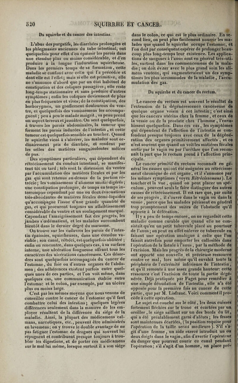 bord que dans le rejet à jeun d’une matière inco¬ lore , aqueuse ou filante, aigre ou douceâtre. Bien- tôt les malades rendent quelques gorgées d’ali- mens après le repas : d’abord non altérés, ces •alimens paraissent ensuite avec une couleur brune, «omme s’ils étaient mêlés à du chocolat, à du ^marc de café , ou à de la suie ; les vomissemens de¬ viennent de plus en plus fréquens, et finissent par suivre chaque repas. C’est alors que se manifes¬ tent surtout ces caprices bizarres de l’estomac, qui lui font repousser aujourd’hui tel aliment qu’il digérait facilement la veille ; c’est alors aussi qu’on le voit digérer pai'fois les mets les plus indigestes, et choisir en quelque sorte au milieu des substan¬ ces variées qu’on y ingère celles qui lui répugnent et les repousser seules par le vomissement. Une constipation opiniâtre existe presque constam¬ ment. Si l’on palpe à cette époque la région épigas¬ trique , on y sent quelquefois une tumeur dure plus ou moins considérable, en général peu sen¬ sible à la pression, changeant ordinairement de place avec l’état de vacuité ou de plénitude de l’estomac et les positions dans lesquelles ou l’ex¬ plore, mais correspondant, dans tous les cas, à un des points de cet organe. Ce signe est peut-être le seul vraiment pathognomonique du squirrhe de l’estomac. Jusque là, la maladie n’a ordinairement point influé sur la nutrition; l’appétit, l’embonpoint, les forces, le teint, se conservent parfois assez bons, à quelques irrégularités, quelques variations près. Nous avons même vu plus d’une fois l’em¬ bonpoint faire des progrès très-rapides dans cette première période de la maladie , au point d’éton¬ ner , d’inquiéter les malades eux-mêmes, et nous sommes tentés de regarder ce phénomène comme d’un fâcheux augure. Jusqu’à cette époque aussi, les symptômes de la maladie ont présenté souvent de longues intermittences, et des malades se sont crus guéris pendant plusieurs mois ; mais tôt ou tard, quelquefois sans cause connue, les accidens se réveillent avec plus d'intensité , pour ne laisser bientôt que de courts instants de relâche aux mal¬ heureux malades. Soit que les symptômes de la seconde période succèdent sans interruption à ceux de la première, soit qu’ils se raniment après avoir été quelque temps assoupis, les douleurs deviennent vives et lancinantes, et se font sentir à tous les instans de la journée, les vomissemens se répètent plusieurs fois le jour, et sont de plus en plus abondans; les matières vomies ressemblent davantage à du marc de café ou à de la suie délayée, et contiennent sou¬ vent des grumeaux de sang ou des caillots noirâ¬ tres; les éructations sont continuelles, et l’ingestion de la plus petite quantité d’alimens , quelquefois même des boissons les plus douces, suffit souvent pour provoquer l’explosion de tous ces accidens, et cause même, dans quelques cas, les douleurs les plus vives dans la région de l’estomac. En même temps les forces diminuent, les jambes s’infiltrent autour des malléoles, la peau devient terne et d’un jaune paille, l’amaigrissement fait des progrès, les joues se cavent, la face se grippe , une diarrhée colliquative se déclare , et les malades, épuisés par la douleur, par la privation du sommeil et par le défaut de nourriture , meurent dans le dernier degré du marasme. Quelques différences se font remarquer dans les symptômes du cancer de l’estomac , selon qu’il t occupe le cardia , le pylore , ou le corps même de cet organe. S’il a son siège au cardia , la douleur se fait sentir au moment même où le bol alimen- < taire franchit cet orifice; c’est au dos et quelquefois d derrière l’appendice xyphoïde qu’elle existe princi- ■} paiement : un hoquet fréquent tourmente les ma- 1 lades , et les vomissemens ont lieu aussitôt après ' l’ingestion des alimens ; quelquefois même ceux- ' ci sont repoussés avant d’avoir pu franchir le car- | dia. Lorsque la maladie affecte le pylore au con- t traire, ce n’est que lorsque la digestion est déjà ] avancée , et quand la pâte chymeuse est poussée i vers le duodénum, que les vomissemens survien- ( nent ; il se passe donc toujours quelque temps en- ij tre leur ingestion et leur rejet. Quelquefois même ils s’accumulent dans l’estomac pendant plusieurs iji jours, le distendent, s’y mêlent aux mucosités sé- li crétées à sa surface, et sont ensuite rejetés en L masse dans un vomissement abondant. Si la tu- ii meur squirrheuse est facilement appréciable a i l’extérieur, son siège dans l’hypocondre droit, en- îi tre les fausses côtes et l’ombilic , indique qu’ellô i; appartient au pylore. Enfin, quand le cancer oc- cupe les parois de l’estomac , la douleur épigas- t trique est très-vive , facile à réveiller par la pres¬ sion, et se fait ordinairement sentir tout à la fois i en avant, sur les côtés, et dans le dos; les vomis- , semens sont moins constans. Ils ne consistent sou¬ vent que dans une régurgitation facile d’une petite quantité d’alimens mêlés à beaucoup de mucosités mousseuses; enfin, on sent quelquefois, en explo¬ rant l’épigastre , les parois épaissies de l’organe. Le cancer de l’estomac est loin de donner tou- , jours lieu à des symptômes aussi tranchés. Plu- | sieurs auteurs ont vu , et nous avons observé nous- , mêmes sur les cadavres des squirrhes de l’estomac j que rien n’avait pu faire soupçonner pendant la , vie. D’un autre côté, la plupart des symptômes | que nous avons décrits se montrent quelquefois ( sans qu’ils existe de cancer ; le diagnostic de cette ^ maladie n’est donc pas toujours facile ; cependant, ( avec de l’attention, il est possible de la reconnaî- j tre dans le plus grand nombre des cas. Sa marche i , est en général assez lente ; on l’a vue n’entraîner , la perte des malades qu’après quinze et vingt ans, j mais on l’a vue aussi naître et se terminer par la ( mort en quelques mois. Il est douteux qu’elle j, puisse guérir ; la mort paraît en être la terminaison 11 inévitable ; cependant, si l’on en juge par ce qui ^ arrive à l’extérieur , on peut croire qu’elle est quel- j quefois susceptible de guérison. , Caractères anatomiques. Les caractères de la ^ lésion qui constituent le squirrhe de l’estomac sont ici les mêmes que dans toute l’étendue des | voies de la digestion : une ou plusieurs masses du- j res , homogènes, lardacées, criant sous le scalpel, existent entre la membrane muqueuse et la mera- brane musculaire. Le tissu cellulaire qui sépare (( ces membranes en est le siège , et si la maladie I n’est pas ancienne , on distingue très-bien encore i ces parties de la tumeur cancéreuse ; mais quand l’affection a duré un certain temps, les membrane» <