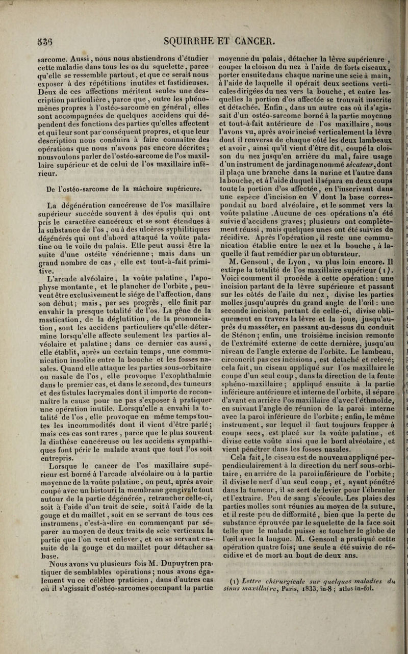 OU de cul-de-sac dans lequel les doigts et les instru- mens s’engagent presque inévitablement au mo¬ ment où l’on procède à la séparation des deux organes, et par lequel ils sont ainsi conduits dans la cavité de la vessie. Cette circonstance grave nous paraît dénaturé à faire adopter de préférence une méthode opératoire qui ne rende pas néces¬ saire l’abaissement préalable de la matrice j car la facilité que cet abaissement procure pour terminer l’opération ne peut compenser le danger de bles¬ ser le réservoir de l’urine, et de déterminer une fistule urinaire, et surtout un épanchement d’urine dans le bassin. L’hémorrhagie ne paraît pas non plus être la cause à laquelle on doive attribuer la mort de la plupart des malades dont nous avons fait connaître l'histoire. Les femmes, en effet, supportent beau¬ coup mieux que les hommes des pertes de sang considérables , et la lecture attentive des observa¬ tions prouve que dans la plupart des cas l’écou¬ lement de sang a été peu considérable. La malade de Sauter, qui a guéri , est une de celles qui ont perdu le plus de sang, et peut-être même que cette circonstance n’a pas été sans influence sur l’heu¬ reux résultat de l’opération. Cependant, comme il y a toujours du danger à abandonner àluirnême un écoulement de sang dépendant de la lésion d’une artère, et que d’ailleurs les malades affec¬ tées de cancers utérins sont, la plupart du temps, épuisées ou affaiblies par des pertes,M. Récamier a apporté un perfectionnement important, en don¬ nant le précepte de se rendre maître du sang, pen¬ dant l’opération et après , par une ligature jetée sur le ligament large, il faut seulement avoir l’im¬ portante attention de laisser entre le fil et l’utérus un espace suffisant pour que la section ne porte pas trop près des fils , qui se relâcheraient, ainsi que cela est arrivé plusieurs fois. Nous pensons que le serre-nœud de ffraefe serait préférable à celui de Desault. Enfin , il nous semble que l’on rendrait cette ligature préliminaire beaucoup plus facile , en incisant d’abord le vagin en avant et en arrière , ainsi que l’ont fait Banner et Lizars, par exemple. Mais c’est surtout à abréger la durée des dou¬ leurs, et à diminuer leur intensité que l’on doit s’attacher, si l’on veut que l’extirpation de l’utérus présente quelques chances desuccèsj or ces dou¬ leurs sont bien plus évidemment le résultat des efforts que l’on fait pour abaisser et renverser l’u¬ térus que celui de la section des parties ; car cet organe facile , en général, à amener jusqu’à l’en¬ trée de la vulve, quand son col seul est affecté , ne peut plus être abaissé sans des efforts considé¬ rables quand l’affection a envahi son corps; et, dans ces cas, ce sont les manœuvres d'abaissement et de renversement qui arrachent aux malades les plaintes les plus vives. Il est donc de la plus haute importance d’éviter cette cause d’accideiis, et pour cela il est évident qu’il faut opérer la matrice res¬ tant en place , et s’abstenir de la renverser , ainsi que l’ont fait Paletta, Siebold, Holscher, et Blun- dell. Sans doute , de cette manière , l’opération en devient plus difficile ; mais qu’est une difficulté , si elle fait disparaître un danger ? Nous ne pou¬ vons nous dispenser de rappeler ici que l’abais¬ sement de l’utérus expose déjà au danger de bles¬ ser le bas-fond delà vessie; danger quel’onéviterait en laissant la matrice à sa place. Peut-être trou¬ verait-on quelque avantage à tendre le vagin , en soulevant le col utérin au moyen de l’instrument que Gutberlat a proposé pour soulever la matrice dans l’extirpation de cet organe par la région hy¬ pogastrique , ainsi que nous l’exposerons ci-après. Quant à la péritonite et à l’inflammation du tissu cellulaire pelvien, il est trop évident que ces ac- cidens dépendent presque directement des tirail- raillemens et des douleurs éprouvés par ces par¬ ties, pour qu’il soit besoin d’insister beaucoup sur les avantages qu’il y aurait pour les éviter d’opé¬ rer sans abaisser ni renverser l’utérus. On s’est occupé dernièrement (MM. Tarral et Gendrin entre autres) à modifier dans ce sens l’o¬ pération de l’extirpation de l’utérus. Et voici en définitive le procédé mixte que nous proposerions. 1® Vider la vessie, et bien reconnaître ses limites au moyen de la sonde, et des doigts introduits dans le vagin; 2® repousser l'utérus au moyen d’un ins¬ trument analogue à celui de Gutberlat pour ten¬ dre le vagin; inciser le canal, le tissu cellulaire vé- sico et recto-vaginal, et le péritoine en avant et en arrière, à l’aide d’un bistouri convexe, dont le tranchant serait toujours tenu près de l’utérus ; 3^ placer une ligature qui embrasserait le ligament large, et qui serait serrée au moyen du serre- nœud de Graefe ; enfin , couper sur les côtés , et détacher l’utérus sans le renverser. La méthode hypogastrique se compose jusqu’à présent de deux procédés. Celui de Gutberlat, qui l’a proposé en i8i4, se distingue essentiellement par une espèce d’anneau monté sur une longue tige, qui est destinée à em¬ brasser le col de l’utérus , et à soulever l’organe pour le rapprocher de la région hypogastrique. L’autre procédé, suivi par Langenbeck, consiste à inciser la paroi abdominale sur la ligne blanche, et à séparer l’utérus du vagin, pour l’extraire, sans l’avoir fait préalablement soulever. Ce procédé, mis une fois à exécution, n’a pas été couronné de succès. Si nous comparons cette méthode à l’autre, nous verrons qu’elle est beaucoup plus facile dans son exécution, et qu’elle offre l’avantage de saisir et de lier sûrement les vaisseaux contenus dans les ailes de la matrice; mais il est évident qu’elle ex¬ pose beaucoup plus directement à la péritonite. En définitive, l’extirpation de l’utérus, de quel¬ que manière qu’on l’exécute, sera toujours une opération dangereuse. Doit-on l’abandonner? Sans doute, trois réussites peu durables, sur vingt cas, sont un résultat peu avantageux; mais, si l’on con¬ sidère que toutes les femmes affectées de cancers utérins périssent inévitablement et que l’opération est encore susceptible deperfectionnemens impor- tans, on pensera probablement qu’il n'est pas en¬ core temps de résoudre cette question. Du cancer des os, ou ostéo-sarcome. Le tissu des os n’est pas plus que les autres exempt de la dégénération cancéreuse; cette ma-