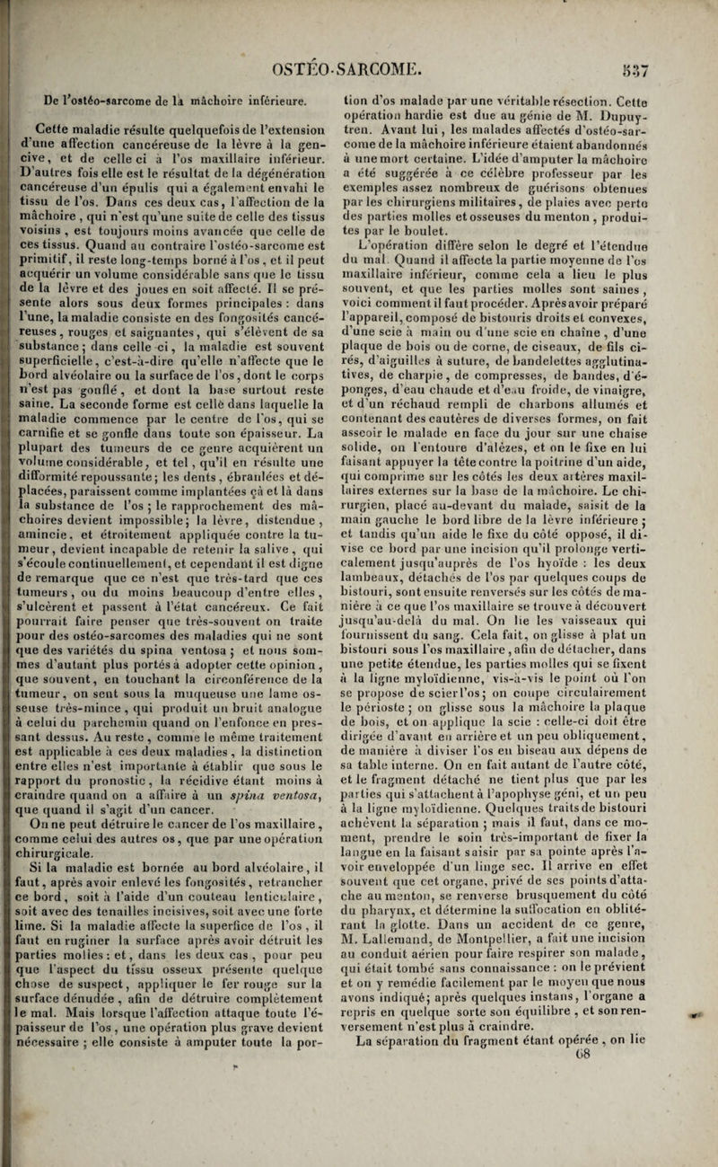 OSTÉOSARCOME. 0-35 I ladie a été désignée par les noms à'oslèo-sarcovie, ! ou d'ostéo-sarcosc. Elle n’attaque pas de préférence le corps des os longs, comme le spina ventosa, avec lequel elle a d’ailleurs quelque analogie^ tousles os peuvent en être affectés. Elle peut s’étendre des parties voisi- I nés à l’os qu’elles recouvrent ; mais souvent elle ( ; débute par le centre même du tissu osseux : les ( I causes qui la produisent alors sont les mêmes que i I celles qui produisent les autres cancers. ^ j Quand le cancer des os résulte de l’extension à ifj-j ces organes de la dégénératiou des tissus voisins, le J diagnostic en est facile. La tumeur formée par l’engorgement des parties molles, d’abord mobile, ?| devient adhérente à l’os , se confond avec lui, et • j le fait participer à sa nature. Le diagnostic est ij plus difficile quand il s’agitd’un ostéo sarcome pri- i raitif : voici quelle est en général, dans ce cas , la marche de la maladie. ,.i Symptômes, marche, etc. Le malade ressent d’a- 1 bord dans la profondeur de l’os des douleurs va- gués et passagères. Ces douleurs deviennent peu à If peu plus vives, plus constantes, elles se fixent enfin f dans un point déterminé, et deviennent bientôt t lancinantes, violentes et intolérables. Leur violence et leur continuité altèrent la constitution du sujet, /I qui maigrit, consuméparune fièvre lente ; la peau i prend rapidement une teinte d’un jaune plombé; : il esta remarquer que ces phénomènes sont beau- I coup plus prompts à se manifester à la suite du tt cancer des os qu’à la suite de celui de tous les au- il très tissus de l’économie. Enfin, on s’aperçoit, et ij cela d’autant plus promptement que l’os est plus |i superficiel, qu'au lieu correspondant au siège prin¬ cipal des douleurs, il se forme une tumeur con¬ fondue avec le tissu de l’os. Cette tumeur, inégale à sa surface, n’offre pas la dureté osseuse ; elle est ferme, et présente une sorte de résistance et d’é¬ lasticité particulières. D’abord isolée des parties molles qui la recouvrent , elle les envahit bientôt I dans ses progrès rapides ; et, quand elle devient sons-cutanée,’sa surface offre des parties d’une con- i sistance ferme séparées par des bosselures plus ! molles, et recouvertes par une peau pâle, décolo- I rée, amincie, et luisante. A mesure que le mal fait I des progrès, les douleurs augmentent d’intensité ; et elles acquièrent une violence telle, que le ma¬ lade périt presque toujours de l’inflammation dé- ; veloppée sympathiquement dans les principaux ! viscères, avant que la tumeur ait eu le temps de s’ouvrir à l’extérieur et de se transformer en cancer ulcéré. La violence des douleurs qui accompagnent l’ostéo-sarcome, la rapidité de sa marche, l’altéra¬ tion prompte et profonde qu’il produit dans la I santé générale et dans la constitution du sujet, ! sont des caractères qui n’appartiennent qu’à cette ' maladie; ils peuvent facilement la faire distinguer des autres affections des os, quand ils se trouv'ent ' réunis et exprimés à un haut degré, comme cela a il lieu le plus ordinairement. Mais il n’en est pas ) ' toujours ainsi, et l’on conçoit (lu’un peu plus de ’ I letiteur dans sa marche, des douleurs moins aiguê's, i| une inlluenee moins marquée sur la santé géné¬ pi raie, peuvent lui donner quelque ressemblance ’l avec l’ostéite ou la périostite chroniques, et sur¬ tout avec le spina ventosa, etrendre dans quel([ues cas le diagnostic difficile. Il est même arrivé que des tumeurs de ce genre, placées à l’aine et à la partie supérieure du bras , de manière à soulever l’artère crurale ou l’artère brachiale, dont on sen¬ tait les battemens à leur surface, ont été prises pour des anévrysmes, et qu’on a commencé dans cette croyance des opérations que l’on a été obligé de suspendre, ou dont on a été contraint de chan¬ ger le plan, aussitôt que la méprise a été recon¬ nue. Ces erreurs sont fâcheuses lorsque l’ostéo-sar corne est placé sur un os dont on ne peut pas faire l’ablatiou totale, parce que, les incisions qu’on a faites Irritant le mal, le cancer fait des progrès plus rapides, et envoie à travers les plaies des végéta¬ tions dont la présence ajoute aux douleurs du ma¬ lade, et donne une nouvelle activité à la maladie. Il est donc de la plus haute importance d’éviter de semblables erreurs ; et il faut convenir que, dans quelques cas, il faut pour cela la sagacité et l’expé¬ rience des praticirens les plus consommés. Caractères anatomiques. Les caractères anato¬ miques de l’ostéo-sarcome sont les mêmes que ceux des autres cancers. La substance de l’os a disparu, et, dans toute l’étendue de la partie af¬ fectée de dégénération , il est, ainsi que les tissus voisins, confondu avec la tumeur, et transformé en une substance homogène, blanche, grisâtre ou rougeâtre, lardacée, résistante, au milieu de la¬ quelle on trouve, quand la maladie est ancienne , des points ramollis, des épanchemens de matière encéphaloïde, des mélanoses, et quelquefois aussi des cavités renfermant des liquides visqueux di¬ versement colorés. L’ostéo-sarcome est ordinairement borné à un seul os. Quelquefois cependant on voit cette ma¬ ladie affecter en même temps les deux os qui for¬ ment une articulation. Mais, lors même qu’un os seul est affecté, on voit presque toujours l'os avec lequel il s’articule, aminci, friable, et rem¬ pli par une moelle jaunâtre et diffluente. Dans quelques cas même, ce genre d’altération se fait remarquer dans tous les autres os du squelette. Traitement. Le seul traitement applicable à l’ostéo-sarcome confirmé, est l’ablation totale de la partie ; mais pour que cette opération réus¬ sisse, et pour éviter les récidives, qui sont fort à craindre, il faut opérer de bonne heure, et avant que la maladie ait eu le temps d’altérer profondé¬ ment la constitution ; il faut de plus pratiquer les amputations dans la continuité de l’os qui s’arti¬ cule avec celui qui est affecté ; amputer la cuisse , par exemple , quand il s'agit d’un ostéo-sarcome de la jambe , le bras , pour un ostéo-sarcome de l’a - vant-bras ; encore ne réussit-on pas toujours , au moyen de cette précaution, à éviter la récidive du mal; nous l’avons vu se reproduire dans le moi¬ gnon de la cuisse, que l’on avait amputée pour une dégénération cancéreuse du tibia. On a lieu de craindre cet accident toutes les fois que l’os que l’on coupe est aminci, et que la moelle qui remplit son canal est jaune et diffluente. La description que nous avons donnée des pro¬ cédés opératoires relatifs à la résection des os et aux amputations, nous dispense de décrire de nou¬ veau les diverses opérations nécessitées par l’ostéo-