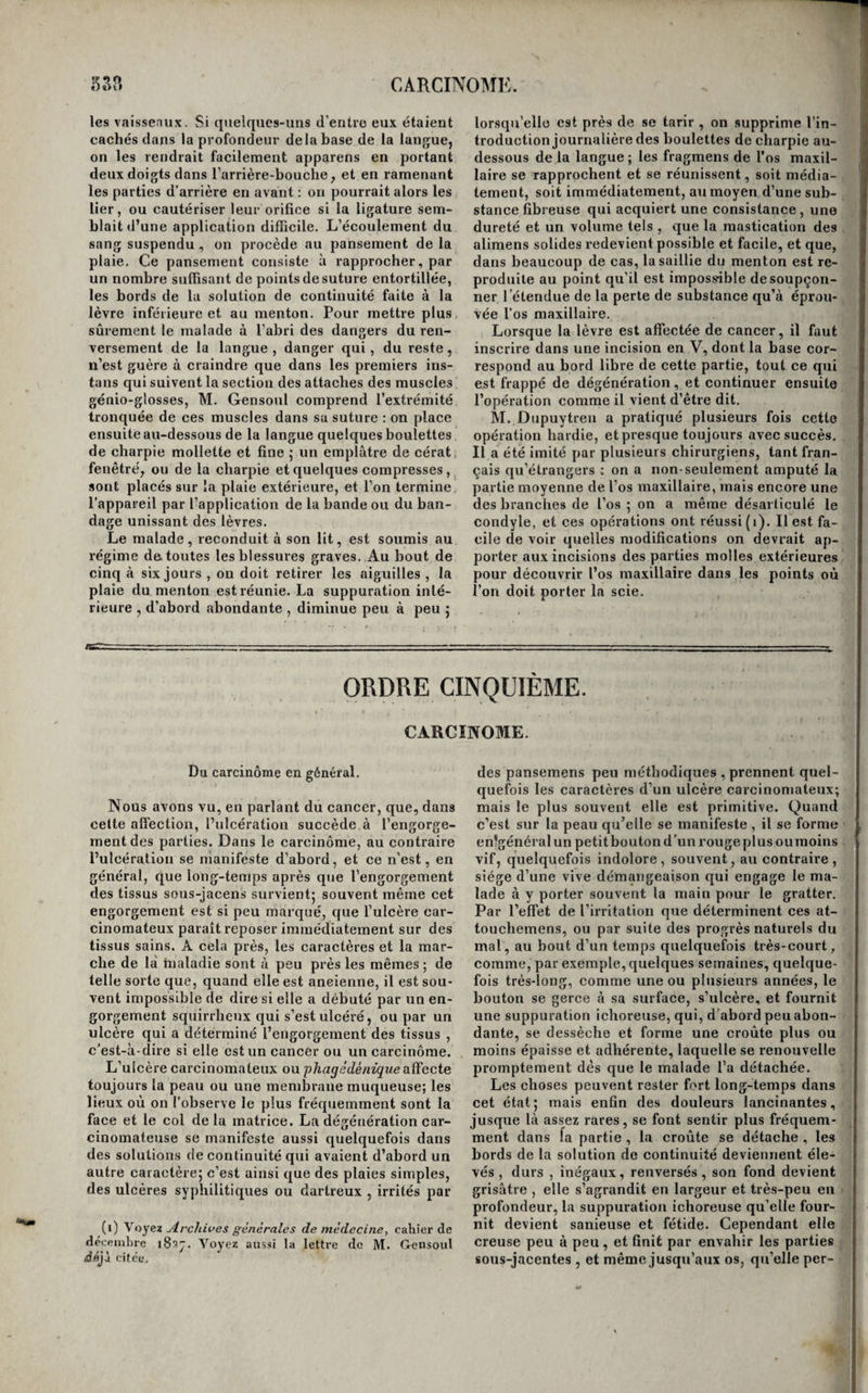 sarcome. Aussi, nous nous abstiendrons d’étudier cette maladie dans tous les os du squelette, parce qu’elle se ressemble partout, et que ce serait nous exposer à des répétitions inutiles et fastidieuses. Deux de ces affections méritent seules une des¬ cription particulière , parce que , outre les phéno¬ mènes propres à l’ostéo-sarcome en général, elles sont accompagnées de quelques accidens qui dé¬ pendent des fonctions des parties qu’elles affectent et qui leur sont par conséquent propres, et que leur description nous conduira à faire connaître des opérations que nous n’avons pas encore décrites ; nousvoulons parler de l’ostéo-sarcome de l’os maxil¬ laire supérieur et de celui de l’os maxillaire infé¬ rieur. De l’ostéo-sarcome de la mâchoire supérieure. La dégénération cancéreuse de l’os maxillaire supérieur succède souvent à des épulis qui ont pris le caractère cancéreux et se sont étendues à la substance de l’os , ou à des ulcères syphilitiques dégénérés qui ont d’abord attaqué la voûte pala¬ tine ou le voile du palais. Elle peut aussi être la suite d’une ostéite vénérienne ; mais dans un grand nombre de cas , elle est tout-à-fait primi¬ tive. L’arcade alvéolaire, la voûte palatine , l’apo¬ physe montante, et le plancher de l’orbite , peu¬ vent être exclusivement le siège de l’affection, dans son début ; mais , par ses progrès , elle finit par envahir la presque totalité de l’os. La gene de la mastication, de la déglutition, de la prononcia¬ tion, sont les accidens particuliers qu’elle déter¬ mine lorsqu’elle affecte seulement les parties al¬ véolaire et palatine; dans ce dernier cas aussi, elle établit, après un certain temps, une commu¬ nication insolite entre la bouche et les fosses na¬ sales. Quand elle attaque les parties sous-orbitaire ou nasale de l’os, elle provoque l’exophthalmie dans le premier cas, et dans le second, des tumeurs et des fistules lacrymales dont il importe de recon¬ naître la cause pour ne pas s’exposer à pratiquer une opération inutile. Lorsqu’elle a envahi la to¬ talité de l’os , elle provoque en même temps tou¬ tes les incommodités dont il vient d’être parlé ; mais ces-cas sont rares , parce que le plus souvent la diathèse cancéreuse ou les accidens sympathi¬ ques font périr le malade avant que tout l’os soit entrepris. Lorsque le cancer de l’os maxillaire supé¬ rieur est borné à l’arcade alvéolaire ou à la partie moyenne de la voûte palatine , on peut, après avoir coupé avec un bistouri la membrane gengivaletout autour de la partie dégénérée, retrancher celle-ci, soit à l’aide d’un trait de scie, soit à l’aide de la gouge et du maillet, soit en se servant de tous ces instrumens, c’est-à-dire en commençant par sé¬ parer au moyen de deux traits de scie verticaux la partie que l’on veut enlever, et en se servant en¬ suite de la gouge et du maillet pour détacher sa base. Nous avons vu plusieurs fois M. Dupuytren pra¬ tiquer de semblables opérations; nous avons éga¬ lement vu ce célèbre praticien , dans d’autres cas oû il s’agissait d’ostéo-sarcomes occupant la partie moyenne du palais, détacher la lèvre supérieure , couper la cloison du nez à l’aide de forts ciseaux, porter ensuite dans chaque narine une scie à main, à l’aide de laquelle il opérait deux sections verti¬ cales dirigées du nez vers la bouche, et entre les¬ quelles la portion d’os affectée se trouvait inscrite et détachée. Enfin , dans un autre cas oû il s’agis¬ sait d’un ostéo-sarcome borné à la partie moyenne et tout-à-fait antérieure de l’os maxillaire , nous l’avons vu, après avoir incisé verticalement la lèvre , dont il renversa de chaque côté les deux lambeaux et avoir , ainsi qu’il vient d’être dit, coupé la cloi¬ son du nez jusqu’en arrière du mal, faire usage d’un instrument de jardinage nommé sécateur il plaça une branche dans la narine et l’autre dans labouclie, et àl’aide duquel ilsépara en deux coups toute la portion d’os affectée, en l’inscrivant dans une espèce d’incision en V dont la base corres-. pondait au bord alvéolaire, et le sommet vers la voûte palatine .Aucune de ces opérations n’a été suivie d’accidens graves; plusieurs ont complète¬ ment réussi , mais quelques unes ont été suivies de récidive. Après l’opération , il reste une commu¬ nication établie entre le nez et la bouche , à la¬ quelle il faut remédier par un obturateur. M. Gensoul, de Lyon , va plus loin encore. Il extirpe la totalité de l’os maxillaire supérieur (i^. Voici comment il procède à cette opération : une incision partant de la lèvre supérieure et passant sur les côtés de l’aile du nez , divise les parties molles jusqu’auprès du grand angle de l’œil : une seconde incision, partant de celle-ci, divise obli¬ quement en travers la lèvre et la joue, jusqu’au¬ près du masséter, en passant au-dessus du conduit de Sténon ; enfin, une troisième incision remonte de l’extrémité externe de cette dernière, jusqu'au niveau de l’angle externe de l’orbite. Le lambeau, circoncrit pas ces incisions , est détaché et relevé; cela fait, un ciseau appliqué sur l’os maxillaire le coupe d’un seul coup , dans la direction de la fente sphéno-maxillaire ; appliqué ensuite à la partie inférieure antérieure et interne de l’orbite, il sépare d’avant en arrière l’os maxillaire d’avec l’éthmoïde, en suivant l’angle de réunion de la paroi interne avec la paroi inférieure de l’orbite ; enfin, le même instrument, sur lequel il faut toujours frapper à coups secs, est placé sur la voûte palatine, et divise cette voûte ainsi que le bord alvéolaire, et vient péne'trer dans les fosses nasales. Cela fait, le ciseau est de nouveau appliqué per¬ pendiculairement à la direction du nerf sous-orbi¬ taire , eu arrière de la paroiinférieure de l’orbite; il divise le nerf d'un seul coup , et, ayant pénétré dans la tumeur, il se sert de levier pour l’ébranler et l’extraire. Peu de sang s’écoule. Les plaies des parties molles sont réunies au moyen de la suture, et il reste peu de difformité , bien que la perte de substance éprouvée par le squelette de la face soit telle que le malade puisse se toucher le globe de l’œil avec la langue. M. Gensoul a pratiqué cette opération quatre fois; une seule a été suivie de ré¬ cidive et de mort au bout de deux ans. ‘ i t ! I t à' S ■h s '’i I i: C i ' 5 e £ t C ( ( ( ( I (i) Lettre chirurgicale sur quelques maladies du sinus maxillaire, PdiTis, i833, in-S ; atlas in-fol.