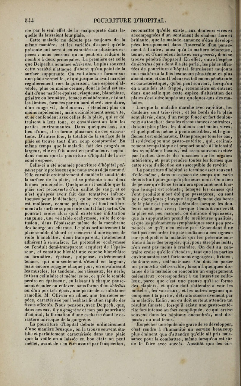 de semblables désordres , il nous semble qu’il ne serait pas fort difficile de saisir le voile par son bord libre, et de circonscrire le mal par une in¬ cision courbe , qui passerait près des attaches de ce voile membraneux. Du carcinome du scrotum, ou cancer des ramoneurs. Cette affection est peu fréquente dans nos cli¬ mats 5 mais il paraît qu’on l’observe assez souvent à Londres sur les ramoneurs ; et que chez eux elle est due à l’action de la suie. C’est au moins ce que pense Pott, qui lui a imposé le nom sous le¬ quel on la désigne le plus communément : elle n’affecte, suivant la remarque de Earle, que les sujets de trente à quarante ans 5 elle débute par une sorte de verrue qui dégénère rapidement, et fait place à un ulcère carcinomateux ; celui-ci envahit peu à peu tout le scrotum , et même se propage dans quelques cas jusqu’aux testicules. L’extirpation est le seul moyen que l’on puisse lui opposer. Pour la pratiquer , il suffit, si la maladie est à son début,de retrancher d’un coup de ciseauxcour- bes la portion de tégumens qui est malade. Dans les autres cas, on la cerne par deux incisions cour¬ bes , et on l'enlève au moyen de quelques traits de bistouri. Du carcinome du pourtour de l’anus. Des fissures incessamment irritées par le pas¬ sage continuel des matières fécales, des chancres syphilitiques soumis à la même cause d'irritation, ou mal traités , sont la source la plus ordinaire de ces sortes de carcinomes. Quelquefois aussi ils se développent sur une tumeur hémorrhoïdale , qu’ils détruisent peu à peu avant d’envahir le pourtour de l’anus proprement dit. D’autres fois enfin, mais rarement, ils se développent spontanément. Dans tous ces cas, aux accidens ordinaires à ce genre d'affection , s'en joignent bientôt d’autres , qui dépendent du siège du mal et des fonctions des parties qu’il occupe. Les déjections , d’abord douloureuses , deviennent difficiles, parce que l’ulcération, et l’engorgement qui lui sert de base , donnent au contour de l’ouverture anale une rigi¬ dité qui s’oppose à ce qu’elle se dilate convenable¬ ment ; la surface de l’ulcère froissée par les ma¬ tières se trouve quelquefois déchirée par la disten¬ sion à laquelle elle est soumise 5 elle donne du sang, et elle devient le siège des douleurs les plus vives. Les progrès alors deviennent rapides, l’engorgement qui la supporte acquiert de la pro¬ fondeur , gagne le rectum, et finit par revêtir les caractères propres au cancer de cette partie. On doit se hâter de détruire, dès qu’on en a constaté le caractère , les ulcères carcinomateux de l’anus. S’ils sont convenablement placés , on les cerne avec la pointe d’un bistouri, et avec le même instrument on sépare leur base des parties sous-jacentes, tandis qu’on soulève la masse dégé¬ nérée avec une pince à disséquer. Lorsqu’on veut faire usage de la cautérisation , la difficulté d’ap¬ pliquer dans ce lieu la pâte arsénicale doit faire donner la préférence au cautère actuel. Du carcinome des grandes lèvres. Cette maladie n’est pas très-rare; elle débute d’a¬ bord sur l’une des grandes lèvres de la vulve : mais elle ne tarde pas à faire des progrès rapides, et à provoquer l’engorgement squirrheux de tout l’or¬ gane; elle s’étend plus ou moins rapidement en¬ suite aux petites lèvres et à tout le reste des par¬ ties génitales externes, en revêtant les caractères du cancer. Lorsque les ganglions inguinaux ne sont point engorgés, il faut pratiquer l’ablation de la partie malade en la coupant à sa base ; on peut ainsi emporter la presque totalité des parties génitales externes de la femme. Après l’opération , il se fait en nappe un écoulement de sang abondant, que l'on est presque toujours obligé d’arrêter par l’ap¬ plication du fer rouge. Quand l’ablation a quelque étendue, on place une sonde dans l’urèthre, et l’on exerce ensuite sur la plaie , à l’aide d’un tam¬ ponnement soutenu par un bandage en T , une compression suffisante pour s’opposer à l’écoule¬ ment ultérieur du sang. Ce que nous venons de dire du carcinome des grandes lèvres s’applique à celui des nymphes ; on peut également les extirper, et l’on panse laplaiu de la même manière. (f* Iffe jifJ i«l '|rei car< jon ten pj5 cbi ta! ipi iUl lai Du carcinome du méat urinaire chez la femme. Le carcinome du méat urinaire ne se fait obser¬ ver que chez les femmes, et résulte presque tou¬ jours d’un ulcère syphilitique dégénéré. Dès que le caractère en estreconnu , il ne faut pas balancer à le détruire , soit en l’attaquant par le fer rouge , soit en le cernant avec la pointe d’un bistouri, et en retranchant ensuite toute la partie circonscrite par l’incison. Il ne faut pas craindre d’emporter l’extrémité de l’urèthre: ce canal s’en trouve seu¬ lement un peu raccourci, mais il n’en résulte aucun inconvénient. Du carcinome du clitoris. | Ce carcinome débute, dans le clitoris, comme à la verge , c’est-à-dire sur l’extrémité du gland. Dès que le caractère en est bien constaté, il faut pratiquer l’amputation de l’organe, en suivant les préceptes indiqués pour l’amputation de la verge, moins la rétraction de la peau. On arrête l’hé- raorrhagie par la ligature ou par l’application du fer rouge. Si la maladie s’étendait au loin , on pourrait dé¬ tacher la base du clitoris de l’arcade du pubis, ainsi que nous l’avons vu faire avec succès par M. Dupuytren , dans un cas où il a retranché eu > même temps et avec succès toutes les parties géni- . taies externes, qui étaient frappées de dégénération cancéreuse. j Du carcinome de l’utérus. j r Tous les auteurs confondent dans la même des¬ cription le squirrhe de l’utérus et son ulcère pha- i gédénique ou carcinome ; il est dans le fait assez difficile de tracer une ligne de démarcation entre