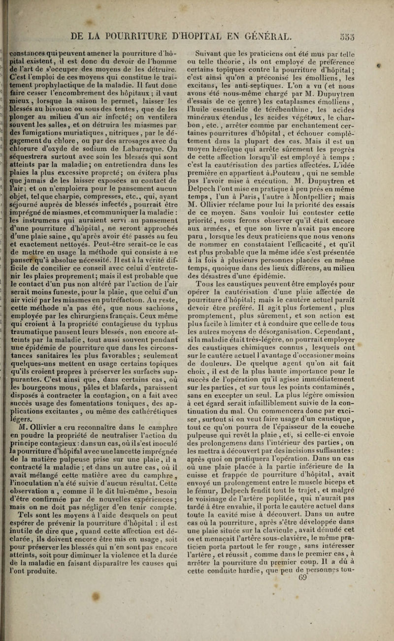 ces deuï maladies. Cependant ce sont bien deux aflections différentes, dont l’une, le squirrhe, com¬ mence par un état d’endurcissement des tissus , présente les caractères anatomiques que nous avons assignés au squirrhe, puis se ramollit, s’ulcère, et prend alors le nom de cancer ; et dont l’autre , le j,carcinome ou ulcère rongeant, commence tou¬ jours par un ramollissement de l’organe, promp- l teraent suivi de son ulcération, et ne s’accompagne pas nécessairementde squirrhe. La première de ces affections succède presque toujours à la métrite chronique ; la seconde se développe le plus ordi¬ nairement d’une manière sourde et sans cause appréciable; la première est rarement accompagnée surtout dans les premiers temps, d’écoulement sanguin au moindre contactj ce symptôme est pres¬ que constant dans la seconde ; la première produit fréquemment des élancemens très-douloureux; dans la seconde , les malades éprouvent plutôt une sen¬ sation de rongement qu’elles ne peuvent définir , tantôt douloureuse et tantôt agréable; la première, enfin, peut céder dans les commencemens , sans qu’on soit obligé d’avoir recours à une opération de chirurgie ; la seconde ; dès le début, ne peut être guérie que par ce moyen. A ces différences près , suffisantes, selon nous, pour exiger qu’on sépare dorénavant ces deux maladies l’une de l’autre , elle produisent des accidens analogues, ont une égale gravité, réclament des moyens thérapeuti¬ ques semblables; nous renvoyons par conséquent à ce que nous avons dit précédemment de la pre¬ mière. ORDRE SIXIÈME. POURRITURE D’HOPITAL. De la pourriture d’hôpital en général. La pourriture d’hôpital a quelque analogie avec l'affection dont nous venons de tracer l’histoire ; comme elle, en effet, elle dévore rapidement les tissus qu’elle envahit. Mais outre les caractères qui lui sont propres, et que nous ferons connaître tout à l’heure, elle en diffère surtout par la pro¬ priété qu’elle a de se transmettre par contagion. Sa nature n’est pas encore connue ; elle ne consiste pas dans une. gangrène, comme l’ont avancé la plupart des auteurs ; ce n’est pas non plus une in¬ flammation , ainsiqu’on l’a dit de nos jours, et on a beau appeler cette inflammation; ulcéreuse ^ dé- sorganisatrice, etc. , cela n’apprend rien de plus sur sa nature ; il y a là quelque chose de spécial, de caché, qui nous échapppe, et qu’il faut cher¬ cher, soit dans les causes, soit dans la modification matérielle des tissus qui en sont atteints. Elle estcontagieuse. Les expériences queM. 01- livier a faites sur lui-même ne laissentaucun doute à ce sujet (i). Elle peut se manifester sous toutes les latitudes, et pendant toutes les saisons , et à tous les degrés de température , dans les pays où l’air est le plus pur, et dans ceux où il est ordinai¬ rement épais et humide. Ordinairement elle ne se déclare spontanément que dans les lieux où l’air est vicié par les émanations qui s’élèvent du corps d’un grand nombre de malades réunis, et cette cir¬ constance est le plus souvent la seule à laquelle on puisse attribuer son développement. On peut cependant croire qu’il est favorisé par toutes les causes qui, comme la chaleur, et surtout la cha¬ leur réunie à l’humidité, un état fortement élec¬ trique de l’atmosphère , etc., accélèrent la dé¬ composition des miasmes répandus dans l’air , et augmentent leur action sur le corps de l’homme , et eu particulier sur les plaies Elle attaque de préférence les individus qui sont placés au centre du foyer d'infection, ou dont les blessures sont le plus étendues, irritées, dilacérées, ou encore ceux que la pénurie des objets les plus nécessaires a forcé de panser plusieurs fois avec les mêmes lin¬ ges, de la charpie plus ou moins avariée par l’hu¬ midité, etc. Il n’est pas rare de la voir frapper d’abord un individu, et s’étendre rapidement de celui-ci aux autres , en suivant la direction des courans d’air qui parcourent les salles. Lorsqu’elle se manifeste à la fois sur plusieurs individus, ils deviennent des espèces de foyers, d’où elle se ré¬ pand successivement et de proche en proche aux . autres. D’autres fois, enfin, elle ne suit aucun ordre. C’est surtout dans les hôpitaux militaires rappro¬ chés du théâtre delà guerre, et où toutes les causes qui peuvent favoriser ou produire son développe¬ ment se trouvent accumulées , qu’elle sévit avec le plus de fureur ; elle s’y montre toujours sous la forme épidémique. Dans les hôpitaux civils bien administrés et bien construits, on peut quelque¬ fois, mais rarement, la voir sporadique ; en géné¬ ral, lorsqu’un malade en est atteint, on doit s’at¬ tendre à en voir, sinon un grand nombre, au moins quelques autres la contracter. Dans la pra¬ tique civile, où les malades sont isolés, on n’a que des occasions très rares de la rencontrer, et des observations bien faites autorisent à croire que , dans ces cas , elle est presque toujours l’effet d’une inoculation produite par le contact d’instrumens qui, ayant servi à panser des malades d’un hôpi ¬ tal infectés de la maladie , n’ont pas été bien net¬ toyés; ou par l’usage de charpie imprégnée des miasmes contagieux , etc. (i). On connaît à peine quelques exemples d’individus éloignés des lieux où la pourriture d’hôpital se développe ordinaire¬ ment, et chez lesquels cette affection se soit décla- (l) Voyez Ollivier , Traité expérimental du typhus (i) yoyez Delpecli , Æssai sur la pourriture ou gan- traumatique y Paris, 182.3. grène d’hopit.al.