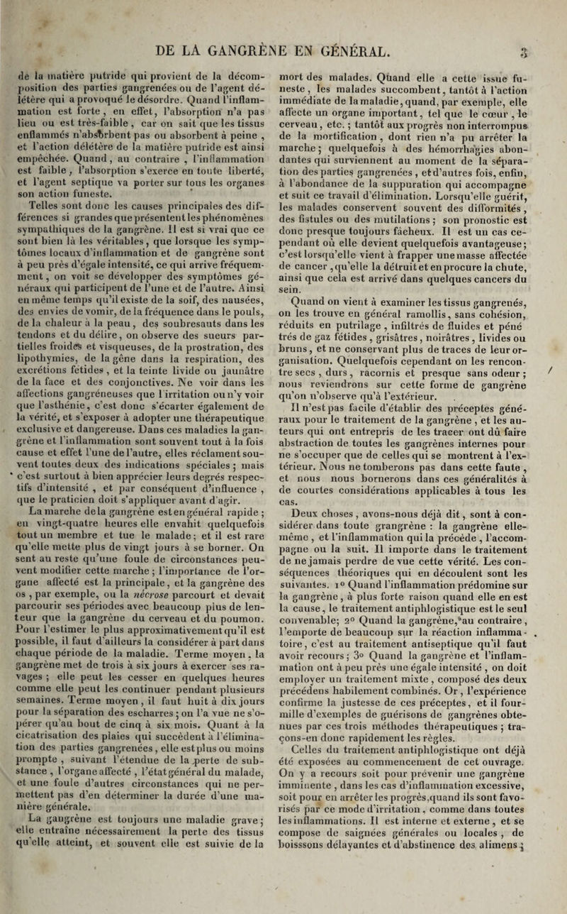 DE LA GANGRÈNE EN GÉNÉRAL. de la matière putride qui provient de la décom¬ position des parties gangrenées ou de l’agent dé¬ létère qui a provoqué le désordre. Quand l’inflam¬ mation est forte, en effet, l’absorption n’a pas lieu ou est très-faible , car on sait que les tissus enflammés n'absorbent pas ou absorbent à peine , et l’action délétère de la matière putride est ainsi empêchée. Quand, au contraire , l’inflammation est faible , l’absorption s’exerce en toute liberté, et l’agent septique va porter sur tous les organes son action funeste. Telles sont donc les causes principales des dif¬ férences si grandes que présentent les phénomènes sympathiques de la gangrène, il est si vrai que ce sont bien là les véritables, que lorsque les symp¬ tômes locaux d’inflammation et de gangrène sont à peu près d’égale intensité, ce qui arrive fréquem¬ ment , on voit se développer des symptômes gé¬ néraux qui participent de l’une et de l’autre. Ainsi en même temps qu’il existe de la soif, des nausées, des envies de vomir, de la fréquence dans le pouls, de la chaleur à la peau , des soubresauts dans les tendons et du délire, on observe des sueurs par¬ tielles froides et visqueuses, de la prostration, des lipothymies, de la gêne dans la respiration, des excrétions fétides , et la teinte livide ou jaunâtre de la face et des conjonctives. Ne voir dans les affections gangréneuses que l irritation ou n’y voir que l’asthénie, c’est donc s'écarter également de la vérité, et s’exposer à adopter une thérapeutique exclusive et dangereuse. Dans ces maladies la gan¬ grène et 1 inflammation sont souvent tout à la fois cause et effet l’une de l’autre, elles réclament sou¬ vent toutes deux des indications spéciales ; mais c’est surtout à bien apprécier leurs degrés respec¬ tifs d’intensité , et par conséquent d’influence , que le praticien doit s’appliquer avant d’agir. Lamarche delà gangrène estengéuéral rapide ; en vingt-quatre heures elle envahit quelquefois tout un membre et tue le malade ; et il est rare qu’elle mette plus de vingt jours à se borner. On sent au reste qu’une foule de circonstances peu¬ vent modifier cette marche ; l’importance de l’or¬ gane affecté est la principale, et la gangrène des os , par exemple, ou la nécrose parcourt et devait parcourir ses périodes avec beaucoup pius de len¬ teur que la gangrène du cerveau et du poumon. Pour l’estimer le plus approximativement qu’il est possible, il faut d’ailleurs la considérer à part dans chaque période de la maladie. Terme moyen, la gangrène met de trois à six jours à exercer ses ra¬ vages ; elle peut les cesser en quelques heures comme elle peut les continuer pendant plusieurs semaines. Terme moyen, il faut huit à dix jours pour la séparation des escharres ; on l’a vue ne s’o¬ pérer qu’au bout de cinq à six mois. Quant à la cicatrisation des plaies qui succèdent à l’élimina¬ tion des parties gangrenées , elle est plus ou moins prompte , suivant l’étendue de la q&gt;erte de sub¬ stance , l’organe affecté , l’état général du malade, et une foule d’autres circonstances qui ne per¬ mettent pas d’en déterminer la durée d’une ma¬ nière générale. La gangrène est toujours une maladie grave ; elle entraîne nécessairement la perte des tissus qn’elle atteint, et souvent elle est suivie de la mort des malades. Quand elle a cette issue fu¬ neste, les malades succombent, tantôt à l’action immédiate de la maladie, quand, par exemple, elle affecte un organe important, tel que le cœur , le cerveau, etc. ; tantôt aux progrès non interrompus de la mortification , dont rien n’a pu arrêter la marche 5 quelquefois à des hémorrhagies abon¬ dantes qui surviennent au moment de la sépara¬ tion des parties gangrenées , etd’autres fois, enfin, à l’abondance de la suppuration qui accompagne et suit ce travail d’élimination. Lorsqu’elle guérit, les malades conservent souvent des difformités , des fistules ou des mutilations ; son pronostic est donc presque toujours fâcheux. Il est un cas ce¬ pendant où elle devient quelquefois avantageuse; c’est lorsqu’elle vient à frapper une masse affectée de cancer , qu'elle la détruit et en procure la chute, ainsi que cela est arrivé dans quelques cancers du sein. Quand on vient à examiner les tissus gangrenés, on les trouve en général ramollis, sans cohésion, réduits en putrilage , infiltrés de fluides et péné très de gaz fétides , grisâtres , noirâtres , livides ou bruns, et ne conservant plus de traces de leur or¬ ganisation. Quelquefois cependant on les rencon¬ tre secs , durs , racornis et presque sans odeur ; nous reviendrons sur cette forme de gangrène qu’on n’observe qu’à l’extérieur. Il n’est pas facile d’établir des préceptes géné¬ raux pour le traitement de la gangrène , et les au¬ teurs qui ont entrepris de les tracer ont dû faire abstraction de toutes les gangrènes internes pour ne s’occuper que de celles qui se montrent à l’ex¬ térieur. Nous ne tomberons pas dans cette faute , et nous nous bornerons dans ces généralités à de courtes considérations applicables à tous les cas. Deux choses , avons-nous déjà dit, sont à con¬ sidérer dans toute grangrène : la gangrène elle- même , et l’inflammation qui la précède , l’accom¬ pagne ou la suit. Il importe dans le traitement de ne jamais perdre de vue cette vérité. Les con¬ séquences théoriques qui en découlent sont les suivantes. i° Quand l’inflammation prédomine sur la gangrène, à plus forte raison quand elle en est la cause, le traitement antiphlogistique est le seul convenable; 2° Quand la gangrène,aau contraire , l’emporte de beaucoup sur la réaction inflamma¬ toire , c’est au traitement antiseptique qu’il faut avoir recours; 3° Quand la gangrène et l’inflam¬ mation ont à peu près une égale intensité , on doit employer un traitement mixte, composé des deux précédens habilement combinés. Or , l’expérience confirme la justesse de ces préceptes, et il four¬ mille d’exemples de guérisons de gangrènes obte¬ nues par ces trois méthodes thérapeutiques ; tra- çons-en donc rapidement les règles. Celles du traitement antiphlogistique ont déjà été exposées au commencement de cet ouvrage. On y a recours soit pour prévenir une gangrène imminente , dans les cas d’inflammation excessive, soit pour en arrêter les progrès,quand ils sont favo¬ risés par ce mode d’irritation, comme dans toutes les inflammations. Il est interne et externe , et se compose de saignées générales ou locales , de boisssons délayantes et d’abstinence des alimens.j
