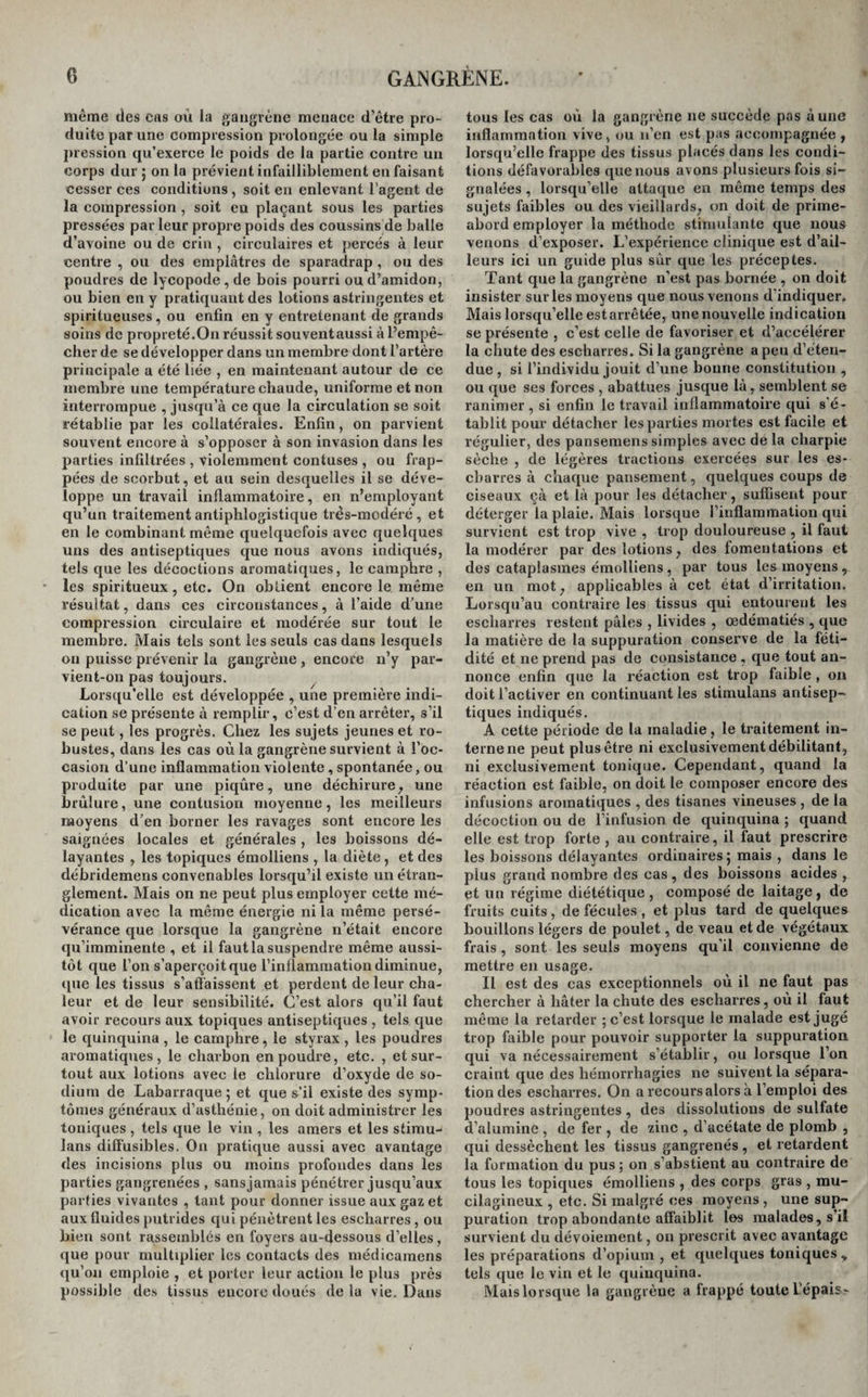 même des cas où la gangrène menace d’être pro¬ duite par une compression prolongée ou la simple pression qu’exerce le poids de la partie contre un corps dur ; on la prévient infailliblement en faisant cesser ces conditions , soit en enlevant l’agent de la compression , soit eu plaçant sous les parties pressées par leur propre poids des coussins de balle d’avoine ou de crin , circulaires et percés à leur centre , ou des emplâtres de sparadrap , ou des poudres de lycopode , de bois pourri ou d’amidon, ou bien en y pratiquant des lotions astringentes et spiritucuses , ou enfin en y entretenant de grands soins de propreté.On réussit souventaussi à l’empê¬ cher de se développer dans un membre dont l’artère principale a été liée , en maintenant autour de ce membre une température chaude, uniforme et non interrompue , jusqu’à ce que la circulation se soit rétablie par les collatérales. Enfin, on parvient souvent encore à s’opposer à son invasion dans les parties infiltrées , violemment confuses , ou frap¬ pées de scorbut, et au sein desquelles il se déve¬ loppe un travail inflammatoire, en n’employant qu’un traitement antiphlogistique très-modéré, et en le combinant même quelquefois avec quelques uns des antiseptiques que nous avons indiqués, tels que les décoctions aromatiques, le camphre , les spiritueux, etc. On obtient encore le même résultat, dans ces circonstances, à l’aide d’une compression circulaire et modérée sur tout le membre. Mais tels sont les seuls cas dans lesquels ou puisse prévenir la gangrène , encore n’y par¬ vient-on pas toujours. Lorsqu’elle est développée , une première indi¬ cation se présente à remplir, c’est d’en arrêter, s’il se peut, les progrès. Chez les sujets jeunes et ro¬ bustes, dans les cas où la gangrène survient à l'oc¬ casion d’une inflammation violente, spontanée, ou produite par une piqûre, une déchirure, une brûlure, une contusion moyenne, les meilleurs moyens d'en borner les ravages sont encore les saignées locales et générales , les boissons dé¬ layantes , les topiques émolliens , la diète, et des débridemens convenables lorsqu’il existe un étran¬ glement. Mais on ne peut plus employer cette mé¬ dication avec la même énergie ni la même persé¬ vérance que lorsque la gangrène n’était encore qu’imminente , et il faut la suspendre même aussi¬ tôt que l’on s’aperçoit que l’inflammation diminue, que les tissus s’affaissent et perdent de leur cha¬ leur et de leur sensibilité. C’est alors qu’il faut avoir recours aux topiques antiseptiques , tels que le quinquina , le camphre, le styrax , les poudres aromatiques, le charbon en poudre, etc. , et sur¬ tout aux lotions avec le chlorure d’oxyde de so¬ dium de Labarraque; et que s’il existe des symp¬ tômes généraux d’asthénie, on doit administrer les toniques , tels que le vin , les amers et les stimu¬ lons diffusibles. On pratique aussi avec avantage des incisions plus ou moins profondes dans les parties gangrenées , sans jamais pénétrer jusqu’aux parties vivantes , tant pour donner issue aux gaz et aux fluides putrides qui pénètrent les escharres , ou bien sont rassemblés en foyers au-dessous d’elles, que pour multiplier les contacts des médicamens qu’on emploie , et porter leur action le plus près possible des tissus encore doués de la vie. Dans tous les cas oû la gangrène ne succède pas à une inflammation vive, ou n’en est pas accompagnée, lorsqu’elle frappe des tissus placés dans les condi¬ tions défavorables que nous avons plusieurs fois si¬ gnalées , lorsqu’elle attaque en même temps des sujets faibles ou des vieillards, un doit de prime- abord employer la méthode stimulante que nous venons d’exposer. L’expérience clinique est d’ail¬ leurs ici un guide plus sûr que les préceptes. Tant que la gangrène n’est pas bornée , on doit insister surles moyens que nous venons d’indiquer. Mais lorsqu’elle est arrêtée, une nouvelle indication se présente , c’est celle de favoriser et d’accélérer la chute des escharres. Si la gangrène a peu d’éten¬ due , si l’individu jouit d’une bonne constitution , ou que scs forces , abattues jusque là, semblent se ranimer , si enfin le travail inflammatoire qui s’é¬ tablit pour détacher les parties mortes est facile et régulier, des pansemens simples avec de la charpie sèche , de légères tractions exercées sur les es- cbarres à chaque pansement, quelques coups de ciseaux çà et là pour les détacher, suffisent pour déterger la plaie. Mais lorsque l’inflammation qui survient est trop vive , trop douloureuse , il faut la modérer par des lotions, des fomentations et des cataplasmes émolliens, par tous les moyens, en un mot, applicables à cet état d’irritation. Lorsqu’au contraire les tissus qui entourent les escharres restent pâles , livides , œdématiés , que la matière de la suppuration conserve de la féti¬ dité et ne prend pas de consistance , que tout an¬ nonce enfin que la réaction est trop faible , on doit l’activer en continuant les stimulans antisep¬ tiques indiqués. A cette période de la maladie, le traitement in¬ terne ne peut plus être ni exclusivement débilitant, ni exclusivement tonique. Cependant, quand la réaction est faible, on doit le composer encore des infusions aromatiques , des tisanes vineuses , de la décoction ou de l’infusion de quinquina ; quand elle est trop forte , au contraire, il faut prescrire les boissons délayantes ordinaires ; mais , dans le plus grand nombre des cas, des boissons acides , et un régime diététique, composé de laitage, de fruits cuits , de fécules , et plus tard de quelques bouillons légers de poulet, de veau et de végétaux frais , sont les seuls moyens qu’il convienne de mettre en usage. Il est des cas exceptionnels où il ne faut pas chercher à hâter la chute des escharres, où il faut même la retarder ; c’est lorsque le malade est jugé trop faible pour pouvoir supporter la suppuration qui va nécessairement s’établir, ou lorsque l’on craint que des hémorrhagies ne suivent la sépara¬ tion des escharres. On a recours alors à l’emploi des poudres astringentes, des dissolutions de sulfate d’alumine , de fer , de zinc , d’acétate de plomb , qui dessèchent les tissus gangrenés , et retardent la formation du pus ; on s’abstient au contraire de tous les topiques émolliens , des corps gras , mu- cilagineux , etc. Si malgré ces moyens , une sup¬ puration trop abondante affaiblit les malades, s il survient du dévoiement, on prescrit avec avantage les préparations d’opium , et quelques toniques» tels que le vin et le quinquina. Mais lorsque la gangrène a frappé toute L'épais.?»