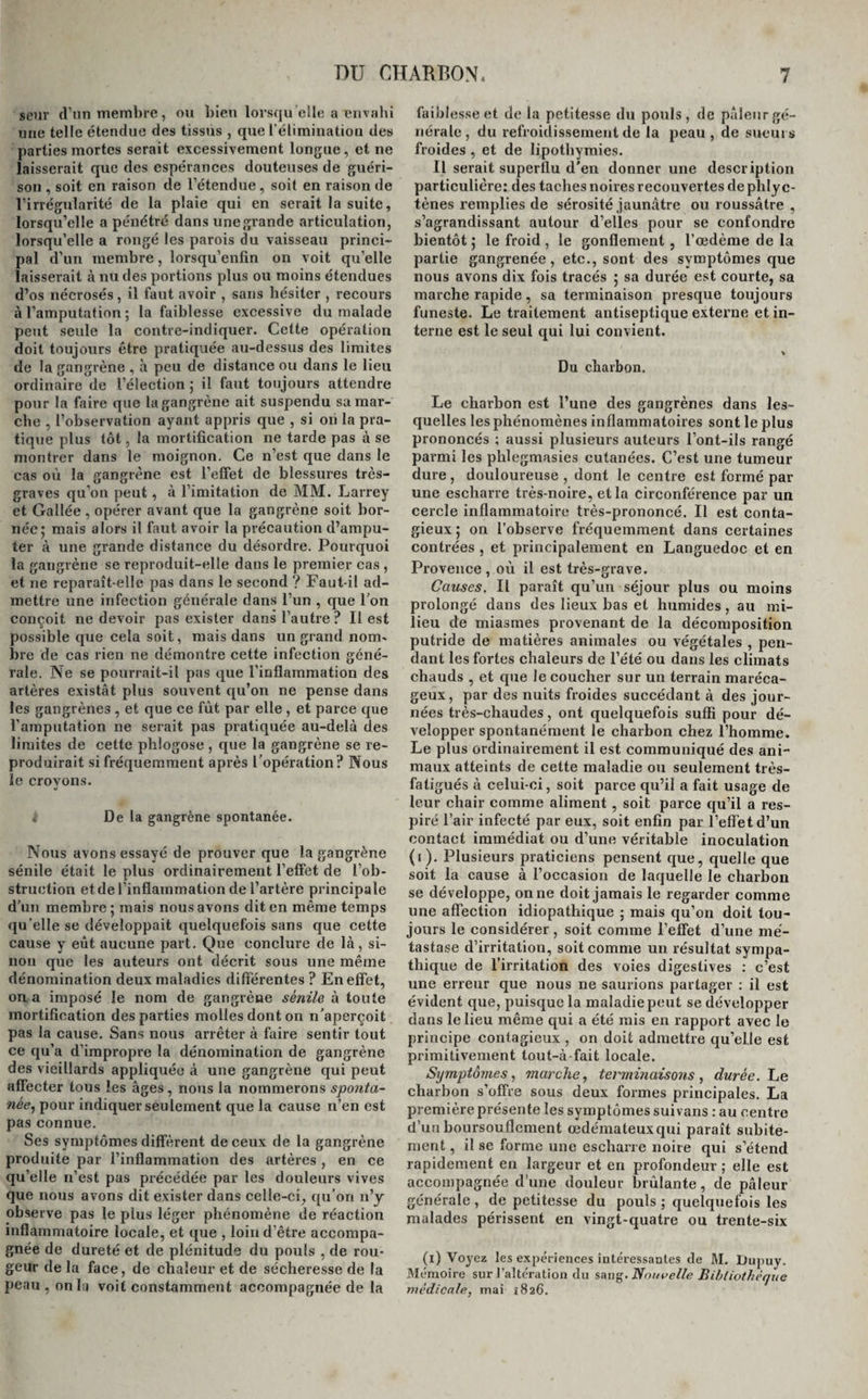 GANGRÈNE SIMPLE EXTERNE. que d’abord le tissu cellulaire sans envahir la peau, comme cela a lieu quelquefois dans l’érysipèle phlegmoneux. Alors le gonflement pâteux et em¬ physémateux de la partie affectée, son peu de sensibilité, l’odeur et la couleur des fluides qui s’en échappent, la cessation de tous les symptômes inflammatoires, et les symptômes généraux d’as¬ thénie qui surviennent, sont les seuls signes par lesquels elle se manifeste. Les symptômes sont encore à peu près les mê¬ mes, lorsque la gangrène survient à l’occasion d’une inflammation faible développée dans des tissus placés dans les conditions morbides que nous avons fait connaître; seulement les tissus sont plus mous encore , plus gorgés de fluides ; ils sont grisâtres , présentent rarement des plaques noires et des phlyctènes, et, si on les incise, il s'en écoule une sérosité grisâtre et fétide ; la pu¬ tréfaction s’en empare plus promptement, et c’est par lambeaux informes et spongieux qu’ils se dé¬ tachent plus tard des parties vivantes. Quand c’est le froid qui détermine la gangrène d’une partie, si son action est peu intense, il pro¬ duit d’abord une douleur cuisante, un sentiment d’engourdissement local, de la difficulté dans les mouvemens , suivis bientôt d’une coloration d’un rouge obscur de la peau, et ce n’est que lorsque l’inflammation se manifeste par réaction dans ces tissus que la gangrène commence. Si l’action du froid est plus forte, la gangrène est presque immé¬ diate , et elle s’annonce par des phlyctènes, au dessous desquelles on rencontre des taches blan¬ ches , grises ou livides. Enfin , lorsqu’elle est aussi intense que possible, la peau est pâle, terne, décolorée, tout le membre est froid, insensible, et totalement privé de mouvement. Dans la gangrène produite par l’interruption de l’abord du sang ou du fluide nerveux, les pre¬ miers phénomènes par lesquels s’annonce la gan¬ grène sont le refroidissement, la perte de la sen¬ sibilité et du mouvement de la partie, auxquels succède rapidement la formation des phlyctènes et des escharres noirâtres; ils ne diffèrent de ceux qui accompagnent la gangrène produite par l’in¬ flammation aiguë que par l’absence de cette in¬ flammation elle-même, et par la présence d’une bien moins grande quantité de fluides dans les tissus frappés de mort. C’est même le plus ordi¬ nairement dans ce cas que l’on observe la gan¬ grène sèche. Enfin, quand la gangrène est l’effet d’une brû¬ lure par le feu, les caustiques ou les alcalis, elle est précédée de symptômes inflammatoires , quand 1 action des agens a été peu forte; ces symptômes ont été décrits à l’occasion des brûlures; elle est au contraire immédiate, quand leur action est très-puissante; les tissus sont charbonnés, frappés de mort instantanément, leur aspect est noirâtre ou grisâtre , et quelquefois jaunâtre; ils sont durs, racornis et desséchés. Une fois que la gangrène est produite et déve¬ loppée, quelle’que soit la cause qui l’ait fait naître, ces symptômes ne présentent plus que des diffé¬ rences légères. Elle fait des progrès plus ou moins rapides; elles envahit les parties voisines de celles quelle occupe, précédée souvent par un cercle tï inflammatoire qui semble destiné à s’opposer à ses envahissemens ; d’autres fois par un œdème livide et la formation de nouvelles phlyctènes, ou par un cercle d’un rouge livide ou jaunâtre, peu sensible au toucher, et siège d’une douleur âcre et d’une chaleur cuisante, signes qui attestent qu’elle est loin encore de borner ses ravages. Quelquefois elle poursuit ses progrès destructeurs, sans que rien puisse les arrêter ou les ralentir; elle se pro¬ page aux organes essentiels de la vie , et devient rapidement mortelle; d’autres fois elle s’arrête, soit d’elle-même, soit sous l’influence des secours de l’art. C’est alors que commence une nouvelle série de phénomènes : un cercle inflammatoire plus vif s’établit, et semble opposer une barrière aux envahissemens de la gangrène ; cette inflam¬ mation prend des caractères plus tranchés, la rou¬ geur et la chaleur y sont bien marquées, la dou¬ leur, le gonflement et la tension plus considéra¬ bles, les symptômes généraux que nous avons si¬ gnalés s’améliorent ou cessent, une chaleur douce et halitueuse les remplace; la gangrène a suspendu ses ravages. Bientôt une bonne suppuration s’éta¬ blit entre les parties vivantes et celles qui sont gangrenées; elle s’accroît de jour en jour; des bour¬ geons charnus, rouges et fermes se développent, les escharres se séparent peu à peu nse détachent, tombent et laissent à découvert une plaie dont la surface, quelquefois grisâtre encore dans quelques points , ne tarde pas à se déterger complètement, et qui se cicatrise ensuite avec plus ou moins de rapidité, selon son étendue, le siège qu’elle oc¬ cupe, etc. (Voyez Plaies. ) La marche de la gangrène simple externe est plus ou moins rapide. Dans les circonstances or¬ dinaires, quinze à vingt jours au plus s’écoulent entre le moment de son invasion et celui de la chute complète des escharres; mais quand elle est humide , peu étendue , et qu’elle attaque des su¬ jets jeunes et vigoureux, sa durée est souvent beaucoup moindre , de six à huit jours par exem¬ ple ; quand au contraire elle est sèche, qu’elle frappe une grande étendue de la peau et du tissu cellulaire sous-jacent, ou toute l’épaisseur d’un membre, et qu’elle s’est développée chez un être faible ou chez un vieillard, on la voit se prolon¬ ger quelquefois pendant des mois entiers avant que la séparation des parties mortes puisse s’opé¬ rer complètement. A moins qu’elle 11e soit bornée à de petites surfaces ou à une faible profondeur, son pronostic est toujours grave ; il l’est moins ce¬ pendant que dans les gangrènes des organes inter¬ nes, lesquelles sont presque toujours mortelles. Traitement. Lorsqu’une partie violemment en¬ flammée menace de se gangrenei', ce n’est qu’en attaquant énergiquement cet état morbide par les moyens connus que l’on peut espérer de prévenir ce fâcheux accident. Si cette partie est en même temps étranglée par des aponévroses, il faut opérer de larges débridemens, qui permettent aux tissus en¬ flammés de se tuméfier en liberté , car sans cette précaution les saignées locales et générales les plus abondantes resteraient souvent sans effet.* Dans les cas oû cet étranglement est produit par des pièces d’appareil, une bague, etc., l’indica¬ tion est précise et facile à remplir; lien est de