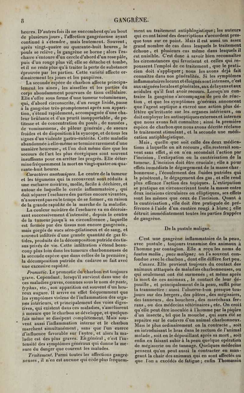 a heures. D’autres fois ils 11e succombent qu'au bout de plusieurs jours , l’affection gangréneuse ayant continué à s’étendre , mais lentement. Souvent, après vingt-quatre ou quarante-huit heures , le pouls se relève , la gangrène se borne ; alors l’es- charre s’entoure d’un cercle d’abord d’un rose pâle, puis d’un rouge plus vif; elle se détache et tombe, et il ne reste plus qu’à traiter la perte de substance éprouvée par les parties. Cette variété affecte or¬ dinairement les joues et les paupières. La seconde espèce de charbon affecte principa¬ lement les aines, les aisselles et les parties du corps abondamment pourvues de tissu cellulaire. Elle s’offre sous forme d’une tumeur volumineuse, qui, d’abord circonscrite, d’un rouge livide, passe à la gangrène très-promptement après son appari¬ tion, s’étend rapidement, accompagnée d’une cha¬ leur brûlante et d’un prurit insupportable , de pe¬ titesse et de concentration du pouls , de nausées , de vomissemens, de pâleur générale , de sueurs froides et de disposition à la syncope, et de tous les signes d’un violente gastro-entérite. Cette maladie abandonnée à elle-même se termine rarement d’une manière heureuse , et l’on doit même dire que les secours de l’art les plus énergiques sont souvent insuffisans pour en arrêter les progrès. Elle déter¬ mine fréquemment la mort en vingt-quatre ou qua¬ rante-huit heures. Caractères anatomiques. Le centre de la tumeur et les tégumens qui la recouvrent sont réduits à une escharre noirâtre, molle, facile à déchirer, et autour de laquelle le cercle inflammatoire , qui doit séparer l’escharredes parties encore vivantes, n’a souvent pas eu le temps de se former, en raison de la grande rapidité de la marche de la maladie. La couleur noirâtre de l’escharre va en décrois¬ sant successivement d’intensité, depuis le centre de la tumeur jusqu’à sa circonférence , laquelle est formée par des tissus non encore gangrénés, mais gorgés de sucs séro-gélatineux et de sang, et souvent infiltrés d’une grande quantité de gaz fé¬ tides, produits de la décomposition putride des tis¬ sus privés de vie. Cette infiltration s’étend beau¬ coup plus loin dans les tumeurs charbonneuses de la seconde espèce que dans celles de la première j la décomposition putride du cadavre se fait avec une excessive rapidité. Pronostic. Le pronostic du charbon est toujours grave. Cependant, lorsqu’il survient dans une de ces maladies graves, connues sous le nom de peste, tjphus, etc., son apparition est souvent d’un heu¬ reux augure. Il arrive en effet fréquemment que les symptômes violens de l’inflammation des orga¬ nes intérieurs, et principalement des voies diges¬ tives, qui existent dans ces maladies, s’améliorent ,à mesure que le charbon se développe, et quelque¬ fois même se dissipent complètement. Mais sou¬ vent aussi l’inflammation interne et le charbon marchent simultanément, sans que l’un exerce d’influence favorable sur l’autre, et alors la ma¬ ladie est des plus graves. En général , c’est l’in¬ tensité des symptômes généraux qui donne la me¬ sure du danger que courent les malades. Traitement. Parmi toutes les affections gangré¬ neuses , il n’en est aucune qui cède plus fréquem¬ ment au traitement antiphlogistique; les auteurs qui en ont laissé des descriptions s’accordent pres¬ que tous sur ce point. Mais il est aussi un assez grand nombre de cas dans lesquels le traitement échoue , et plusieurs cas même dans lesquels il est nuisible. C’est donc à savoir bien reconnaître les circonstances qui favorisent et celles qui re¬ poussent l’emploi de ce traitement, que le prati¬ cien doit s’appliquer ; nous les avons déjà fait connaître dans nos généralités. Si les symptômes inflammatoires locaux et éloignés sont intenses, c’est auxsaignées locales et générales, aux délayansetaux acidulés qu’il faut avoir recours. Lorsqu’au con¬ traire la gangrène s’accompagne de peu de réac¬ tion , et que les symptômes généraux annoncent que l’agent septique a exercé une action plus dé¬ létère qu’irritante sur les. organes intérieurs , on doit employer les antiseptiques externes et internes que nous avons fait connaître ; ainsi la première espèce de charbon que nous avons décrite réclame le traitement stimulant, et la seconde une médi¬ cation antiphlogistique. Mais , quelle que soit celle des deux médica¬ tions à laquelle on ait recours , elle resterait sou¬ vent sans effet, si on n’en secondait l’action par l’incision, l’extirpation ou la cautérisation de la tumeur. L’incision doit être cruciale; elle a pour effets immédiats le dégorgement de la masse char • bonneuse , l’écoulement des fluides putrides qui la pénètrent, le dégagement des gaz , et elle rend plus efficace l’action des topiques. L’extirpation se pratique en circonscrivant toute la masse entre deux incisions circulaires ou elliptiques, ses effets sont les mêmes que ceux de l’incision. Quant à la cautérisation , elle doit être pratiquée de pré¬ férence à l’aide d’un cautère rougi à blanc ; elle détruit immédiatement toutes les parties frappées de gangrène. De la pustule maligne. C’est une gangrène inflammatoire de la peau, avec pustule , toujours transmise des animaux à l’homme par contagion. Elle a reçu les noms de bouton malin, puce maligne; on l’a souvent con¬ fondue avec le charbon , dont elle diffère fort peu. Causes. Elle provient toujours du contact des animaux atttaqués de maladies charbonneuses, ou qui seulement ont été surmenés ; et même après la mort de ces animaux , le contact de leur dé¬ pouille , et principalement de la peau, suffit pour la transmettre : aussi l’observe-t-on presque tou¬ jours sur des bergers, des pâtres, des mégissiers, des tanneurs , des bouchers , des maréchaux fer- rans , ou des médecins vétérinaires , etc. On croit qu’elle peut être inoculée à l’homme par la piqûre d’un insecte , tel que la mouche , qui aura été se repaître sur le cadavre d’un animal charbonneux. Mais le plus ordinairement on la contracte , soit en introduisant le bras dans le rectum de l’animal malade , soit en le dépouillant après sa mort , soit enfin en faisant subir à la peau quelque opération de mégisserie ou de tannage. Quelques médecins pensent qu’on peut aussi la contracter en man¬ geant la chair des animaux qui en sont affectés ou que l’on a excédés de fatigue ; enfin Thomassin