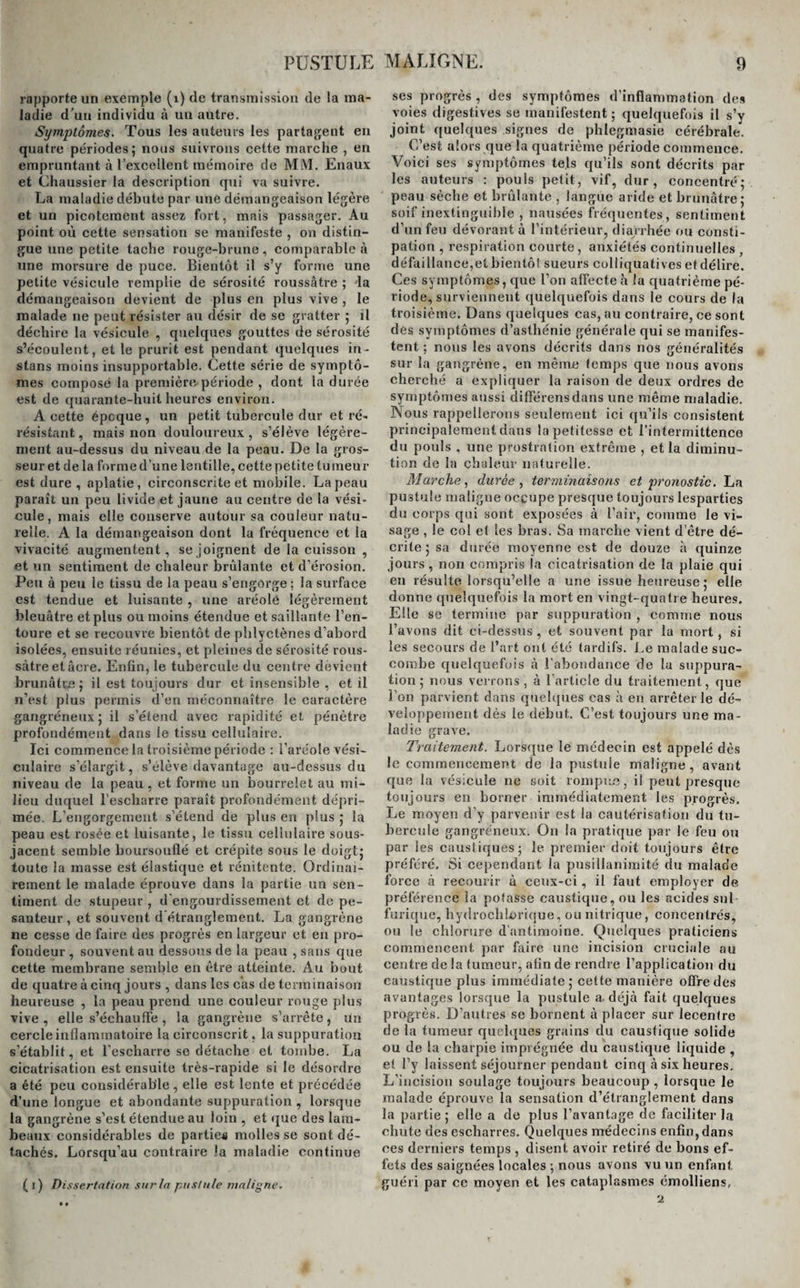 rapporte un exemple (1) de transmission de la ma¬ ladie d’un individu à un autre. Symptômes. Tous les auteurs les partagent en quatre périodes; nous suivrons cette marche , en empruntant à l’excellent mémoire de MM. Enaux et Chaussier la description qui va suivre. La maladie débute par une démangeaison légère et un picotement assez fort, mais passager. Au point où cette sensation se manifeste , on distin¬ gue une petite tache rouge-brune, comparable à une morsure de puce. Bientôt il s’y forme une petite vésicule remplie de sérosité roussâtre ; 'la démangeaison devient de plus en plus vive , le malade ne peut résister au désir de se gratter ; il déchire la vésicule , quelques gouttes de sérosité s’écoulent, et le prurit est pendant quelques in- stans moins insupportable. Cette série de symptô¬ mes composé la première période , dont la durée est de quarante-huit heures environ. A cette épcque, un petit tubercule dur et ré¬ résistant , mais non douloureux , s’élève légère¬ ment au-dessus du niveau de la peau. De la gros¬ seur et de la forme d’une lentille, cette pëti te tumeur est dure , aplatie, circonscrite et mobile. La peau parait un peu livide et jaune au centre de la vési¬ cule , mais elle conserve autour sa couleur natu¬ relle. A la démangeaison dont la fréquence et la vivacité augmentent, se joignent de la cuisson , et un sentiment de chaleur brûlante et d’érosion. Peu à peu le tissu de la peau s’engorge; la surface est tendue et luisante , une aréole légèrement bleuâtre et plus ou moins étendue et saillante l’en¬ toure et se recouvre bientôt de phlyctènes d’abord isolées, ensuite réunies, et pleines de sérosité rous- sàtreetâere. Enfin, le tubercule du centre dévient brunâtre; il est toujours dur et insensible , et il n’est plus permis d’en méconnaître le caractère gangréneux; il s’étend avec rapidité et pénètre profondément dans le tissu cellulaire. Ici commence la troisième période : l’aréole vési¬ culaire s’élargit, s’élève davantage au-dessus du niveau de la peau , et forme un bourrelet au mi¬ lieu duquel l’escharre paraît profondément dépri¬ mée. L’engorgement s’étend de plus en plus ; la peau est rosée et luisante, le tissu cellulaire sous- jacent semble boursouflé et crépite sous le doigt; toute la masse est élastique et rénitente. Ordinai¬ rement le malade éprouve dans la partie un sen¬ timent de stupeur , d’engourdissement et de pe¬ santeur , et souvent d’étranglement. La gangrène ne cesse de faire des progrès en largeur et en pro¬ fondeur , souvent au dessous de la peau , sans que cette membrane semble en être atteinte. Au bout de quatre à cinq jours , dans les cas de terminaison heureuse , la peau prend une couleur rouge plus vive, elle s’échauffe , la gangrène s’arrête, un cercle inflammatoire la circonscrit, la suppuration s’établit, et l’escharre se détache et tombe. La cicatrisation est ensuite très-rapide si le désordre a été peu considérable, elle est lente et précédée d’une longue et abondante suppuration , lorsque la gangrène s’est étendue au loin , et que des lam¬ beaux considérables de parties molles se sont dé¬ tachés. Lorsqu’au contraire la maladie continue (i) Di ssertation sur la pustule maligne. ses progrès , des symptômes d’inflammation des voies digestives se manifestent ; quelquefois il s’y joint quelques signes de phlegmasie cérébrale. C’est alors que la quatrième période commence. Voici ses symptômes tels qu’ils sont décrits par les auteurs : pouls petit, vif, dur, concentré; peau sèche et brûlante , langue aride et brunâtre; soif inextinguible , nausées fréquentes, sentiment d’un feu dévorant à l’intérieur, diarrhée ou consti¬ pation , respiration courte , anxiétés continuelles défaillance,etbientôt sueurs colliquatives et délire. Ces symptômes, que l’on affecte h la quatrième pé¬ riode, surviennent quelquefois dans le cours de la troisième. Dans quelques cas, au contraire, ce sont des symptômes d’asthénie générale qui se manifes¬ tent ; nous les avons décrits dans nos généralités sur la gangrène, en même temps que nous avons cherché a expliquer la raison de deux ordres de symptômes aussi différensdans une même maladie. Nous rappellerons seulement ici qu’ils consistent principalement dans la petitesse et l’intermittence du pouls , une prostration extrême , et la diminu¬ tion de la chaleur naturelle. Marche, durée , terminaisons et pronostic. La pustule maligne occupe presque toujours lesparties du corps qui sont exposées à l’air, comme le vi¬ sage , le col cl les bras. Sa marche vient d’être dé¬ crite ; sa durée moyenne est de douze à quinze jours, non compris la cicatrisation de la plaie qui en résulte lorsqu’elle a une issue heureuse ; elle donne quelquefois la mort en vingt-quatre heures. Elle se termine par suppuration , comme nous l’avons dit ci-dessus, et souvent par la mort, si les secours de l’art ont été tardifs. Le malade suc¬ combe quelquefois â l’abondance de la suppura¬ tion; nous verrons, à l’article du traitement, que l’on parvient dans quelques cas à en arrêter le dé¬ veloppement dès le début. C’est toujours une ma¬ ladie grave. Traitement. Lorsque le médecin est appelé dès le commencement de la pustule maligne, avant que la vésicule ne soit rompue, il peut presque toujours en borner immédiatement les progrès. Le moyen d’y parvenir est la cautérisation du tu¬ bercule gangréneux. On la pratique par le feu ou par les caustiques; le premier doit toujours être préféré. Si cependant la pusillanimité du malade force à recourir à ceux-ci, il faut employer de préférence la potasse caustique, ou les acides sul¬ furique, liydrochLûrique, ou nitrique, concentrés, ou le chlorure d’antimoine. Quelques praticiens commencent, par faire une incision cruciale au centre de la tumeur, afin de rendre l’application du caustique plus immédiate; cette manière offre des avantages lorsque la pustule a. déjà fait quelques progrès. D’autres se bornent à placer sur lecentre de la tumeur quelques grains du caustique solide ou de la charpie imprégnée du caustique liquide , et l’y laissent séjourner pendant cinq à six heures. L’incision soulage toujours beaucoup , lorsque le malade éprouve la sensation d’étranglement dans la partie; elle a de plus l’avantage de faciliter la chute des escharres. Quelques médecins enfin, dans ces derniers temps , disent avoir retiré de bons ef¬ fets des saignées locales ; nous avons vu un enfant guéri par ce moyen et les cataplasmes émolliens,