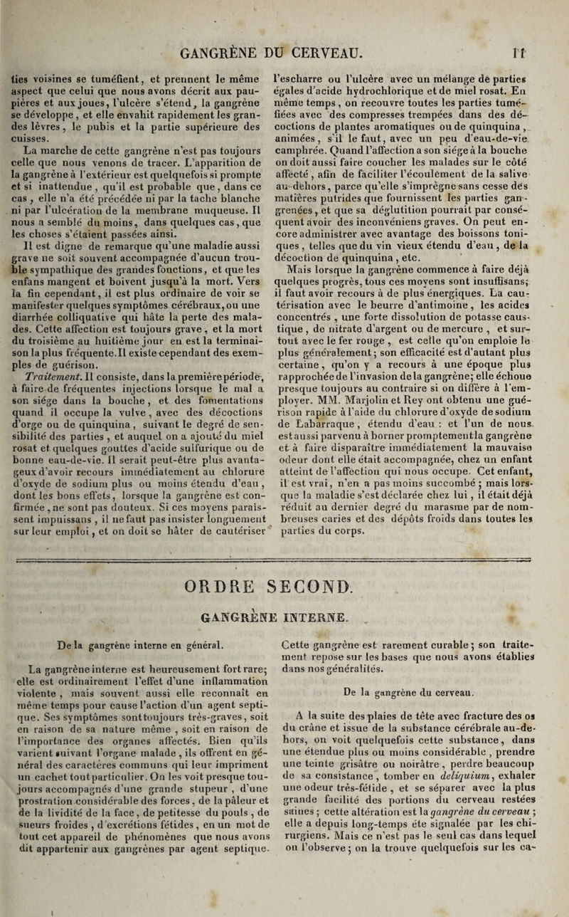 lies voisines se tuméfient, et prennent le même aspect que celui que nous avons décrit aux pau¬ pières et aux joues, l’ulcère s’étend, la gangrène se développe , et elle envahit rapidement les gran¬ des lèvres, le pubis et la partie supérieure des cuisses. La marche de cette gangrène n’est pas toujours celle que nous venons de tracer. L’apparition de la gangrène à l’extérieur est quelquefois si prompte et si inattendue , qu’il est probable que , dans ce cas , elle n’a été précédée ni par la tache blanche ni par l’ulcération de la membrane muqueuse. Il nous a semblé du moins, dans quelques cas, que les choses s’étaient passées ainsi. 11 est digne de remarque qu’une maladie aussi grave ne soit souvent accompagnée d’aucun trou¬ ble sympathique des grandes fonctions, et que les enfans mangent et boivent jusqu’à la mort. Vers la fin cependant, il est plus ordinaire de voir se manifester quelques symptômes cérébraux, ou une diarrhée colliquative qui hâte la perte des mala¬ des. Cette affection est toujours grave , et la mort du troisième au huitième jour en est la terminai¬ son la plus fréquente.Il existe cependant des exem¬ ples de guérison. Traitement. Il consiste, dans la premièrepériode, à faire de fréquentes injections lorsque le mal a son siège dans la bouche , et des fomentations quand il occupe la vulve, avec des décoctions d’orge ou de quinquina, suivant le degré de sen¬ sibilité des parties , et auquel on a ajouté du miel rosat et quelques gouttes d’acide sulfurique ou de bonne eau-de-vie. Il serait peut-être plus avanta¬ geux d’avoir recours immédiatement au chlorure d’oxyde de sodium plus ou moins étendu d’eau , dont les bons effets, lorsque la gangrène est con¬ firmée ,ne sont pas douteux. Si ces moyens parais¬ sent impuissans , il ne faut pas insister longuement sur leur emploi, et on doit se hâter de cautériser l’escharre ou l’ulcère avec un mélange de parties égales d’acide hydrochlorique et de miel rosat. En même temps , on recouvre toutes les parties tumé¬ fiées avec des compresses trempées dans des dé¬ coctions de plantes aromatiques ou de quinquina , animées, s’il le faut, avec un peu d’eau-de-vie camphrée. Quand l’affection a son siège à la bouche on doit aussi faire coucher les malades sur le côté affecté , afin de faciliter l’écoulement de la salive au dehors, parce qu’elle s’imprègne sans cesse dés matières putrides que fournissent les parties gan ¬ grenées, et que sa déglutition pourrait par consé¬ quent avoir des inconvéniens graves. On peut en¬ core administrer avec avantage des boissons toni¬ ques , telles que du vin vieux étendu d’eau , de la décoction de quinquina , etc. Mais lorsque la gangrène commence à faire déjà quelques progrès, tous ces moyens sont insuffisans; il faut avoir recours à de plus énergiques. La cau¬ térisation avec le beurre d’antimoine , les acides concentrés , une forte dissolution de potasse caus¬ tique , de nitrate d’argent ou de mercure , et sur¬ tout avec le fer rouge , est celle qu’on emploie le plus généralement ; son efficacité est d’autant plus certaine, qu’on y a recours à une époque plu3 rapprochée de l’invasion delà gangrène; elle échoue presque toujours au contraire si on diffère à l’em¬ ployer. MM. Marjolin et Rey ont obtenu une gué¬ rison rapide à l’aide du chlorure d’oxyde de sodium de Labarraque , étendu d’eau : et l’un de nous est aussi parvenu à borner promptementla gangrène et à faire disparaître immédiatement la mauvaise odeur dont elle était accompagnée, chez un enfant atteint de l’affection qui nous occupe. Cet enfant, il est vrai, n’en a pas moins succombé ; mais lors¬ que la maladie s’est déclarée chez lui , il était déjà réduit au dernier degré du marasme par de nom¬ breuses caries et des dépôts froids dans toutes le# parties du corps. ORDRE SECOND. gangrène interne. De la gangrène interne en général. La gangrène interne est heureusement fort rare; elle est ordinairement l’effet d’une inflammation violente , mais souvent aussi elle reconnaît en même temps pour cause l’action d’un agent septi¬ que. Ses symptômes sonttoujours très-graves, soit en raison de sa nature même , soit en raison de l’importance des organes affectés. Bien qu’ils varient suivant l’organe malade , ils offrent en gé¬ néral des caractères communs qui leur impriment un cachet tout particulier. On les voit presque tou¬ jours accompagnés d’une grande stupeur , d’une prostration considérable des forces, de la pâleur et de la lividité de la face, de petitesse du pouls , de sueurs froides , d 'excrétions fétides , en un mot de tout cet appareil de phénomènes que nous avons dit appartenir aux gangrènes par agent septique. Cette gangrène est rarement curable; son traite¬ ment repose sur les bases que nous avons établies dans nos généralités. De la gangrène du cerveau. A la suite des plaies de tête avec fracture des os du crâne et issue de la substance cérébrale au-de- hors, on voit quelquefois cette substance, dans une étendue plus ou moins considérable , prendre une teinte grisâtre ou noirâtre, perdre beaucoup de sa consistance, tomber en deliquium, exhaler une odeur très-fétide , et se séparer avec la plus grande facilité des portions du cerveau restées saines ; cette altération est la gangrène du cerveau ; elle a depuis long-temps été signalée par les chi¬ rurgiens. Mais ce n’est pas le seul cas dans lequel on l’observe ; on la trouve quelquefois sur les ea~ i