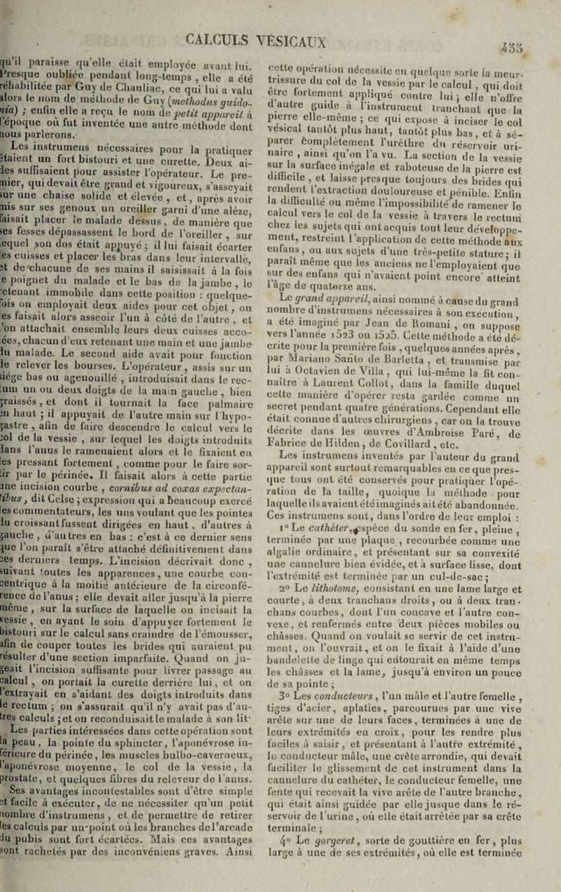 [ju il paraisse qu elle était employée avant lui. Presque oubliée pendant long-temps , elle a été réhabilitée par Guy de Chauliac, ce qui lui a valu alors le nom de méthode de Guy (methodus guido- nia) ; enfin elle a reçu le nom de petit appareil à lepoque où fut inventée une autre méthode dont aous parlerons. Les instrumens nécessaires pour la pratiquer jtaient un fort bistouri et une curette. Deux ai¬ les suffisaient pour assister l'opérateur. Le pre- tnier, qui devait être grand et vigoureux, s’asseyait sur une chaise solide et élevée , et, après avoir nis sur ses genoux un oreiller garni d’une alèze, faisait placer ie malade dessus, de manière que ses fesses dépassassent le bord de l’oreiller , sur lequel son dos était appuyé ; il lui faisait écarter les cuisses et placer les bras dans leur intervalle, ît dernhacune de ses mains il saisissait à la fois e poignet du malade et le bas de la jambe, le retenant immobile dans cette position : quelque- ois on employait deux aides pour cet objet, on es faisait alors asseoir l’un à côté de l’autre , et ’on attachait ensemble leurs deux cuisses acco- ées, chacun d’eux retenant une main et une jambe lu maiade. Le second aide avait pour fonction le relever les bourses. L’opérateur , assis sur un ïiége bas ou agenouillé , introduisait dans le rec¬ oin un ou deux doigts de la main gauche , bien graissés , et dont il tournait la face palmaire 3u haut ; il appuyait de l’autre main sur l’hypo- jastre , afin de faire descendre le calcul vers le ;ol de la vessie , sur lequel les doigts introduits lans 1 anus le ramenaient alors et le fixaient eu les pressant fortement , comme pour le faire sor¬ tir par le périnée. Il faisait alors à cette partie Jne incision courbe , cornibus ad coxas expectan- ’ibus, dit Cclse ; expression qui a beaucoup exercé les commentateurs, les uns voulant que les pointes lu croissant fussent dirigées en haut , d’autres à gauche , ù autres en bas : c’est à ce dernier sens lue l’on paraît s’être attaché définitivement dans ses derniers temps. L’incision décrivait donc , suivant toutes les apparences, une courbe con¬ centrique à la moitié antérieure de la circonfé¬ rence de l’anus ; elle devait aller jusqu’à la pierre même , sur lu surface de laquelle on incisait la vessie, en ayant le soin d’appuyer fortement le bistouri sur le calcul sans craindre de l’émousser, afin de couper toutes les brides qui auraient pu résulter d’une section imparfaite. Quand on ju¬ geait l’incision suffisante pour livrer passage au calcul , on portait la curette derrière lui, et on l extrayait en s’aidant des doigts introduits dans le rectum ; on s’assurait qu’il n’y avait pas d’au¬ tres calculs jeton reconduisait le malade à son lit- Les parties intéressées dans cette opération sont la peau, la pointe du sphincter, l’aponévrose in¬ férieure du périnée, les muscles bulbo-cavemeux, I aponévrose moyenne, le col de la vessie, la prostate, et quelques fibres du relevcur de l’anus. Ses avantages incontestables sont d’être simple et facile à exécuter, de ne nécessiter qu’un petit nombre d’instrumens , et de permettre de retirer les calculs par un*point où les branches de l’arcade Ju pubis sont fort écartées. Mais ces avantages sont rachetés par des inconvéniens graves. Ainsi cette opération nécessite en quelque sorte la meur¬ trissure du col de la vessie par le calcul, qui doit être fortement appliqué contre lui : elle n’offre d autre guide à l’instrument tranchant que la pierre elle-même ; ce qui expose à inciser le col vésical tantôt plus haut, tantôt plus bas, et à sé¬ parer èomplètement l’urèthre du réservoir uri¬ naire , ainsi qu’on l’a vu. La section de la vessie sur la surface inégale et raboteuse de la pierre est difficile , et laisse presque toujours des brides qui rendent l’extraction douloureuse et pénible. Enfin la difficulté ou même l’impossibilité de ramener le calcul vers le col de la vessie à travers le rectum chez les sujets qui ont acquis tout leur développe¬ ment, restreint l’application de cette méthode aux enfans, ou aux sujets d’une très-petite stature • il parait même que les anciens ne l’employaient q’ue sur des enfans qui 11’avaient point encore' atteint i âge de quatorze ans. Le grand appareil, ainsi nommé à cause du grand nombre d’instrumens nécessaires à son exécution a été imaginé par Jean de Romani , on suppose vers l’année iÔ23 ou i5i5. Cette méthode a été dé¬ crite pour la première fois , quelques années après , par Mariano Santo de Barletta , et transmise par lui à Octavien de Villa , qui lui-même la fit con¬ naître à Lauient Collot, dans la famille duquel cette manière d’opérer resta gardée comme un secret pendant quatre générations. Cependant elle était connue d’autres chirurgiens , car on la trouve décrite dans les œuvres d’Ambroise Paré de Fabrice de Hilden , de Covillard , etc. Les instrumens inventés par l’auteur du grand appareil sont surtout remarquables en ce que pres¬ que tous ont été conservés pour pratiquer l’opé¬ ration de la taille, quoique la méthode pour laquelle, ils avaient été imaginés ait été abandonnée. Ces instrumens sont, dans l’ordre de leur emploi : i°Le cathéter,^spèce du sonde en fer, pleine , terminée par une plaque , recourbée comme une algalie ordinaire, et présentant sur sa convexité une cannelure bien évidée, et à surface lisse, dont l’extrémité est terminée par un cul-de-sac; 2° Le lithotome, consistant en une lame large et courte, à deux tranclians droits, ou à deux tran- chans courbes, dont l’un concave et l’autre con¬ vexe , et renfermés entre deux pièces mobiles ou châsses. Quand on voulait se servir de cet instru¬ ment , on l’ouvrait, et on le fixait à l’aide d’une bandelette de linge qui entoui’ait en même temps les châsses et la lame, jusqu'à environ un pouce de sa pointe ; 3° Les conducteurs, l’un mâle et l’autre femelle , tiges d’acier, aplaties, parcourues par une vive arête sur une de leurs faces, terminées à une de leurs extrémités en croix, pour les rendre plus faciles à saisir , et présentant à l’autre extrémité , le conducteur mâle, une crête arrondie, qui devait faciliter le glissement de cet instrument dans la cannelure du cathéter, le conducteur femelle, une fente qui recevait la vive arête de l’autre branche, qui était ainsi guidée par elle jusque dans le ré¬ servoir de l’urine, où elle était arrêtée par sa crête terminale ; 4° Le gorgeret, sorte de gouttière en fer, plus large à une de scs extrémités, où elle est terminée