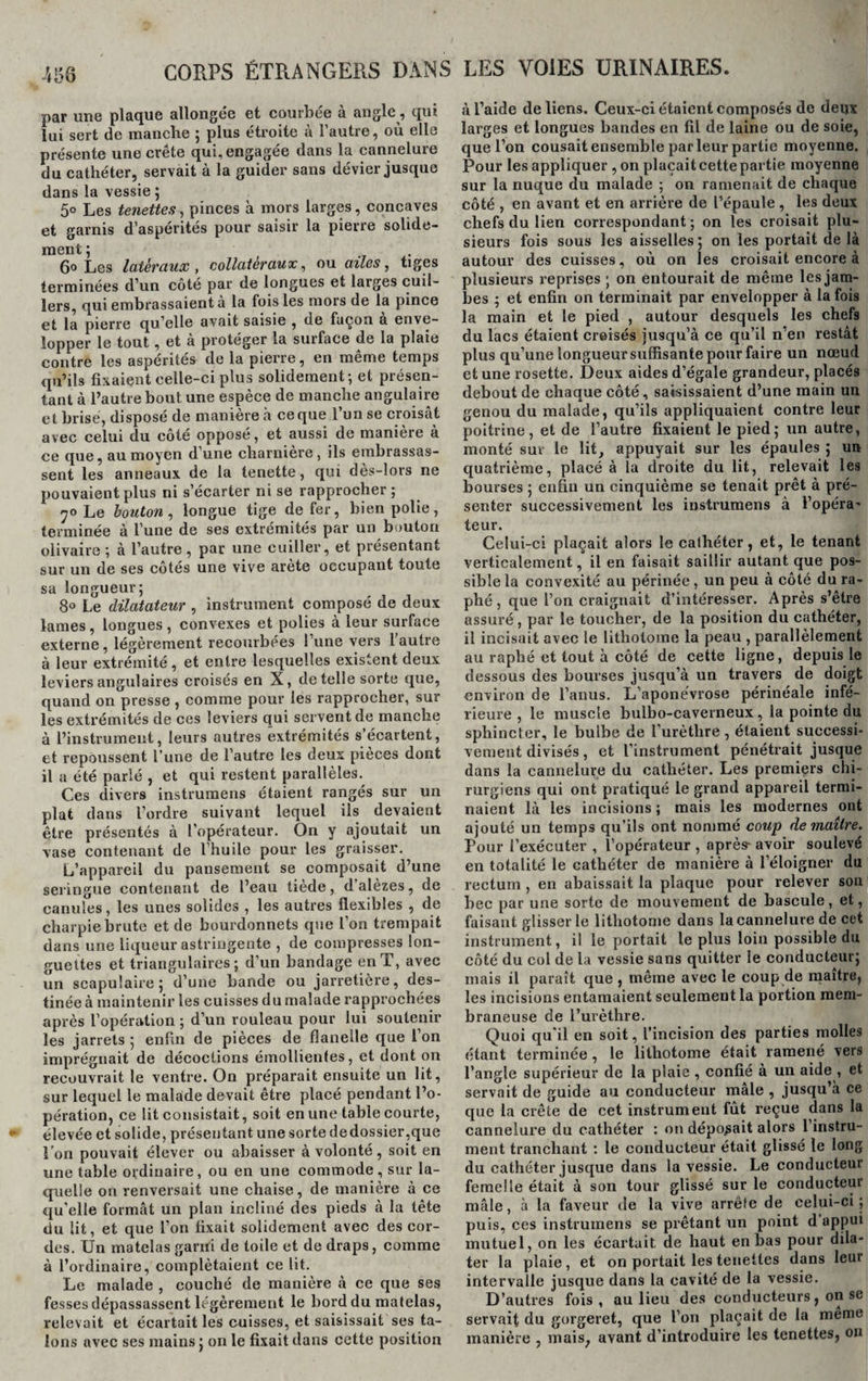 par une plaque allongée et courbée à angle, qui lui sert de manche ; plus étroite à l’autre, où elle présente une crête qui, engagée dans la cannelure du cathéter, servait à la guider sans dévier jusque dans la vessie 5 5° Les tenettes, pinces à mors larges, concaves et garnis d’aspérités pour saisir la pierre solide¬ ment ; 6° Les latéraux , collateraux, ou ailes, tiges terminées d’un côté par de longues et larges cuil¬ lers, qui embrassaient à la fois les mors de la pince et la pierre qu’elle avait saisie , de façon a enve¬ lopper le tout, et à protéger la surface de la plaie contre les aspérités de la pierre, en même temps qu’ils fixaient celle-ci plus solidement; et présen¬ tant à l’autre bout une espèce de manche angulaire et brisé, disposé de maniéré h ce que 1 un se croisât avec celui du côté opposé, et aussi de manière à ce que, au moyen d’une charnière, ils embrassas¬ sent les anneaux de la tenette, qui dès-lors ne pouvaient plus ni s’écarter ni se rapprocher ; 70 Le bouton , longue tige de fer, bien polie, terminée à l’une de ses extrémités par un bouton olivaire ; à l’autre , par une cuiller, et présentant sur un de ses côtés une vive arête occupant toute sa longueur; 8° Le dilatateur , instrument composé de deux lames, longues, convexes et polies à leur surface externe, légèrement recourbées l’une vers l’autre à leur extrémité, et entre lesquelles existent deux leviers angulaires croisés en X, de telle sorte que, quand on presse , comme pour les rapprocher, sur les extrémités de ces leviers qui servent de manche à l’instrument, leurs autres extrémités s’écartent, et repoussent l’une de l’autre les deux pièces dont il a été parlé , et qui restent parallèles. Ces divers instrumens étaient rangés sur un plat dans l’ordre suivant lequel ils devaient être présentés à l’opérateur. On y ajoutait un vase contenant de l’huile pour les graisser. L’appareil du pansement se composait d’une seringue contenant de l’eau tiède, dalèzes, de canules, les unes solides , les autres flexibles , de charpie brute et de bourdonnets que l’on trempait dans une liqueur astringente , de compresses lon¬ guettes et triangulaires; d’un bandage en T, avec un scapulaire; d’une bande ou jarretière, des¬ tinée à maintenir les cuisses du malade rapprochées après l’opération ; d’un rouleau pour lui soutenir les jarrets 5 enfin de pièces de flanelle que l’on imprégnait de décoctions émollientes, et dont on recouvrait le ventre. On préparait ensuite un lit, sur lequel le malade devait être placé pendant l’o¬ pération, ce lit consistait, soit en une table courte, élevée et solide, présentant une sorte dedossier,que l’on pouvait élever ou abaisser à volonté, soit en une table ordinaire, ou en une commode, sur la¬ quelle on renversait une chaise, de manière à ce qu’elle formât un plan incliné des pieds à la tête du lit, et que l’on fixait solidement avec des cor¬ des. Un matelas garxti de toile et de draps, comme à l’ordinaire, complétaient ce lit. Le malade , couché de manière à ce que ses fesses dépassassent légèrement le bord du matelas, relevait et écartait les cuisses, et saisissait ses ta¬ lons avec ses mains; on le fixait dans cette position à l’aide de liens. Ceux-ci étaient composés de deux larges et longues bandes en fil de laine ou de soie, que l’on cousait ensemble parleur partie moyenne. Pour les appliquer , on plaçait cette partie moyenne sur la nuque du malade ; on ramenait de chaque côté , en avant et en arrière de l’épaule , les deux chefs du lien correspondant; on les croisait plu¬ sieurs fois sous les aisselles; on les portait de là autour des cuisses, où on les croisait encore à plusieurs reprises ; on entourait de même les jam¬ bes ; et enfin on terminait par envelopper à la fois la main et le pied , autour desquels les chefs du lacs étaient croisés jusqu’à ce qu’il n’en restât plus qu’une longueur suffisante pour faire un nœud et une rosette. Deux aides d’égale grandeur, placés debout de chaque côté, saisissaient d’une main un genou du malade, qu’ils appliquaient contre leur poitrine, et de l’autre fixaient le pied; un autre, monté sur le lit, appuyait sur les épaules ; un quatrième, placé à la droite du lit, relevait les bourses ; enfin un cinquième se tenait prêt à pré¬ senter successivement les instrumens à l’opéra' teur. Celui-ci plaçait alors le cathéter, et, le tenant verticalement, il en faisait saillir autant que pos¬ sible la convexité au périnée, un peu à côté du ra- phé, que l’on craignait d’intéresser. Après s’être assuré, par le toucher, de la position du cathéter, il incisait avec le lithotome la peau , parallèlement au raphé et tout à côté de cette ligne, depuis le dessous des bourses jusqu’à un travers de doigt environ de l’anus. L’aponévrose périnéale infé¬ rieure , le muscle bulbo-caverneux, la pointe du sphincter, le bulbe de l’urètlire, étaient successi¬ vement divisés, et l’instrument pénétrait jusque dans la cannelure du cathéter. Les premiers chi¬ rurgiens qui ont pratiqué le grand appareil termi¬ naient là les incisions ; mais les modernes ont ajouté un temps qu’ils ont nommé coup de maître. Pour l’exécuter , l’opérateur , après- avoir soulevé en totalité le cathéter de manière à l’éloigner du rectum , en abaissait la plaque pour relever son bec par une sorte de mouvement de bascule, et, faisant glisser le lithotome dans la cannelure de cet instrument, il le portait le plus loin possible du côté du col de la vessie sans quitter le conducteur; mais il paraît que , même avec le coup de maître, les incisions entamaient seulemen t la portion mem¬ braneuse de l’urèthre. Quoi qu'il en soit, l’incision des parties molles étant terminée, le lithotome était ramené vers l’angle supérieur de la plaie , confié à un aide , et servait de guide au conducteur mâle , jusqu’à ce que la crête de cet instrument fût reçue dans la cannelure du cathéter : on déposait alors l’instru¬ ment tranchant : le conducteur était glissé le long du cathéter jusque dans la vessie. Le conducteur femelle était à son tour glissé sur le conducteur mâle, à la faveur de la vive arrête de celui-ci; puis, ces instrumens se prêtant un point d appui mutuel, on les écartait de haut en bas pour dila¬ ter la plaie, et on portait les tenettes dans leur intervalle jusque dans la cavité de la vessie. D’autres fois , au lieu des conducteurs, on se servait du gorgeret, que l’on plaçait de la meme manière , mais, avant d’introduire les tenettes, on