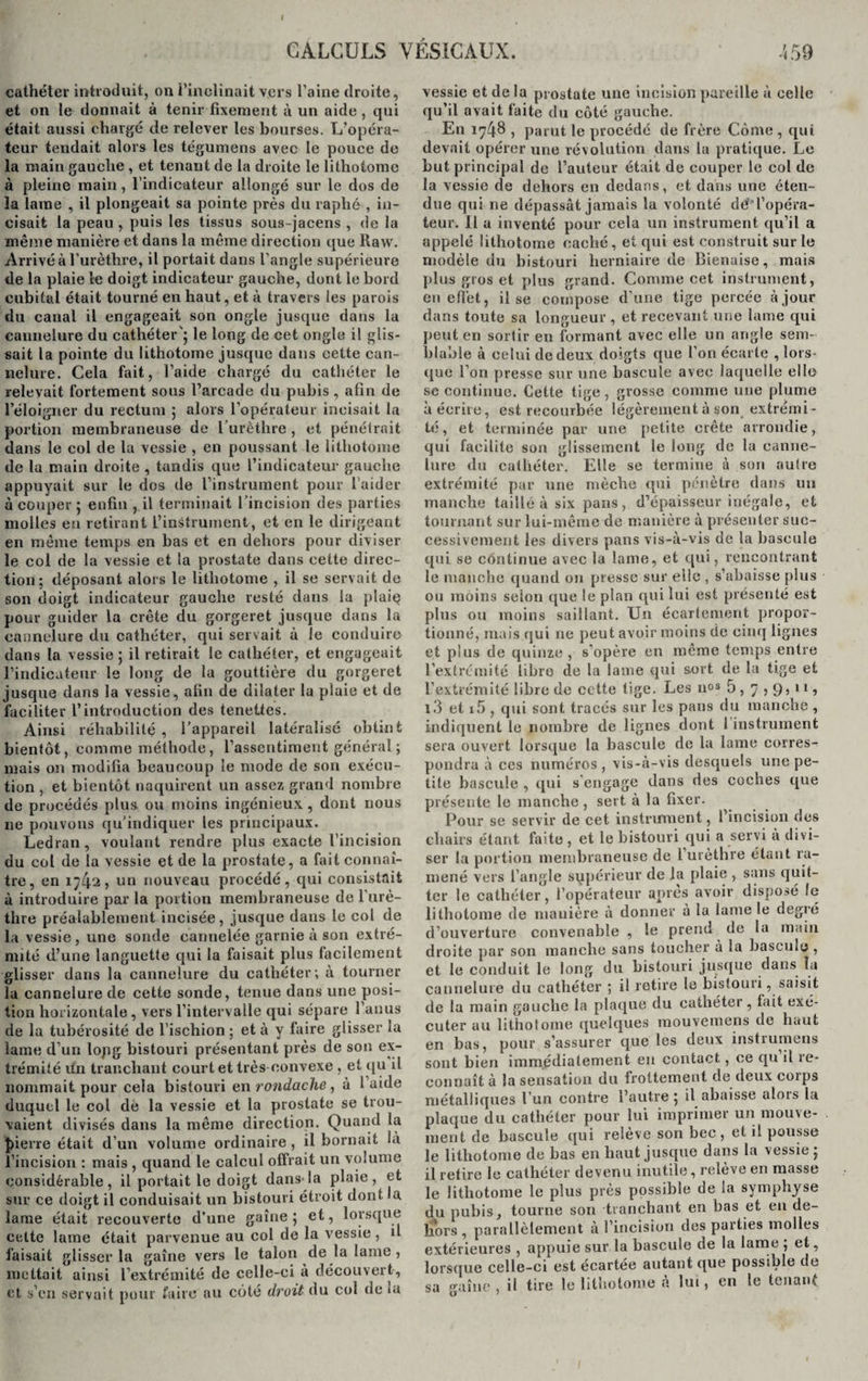 cathéter introduit, on l’inclinait vers l’aine droite, et on le donnait à tenir fixement à un aide , qui était aussi chargé de relever les bourses. L’opéra¬ teur tendait alors les tégumens avec le pouce de la main gauche , et tenant de la droite le lithotomc à pleine main, l’indicateur allongé sur le dos de la lame , il plongeait sa pointe près du raphé , in¬ cisait la peau , puis les tissus sous-jacens , de la même manière et dans la même direction que Raw. Arrivé à l’urèthre, il portait dans l’angle supérieure de la plaie le doigt indicateur gauche, dont le bord cubital était tourné en haut, et à travers les parois du canal il engageait son ongle jusque dans la cannelure du cathéter'; le long de cet ongle il glis¬ sait la pointe du lithotome jusque dans cette can¬ nelure. Cela fait, l’aide chargé du cathéter le relevait fortement sous l’arcade du pubis, afin de l’éloigner du rectum ; alors l’opérateur incisait la portion membraneuse de l’urèthre , et pénétrait dans le col de la vessie , en poussant le lithotome de la main droite , tandis que l’indicateur gauche appuyait sur le dos de l’instrument pour l’aider à couper ; enfin , il terminait l’incision des parties molles en retirant L’instrument, et en le dirigeant en même temps en bas et en dehors pour diviser le col de la vessie et la prostate dans cette direc¬ tion; déposant alors le lithotome , il se servait de son doigt indicateur gauche resté dans la plaiç pour guider la crête du gorgeret jusque dans la cannelure du cathéter, qui servait à le conduire dans la vessie ; il retirait le cathéter, et engageait l’indicateur le long de la gouttière du gorgeret jusque dans la vessie, afin de dilater la plaie et de faciliter l’introduction des tenettes. Ainsi réhabilité, l’appareil latéralisé obtint bientôt, comme méthode, l’assentiment général; mais on modifia beaucoup le mode de son exécu¬ tion , et bientôt naquirent un assez grand nombre de procédés plus ou moins ingénieux, dont nous ne pouvons qu’indiquer les principaux. Ledran, voulant rendre plus exacte l’incision du col de la vessie et de la prostate, a fait connaî¬ tre, en 1742? un nouveau procédé, qui consistait à introduire par la portion membraneuse de 1 urè¬ thre préalablement incisée, jusque dans le col de la vessie, une sonde cannelée garnie à son extré¬ mité d’une languette qui la faisait plus facilement glisser dans la cannelure du cathéter; à tourner la cannelure de cette sonde, tenue dans une posi¬ tion horizontale , vers l’intervalle qui sépare l’anus de la tubérosité de l’ischion ; et à y faire glisser la lame d’un lopg bistouri présentant près de son ex¬ trémité fin tranchant court et très convexe , et qu il nommait pour cela bistouri en rondache, à l’aide duquel le col de la vessie et la prostate se trou¬ vaient divisés dans la même direction. Quand la })ierre était d’un volume ordinaire , il bornait !à l’incision : mais , quand le calcul offrait un volume considérable, il portait le doigt dans*la plaie, et sur ce doigt il conduisait un bistouri étroit dont la lame était recouverte d’une gaîne ; et, lorsque celte lame était parvenue au col de la vessie, d faisait glisser la gaîne vers le talon de la lame, mettait ainsi l’extrémité de celle-ci à découvert, et s’en servait pour faire au côté droit du col de ta vessie et de la prostate une incision pareille à celle qu’il avait faite du côté gauche. En 1748 , parut le procédé de frère Côme , qui devait opérer une révolution dans la pratique. Le but principal de l’auteur était de couper le col de la vessie de dehors en dedans, et dans une éten¬ due qui ne dépassât jamais la volonté dé*l’opéra¬ teur. 11 a inventé pour cela un instrument qu’il a appelé lithotome caché, et qui est construit sur le modèle du bistouri herniaire de Bienaise, mais plus gros et plus grand. Comme cet instrument, en effet, il se compose d'une tige percée à jour dans toute sa longueur , et recevant une lame qui peut en sortir en formant avec elle un angle sem¬ blable à celui de deux doigts que l’on écarte , lors¬ que l’on presse sur une bascule avec laquelle elle .se continue. Cette tige, grosse comme une plume à écrire, est recourbée légèrement à son extrémi¬ té , et terminée par une petite crête arrondie, qui facilite son glissement le long de la canne¬ lure du cathéter. Elle se termine à son autre extrémité par une mèche qui pénètre dans un manche taillé à six pans, d’épaisseur inégale, et tournant sur lui-même de manière à présenter suc¬ cessivement les divers pans vis-à-vis de la bascule qui se continue avec la lame, et qui, rencontrant le manche quand on presse sur elle , s’abaisse plus ou moins selon que le plan qui lui est présenté est plus ou moins saillant. Un écartement propor¬ tionné, mais qui ne peut avoir moins de cinq lignes et plus de quinze , s’opère en même temps entre l’extrémité libre de la lame qui sort de la tige et l’extrémité libre de cette tige. Les nos 5, 7,9,11, l3 et i5 , qui sont tracés sur les pans du manche, indiquent le nombre de lignes dont I instrument sera ouvert lorsque la bascule de la lame corres¬ pondra à ces numéros , vis-à-vis desquels une pe¬ tite bascule , qui s'engage dans des coches que présente le manche , sert à la fixer. Pour se servir de cet instrument, l’incision des chairs étant faite , et le bistouri qui a servi a divi¬ ser la portion membraneuse de l urèthre étant ra¬ mené vers l’angle supérieur de la plaie , sans quit¬ ter le cathéter, l’opérateur apres avoir disposé le lithotome de manière à donner à la lame le degré d’ouverture convenable , le prend de la main droite par son manche sans toucher à la bascule , et le conduit le long du bistouri jusque dans la cannelure du cathéter ; il retire le bistouri, saisit de la main gauche la plaque du cathéter, fait exé¬ cuter au litholome quelques inouvemens do haut en bas, pour s’assurer que les deux instrumens sont bien immédiatement en contact, ce qu il re¬ connaît à la sensation du frottement de deux corps métalliques l’un contre l’autre ; il abaisse alors la plaque du cathéter pour lui imprimer un mouve¬ ment de bascule qui relève son bec, et il pousse le lithotome de bas en haut jusque dans la vessie ; il retire le cathéter devenu inutile, relève en masse le lithotome le plus près possible de la symphyse du pubis, tourne son tranchant en bas et en de¬ hors , parallèlement à l’incision des parties molles extérieures , appuie sur la bascule de la lame ; et, lorsque celle-ci est écartée autant que possible de sa gaîne , il tire le lithotonie a lui, en le tcnaiu*