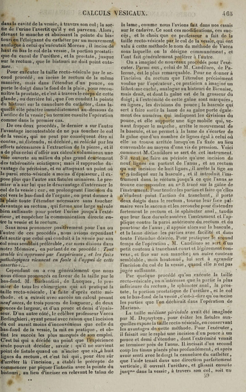 dans la cavité de la vessie, à travers son col 5 la sor¬ tie de l’urine l’avertit qu’il y est parvenu. Alors, élevant le manche et abaissant la pointe du bis¬ touri en l’éloignant du cathéter par un mouvement analogue à celui qu’exécutait Moreau , il incise de haut en bas le col delà vessie , la portion prostati¬ que du canal de l’urèthre, et la prostate, jusque sur (e rectum, que le bistouri ne doit point enta¬ mer. Pour exécuter la taille recto-vésicale par le se¬ cond procédé , on incise le rectum de la même manière, mais dans l’étendue d’un pouce, on porte le doigt dans le fond de la plaie, pour recon¬ naître la prostate, et c’est à travers le corps de cette glande, ou derrière lui, que l’on conduit la pointe du bistouri sur la cannelure du cathéter, dans la¬ quelle elle pénètre immédiatement au-dessous de l’orifice de la vessie; on termine ensuite l’opération comme dans le premier cas. De ces deux procédés, le dernier a sur l’autre l’avantage incontestable de ne pas toucher le col delà vessie, qui ne peut par conséquent être ni eontus, ni distendu, ni déchiré, ni relâché par les efforts nécessaires à l'extraction de la pierre, et il a de plus celui d’offrir aux calculs volumineux une voie ouverte au milieu du plus grand écartement des tubérosités sciatiques; mais il rapproche da¬ vantage du péritoine, et en attaquant un point où la paroi recto-vésicale a moins d’épaisseur, il ex¬ pose plus que l’autre aux fistules urinaires. Le pre¬ mier n’a sur lui que le désavantage d’intéresser le col de la vessie ; car, en prolongeant l’incision du col vers le bas-fond de l’organe, on peut donner à la plaie toute l’étendue nécessaire sans toucher davantage au rectum, qui forme une large valvule bien suffisante pour porter l’urine jusqu’à l’exté¬ rieur , et empêcher la communication directe en¬ tre la vessie et le rectum. Sans nous prononcer positivement pour l'un ou l’autre de ces procédés , nous avions cependant fait sentir que celui qui conduit à la vessie par son col nous semblait préférable , car nous disions dans notre Mémoire, en parlant de ce procédé : . Tout semble ici approuvé par l'expérience, et les faits pathologiques viennent en foule à L’appui de cette assertion_ Cependant on a cru généralement que nous nous étions prononcés en faveur de la taille par le bas-fond. M. Barbantini, de Lucques , le pre¬ mier de tous les chirurgiens qui ait pratiqué la taille recto-vésicale , l a faite d’après cette mé¬ thode, et a extrait avec succès un calcul pesant neuf onces, de trois pouces de longueur, de deux pouces de largeur, et d’un pouce et demi d’épais¬ seur. D’ un autre côté, le célèbre professeur Vacca Bcrlinghieri, ayant pensé avec raison que l incision du col aurait moins d’inconvénieus que celle du bas-fond de la vessie, la mit en pratique , et ob¬ tint les succès les plus marqués de son emploi. C’est lui qui a décidé un point que l’expérience seule pouvait décider, savoir : qu’il ne survient point de fistule quand on n’incise que six„à huit lignes du rectum, et c’est lui qui, pour être sûr d’arrêter là l’incision, a établi le précepte de commencer par piquer l’intestin avec la pointe du bistouri, au lieu d’inciser en relevant le talon de la lame , comme nous l’avions fait dans nos essais sur le cadavre. Ce sont ces modifications, ces suc¬ cès , et le choix que ce professeur a fait de la taille recto-vésicale par le col de la vessie, qui ont valu à cette méthode le nom de méthode de Vacca sous laquelle on la désigne communément, et l’ont fait généralement préférer à l’autre. On a imaginé de nouveaux procédés pour l’exé¬ cuter. Parmi eux , celui de M. Candiloro, de Pa¬ ïenne, est le plus remarquable. Pour 11e donner à l’incision du rectum que l’étendue précisément voulue par l’opérateur , ce praticien a imaginé un lithotoine caché, analogue au bistouri de Bienaise, mais droit, et dont la gaîne est de la grosseur du doigt; à l’extrémité de cette gaîne sont marquées , en lignes, les divisions du pouce; la bascule qui sert à faire sortir la lame de sa gaîne porte égale¬ ment des numéros qui indiquent les divisions du pouce, et elle supporte une tige mobile qui, ve¬ nant frapper le manche, arrête le mouvement de la bascule, et ne permet à la lame de s’écarter de la gaîne que d’un nombre de lignes égal à celui où elle se trouve arrêtée lorsqu’on l’a fixée au lieu convenable au moyen d’une vis de pression. Voici .comment M.Candiloro se sert de cet instrument. S’il veut ne faire au périnée qu’une incision de neuf lignes en partant de l’anus , et au rectum qu’une incision de huit lignes, il ai'rête la tige au u° 9 indiqué sur la bascule , et il introduit l’ins¬ trument dans le rectum jusqu’à ce que l’anus se trouve correspondre au n° 8 tracé sur la gaîne de l’instrument. Pour tendre les parties et faire qu’elles n’éludent point l’action du tranchant, il porte deux doigts dans le rectum , tourne leur face pal¬ maire vers le sacrum et les recourbe pour distendre fortement le rectum et le sphincter anal, taudis que leur face dorsale soulève l’instrument et l’ap¬ plique contre la paroi antérieure du rectum et du pourtour de l’anus ; il appuie alors sur la bascule , et la lame divise les parties avec facilité et dans toute l’étendue désirée. Pour pratiquer le second temps de l’opération , M. Candiloro se sert d’un petit couteau à tranchant court et légèrement con¬ vexe , et fixe sur son manche; un autre couteau semblable , mais boutonné , lui sert à agrandir l’incision du col de la vessie, quand elle n est pas jugée suffisante. Par quelque procédé qu’011 exécute la taille recto-vésicale, on n’intéresse que la partie la plus inférieure du rectum , le sphincter anal, la pros¬ tate , la portion prostatique de l’urèthre, et le col ou le bas-fond de la vessie, c’est-à-dire qu’on incise les parties que l’on déchirait dans l’opération de Mariano. La taille médiane périnéale avait été imaginée par M. Dupuytren, pour éviter les fistules aux¬ quelles expose la taille recto-vésicale, en conservant les avantages de cette méthode. Pour 1 exécuter , il faisait sur leraphé une incision d’un pouce à un pouce et demi d’étendue , dont l’extrémité venait se terminer près de l’anus. 11 incisait d un second coup les tissus placés plus profondément, et après avoir senti avec le doigt la cannelure du cathéter, que l’aide tenait dans une direction parfaitement verticale, il ouvrait l’urèthre, et glissait ensuite jusq,1f> dans la vessie, à travers son col, soit un o ü