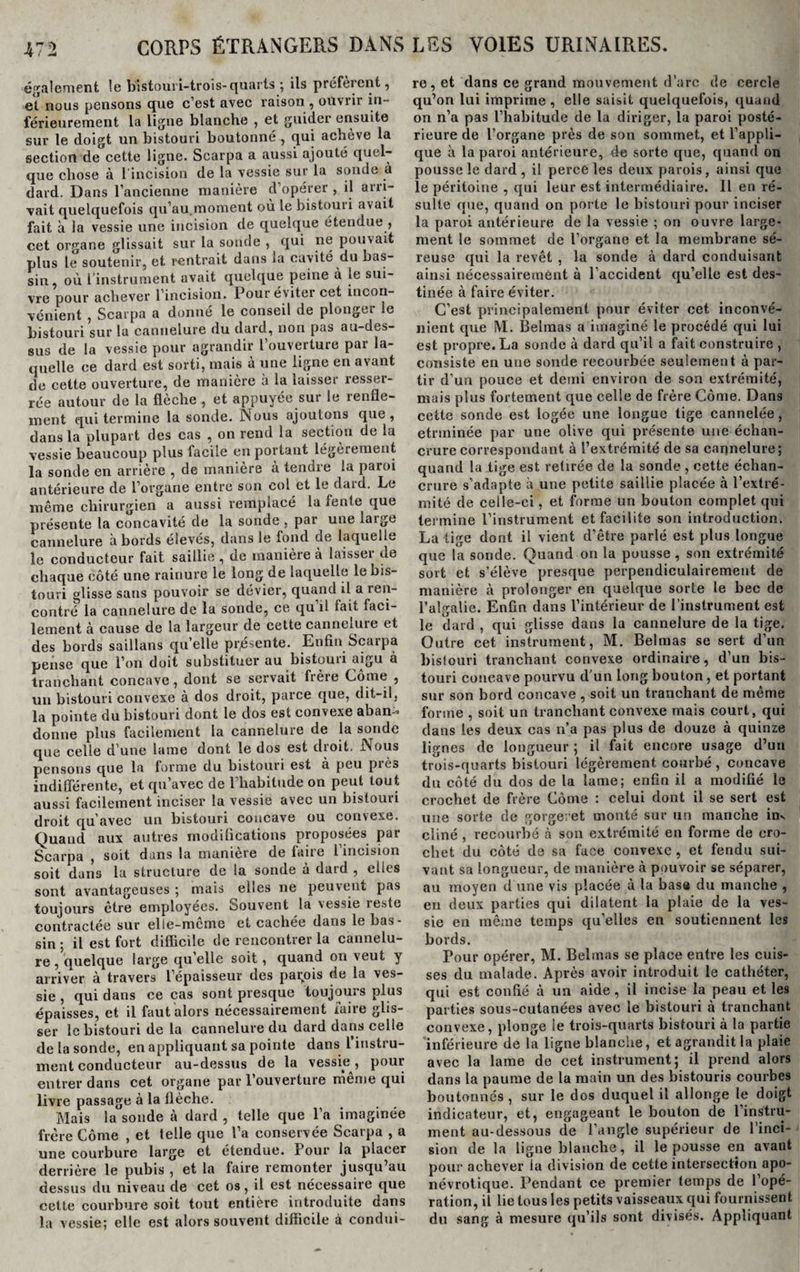 également le bistouri-trois-quarts ; ils préfeient, et nous pensons que c’est avec raison , ouvrir in¬ férieurement la ligne blanche , et guider ensuite sur le doigt un bistouri boutonné , qui achève la section de cette ligne. Scarpa a aussi ajouté quel¬ que chose à 1 incision de la vessie sur la sonde à dard. Dans l’ancienne manière d’opérer , il arri¬ vait quelquefois qu’au.moment où le bistouri avait fait à la vessie une incision de quelque étendue , cet organe glissait sur la sonde , qui ne pouvait plus le soutenir, et rentrait dans la cavité du bas¬ sin, où l’instrument avait quelque peine à le sui¬ vre pour achever l’incision. Pour éviter cet incon¬ vénient , Scarpa a donné le conseil de plonger le bistouri sur la cannelure du dard, non pas au-des¬ sus de la vessie pour agrandir l’ouverture par la¬ quelle ce dard est sorti, mais à une ligne en avant de cette ouverture, de manière à la laisser resser¬ rée autour de la flèche , et appuyée sur le renfle¬ ment qui termine la sonde. Nous ajoutons que , dans la plupart des cas , on rend la section de la vessie beaucoup plus facile en portant légèrement la sonde en arrière , de manière à tendre la paroi antérieure de l’organe entre son col et le dard. Le même chirurgien a aussi remplacé la fente que présente la concavité de la sonde , par une iaigc cannelure abords élevés, dans le fond de laquelle le conducteur fait saillie , de manière à laisser de chaque côté une rainure le long de laquelle le bis¬ touri glisse sans pouvoir se dévier, quand il a ren¬ contré la cannelure de la sonde, ce qu il fait faci¬ lement à cause de la largeur de cette canneiuie et des bords saillans quelle présente. Enfin Scarpa pense que l’on doit substituer au bistoun aigu ® tranchant concave, dont se servait frère Corne , un bistouri convexe à dos droit, parce que, dit-il, la pointe du bistouri dont le dos est convexe aban^ donne plus facilement la cannelure de la sonde que celle d’une lame dont le dos est droit. Nous pensons que la forme du bistouri est a peu piè* indifférente, et qu’avec de l’habitude on peut tout aussi facilement inciser la vessie avec un bistouri droit qu’avec un bistouri concave ou convexe. Quand aux autres modifications proposées par Scarpa , soit dans la manière de faire l’incision soit dans la structure de la sonde à dard , elles sont avantageuses ; mais elles ne peuvent pas toujours être employées. Souvent la vessie îeste contractée sur elie-meme et cacliee dans le bas¬ sin ; il est fort difficile de rencontrer la cannelu¬ re , quelque large quelle soit, quand on veut y arriver à travers l’épaisseur des parfois de la ves¬ sie , qui dans ce cas sont presque toujours plus épaisses, et il faut alors nécessairement faire glis¬ ser le bistouri de la cannelure du dard dans celle de la sonde, en appliquant sa pointe dans 1 instru¬ ment conducteur au-dessus de la vessie , pour entrer dans cet organe par l’ouverture même qui livre passage à la flèche. Mais la sonde cà dard , telle que l’a imaginée frère Côme , et telle que l’a conservée Scarpa , a une courbure large et étendue. Pour la placer derrière le pubis , et la faire remonter jusqu’au dessus du niveau de cet os, il est nécessaire que cette courbure soit tout entière introduite dans la vessie; elle est alors souvent difficile à condui¬ re, et dans ce grand mouvement d’arc de cercle qu’on lui imprime , elle saisit quelquefois, quand on n’a pas l’habitude de la diriger, la paroi posté¬ rieure de l’organe près de son sommet, et l’appli¬ que à la paroi antérieure, de sorte que, quand on pousse le dard, il perce les deux parois, ainsi que le péritoine , qui leur est intermédiaire. Il en ré¬ sulte que, quand on porte le bistouri pour inciser la paroi antérieure de la vessie ; on ouvre large¬ ment le sommet de l’organe et la membrane sé¬ reuse qui la revêt , la sonde à dard conduisant ainsi nécessairement à l’accident qu’elle est des¬ tinée à faire éviter. C’est principalement pour éviter cet inconvé¬ nient que IYI. Èelmas a imaginé le procédé qui lui est propre. La sonde à dard qu’il a fait construire , consiste en une sonde recourbée seulement à par¬ tir d’un pouce et demi environ de son extrémité, mais plus fortement que celle de frère Côme. Dans cette sonde est logée une longue tige cannelée, etrininée par une olive qui présente une échan¬ crure correspondant à l’extrémité de sa cannelure; quand la tige est retirée de la sonde , cette échan¬ crure s’adapte à une petite saillie placée à l’extré¬ mité de celle-ci, et forme un bouton complet qui termine l’instrument et facilite son introduction. La tige dont il vient d’être parlé est plus longue que la sonde. Quand on la pousse , son extrémité sort et s’élève presque perpendiculairement de manière à prolonger en quelque sorte le bec de l’aîgalie. Enfin dans l’intérieur de l'instrument est le dard , qui glisse dans la cannelure de la tige. Outre cet instrument, M. Belmas se sert d’un bistouri tranchant convexe ordinaire, d’un bis¬ touri coneave pourvu d’un long bouton, et portant sur son bord concave , soit un tranchant de même forme , soit un tranchant convexe mais court, qui dans les deux cas n’a pas plus de douze à quinze lignes de longueur ; il fait encore usage d’un trois-quarts bistouri légèrement courbé , concave du côté du dos de la lame; enfin il a modifié le crochet de frère Côme : celui dont il se sert est une sorte de gorgeret monté sur un manche im cliné , recourbé à son extrémité en forme de cro¬ chet du côté de sa face convexe , et fendu sui¬ vant sa longueur, de manière à pouvoir se séparer, au moyen d une vis placée à la bas» du manche , en deux parties qui dilatent la plaie de la ves¬ sie en même temps qu’elles en soutiennent les bords. Pour opérer, M. Belmas se place entre les cuis¬ ses du malade. Après avoir introduit le cathéter, qui est confié à un aide, il incise la peau et les parties sous-cutanées avec le bistouri à tranchant convexe, plonge ie trois-quarts bistouri à la partie inférieure de la ligne blanche, et agrandit la plaie avec la lame de cet instrument; il prend alors dans la paume de la main un des bistouris courbes boutonnés , sur le dos duquel il allonge le doigt indicateur, et, engageant le bouton de l’instru¬ ment au-dessous de l’angle supérieur de l’inci¬ sion de la ligne blanche, il le pousse en avant pour achever la division de cette intersection apo- névrotique. Pendant ce premier temps de l’opé¬ ration, il lie tous les petits vaisseaux qui fournissent du sang à mesure qu’ils sont divisés. Appliquant