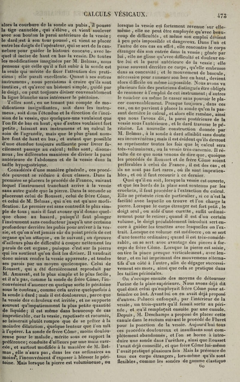 alors la courbure de la sonde au pubis, il pousse la tige cannelée, qui s’élève, et vient soulever avec son bouton la paroi antérieure de la vessie ; le dard est à son tour poussé , et vient se placer entre les doigts de l’opérateur, qui se sert de la can¬ nelure pour guider le bistouri concave, avec le¬ quel il incise de haut en bas la vessie. De toutes les modificutions imaginées par M. Belmas, nous pensons que celle qu’il a fait subir à la sonde est la seule qui mérite de fixer l’attention des prati¬ ciens ; elle paraît excellente. Quant à ses autres inslrumens , nous persistons à croire qu’ils sont inutiles, et qu’avec un bistouri simple, guidé par le doigt, on peut toujours diviser convenablement la ligne blanche sans intéresser le péritoine. Telles sont, en ne tenant pas compte de mo¬ difications insignifiantes, soit dans les instru- meus , soit dans l’étendue et la direction de l’inci¬ sion de la vessie, que quelques-uns voulaient que l’on fît de bas en haut, que d’autres voulaient fort petite , laissant aux instrumens et au calcul le soin de l’agrandir, mais que le plus grand nom¬ bre font de haut en bas, et autant que possible d'une étendue toujours suffisante pour livrer fa¬ cilement passage au calcul 5 telles sont, disons- nous , les differentes manières de diviser la paroi antérieure de l’abdomen et de la vessie dans la taille hypogastrique. Considérés d’une manière générale , ces procé¬ dés peuvent se réduire à deux classes. Dans la première se placera le procédé de Franco, suivant lequel l’instrument tranchant arrive à la vessie sans autre guide que la pierre. Dans la seconde se placeront celui de Rousset, celui de frère Corne, et celui de M. Belmas , qui n’en est qu'une modi¬ fication. Le premier est sans contredit le plus sim¬ ple de tous ; mais il faut avouer qu’il donne quel¬ que chose au hasard, puisqu’il faut plonger l’instrument sans conducteur jusqu’à une certaine profondeur derrière les pubis pour arriver à la ves¬ sie, et qu’on n’est jamais sur du point précis de cet organe qu’on attaque, en le suivant; on éprouve d’ailleurs plus de difficulté à couper nettement les parois de cet organe , puisque c’est sur la pierre qui les soutient qu’on doit les diviser. Il vaudrait donc mieux rendre la vessie apparente, et tendre ses parois par un moyen quelconque. Celui de Rousset, qui a été dernièrement reproduit par M. Amussat, est le plus simple et le plus facile, et il n’a pas, comme la sonde de frère Corne, l’in¬ convénient d’amener en quelque sorte le péritoine sous le couteau , comme cela arrive quelquefois à la sonde à dard ; mais il est douloureux, parce que la vessie des eulcnleux est irritée, et ne supporte souvent qu’impaliemment la plus petite quantité de liquide ; il est même dans beaucoup de cas impraticable , car la vessie , rapetissée et racornie, se laisserait plutôt rompre que de se prêter à la moindre dilatation, quelque lenteur que l’on mît à l’opérer. La sonde de frère Côme , moins doulou¬ reuse pour le malade, mérite sous ce rapport la préférence; conduite d’ailleurs par une main exer¬ cée , et surtout modifiée à la manière de M. Bel¬ mas , elle n’aura pas, dans les cas ordinaires au moins41, l’inconvénient d’exposer à blesser le péri¬ toine. Mais lorsque la pierre est volumineuse, ou 47;A lorsque la vessie es.t fortement revenue sur elle- même , elle ne peut être employée qu’avec beau¬ coup de difficultés , et meme son emploi devient à peu près impossible et dangereux. Dans l’un et 1 aulie de ces cas en effet, elle rencontre le corps etranger des son entiee dans la vessie ; gênée par lui , elle ne glisse qu’avec difficulté et douleur en¬ tre lui et la paroi antérieure de la vessie • elle passe souvent derrière ce corps, qu’elle embrasse dans sa concavité ; et le mouvement de bascule nécessaire pour ramener son bec en haut, devient alors difficile ou même impossible. Nous avons vu plusieurs fois des praticiens distingués être obligés de renoncer à l’emploi de cet instrument ; d'autres le courber ou même le casser sans pouvoir le pla¬ cer convenablement. Presque toujours, dans ces cas, on ne parvient à placer la sonde qu’en la pas¬ sant derrière le calcul, et alors elle ramène, ainsi que nous l’avons dit, la paroi postérieure de la vessie sous l’antérieure , et le dard traverse le pé¬ ritoine. La nouvelle construction donnée par M. Belmas , à la sonde à dard affaiblit sans doute ses inconvéniens ; mais il est évident qu’ils devront se représenter toutes les fois que lq calcul sera très-volumineux, ou la vessie très-racurnie. Il ré¬ sulte de ce que nous venons de dire que, quoique les procédés de Rousset et de frère Côme soient préférables à celui de Franco , il est des cas , et ils 11e sont pas fort rares, où ils sont impratica¬ bles , et où il faut recourir à ce dernier. Quoi qu’il en soit, lorsque la vessie est ouverte, et que les bords de la plaie sont soutenus par les crochets, il faut procédera l’extraction du calcul. Elle ne présente rien de particulier , si ce n’est la facilité avec laquelle on trouve et l’on charge la pierre. Lorsque le corps étranger est fort petit, le doigt seul, ou aidé d’une curette , suffit ordinai¬ rement pour le retirer; quand il est d’un certain volume , le doigt préalablement introduit sert en¬ core à guider les tenettes avec lesquelles on l’ex¬ trait. Lorsque ce volume est médiocre , on se sert d’une tenette ordinaire; quand il est très-considé¬ rable, on se sert avec avantage des pinces à for- eeps de frère Côme. Lorsque la pierre est saisie, on tire la piuce presque verticalement, avec len¬ teur, et eu lui imprimant des mouvemens alterna¬ tifs d’un côté à l’autre, afin de dégager successi¬ vement ses mors, ainsi que cela se pratique dans les tailles périnéales. On s’occupe ensuite des moyens de détourner l’urine de la plaie supérieure. Nous avons déjà dit quel était celui qu’employait frère Côme pour at¬ teindre ce but. Avant lui on en avait déjà proposé d’autres. Palucci enfonçait, par l’intérieur de la vessie, un trois-quarts qu’il faisait sortir au péri¬ née , et cfu’il remplaçait ensuite par une canule. Depuis , M. Deschamps a proposé de placer cette canule dans le rectum suivant le procédé de Fluret pour la ponction de la vessie. Aujourd’hui tous ces piocédés douloureux et insuffisans sont com¬ plètement abandonnés , et l’on se borne à intro¬ duire une sonde dans l’urèthre, ainsi que Rousset l’avait déjà conseillé, et que frère Côme lui-même 1’ avait pratiqué plusieurs fois Mais la présence de tous ces corps étrangers, lors-même qu’ils sont flexibles , comme les sondes de gomme élastique