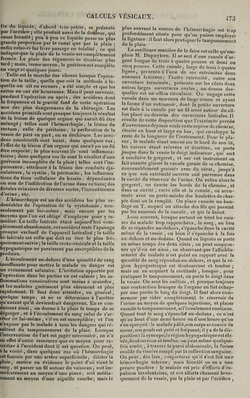 tie du liquide, d’abord très-petite, se présente par 1 urèthre ; elle produit aussi de la douleur, qui cesse bientôt ; peu a peu ce liquide passe en plus grande proportion par le canal que par la plaie ; enfin celui-ci lui livre passage en totalité , ce qui indique que la plaie de la vessie est complètement fermée. La plaie des tégumens se cicatrise plus tard; mais, terme moyen, la guérison est complète en vingt et quelques jours. Telle est la marche des choses lorsque l’opéra¬ tion de la taille, quelle que soit la méthode à la¬ quelle on ait eu recours , a été simple et que les suites en ont été heureuses. Mais il peut survenir, pendant l’opération ou après, des accidens dont la fréquence et la gravité font de cette opération une des plus dangereuses de la chirurgie. Les accidens primitifs sont presque toujours le résultat de la lésion de quelque organe qui aurait dû être ménagé ; telles sont l’hémorrhagie , la lésion du rectum, celle du péritoine, la perforation de la vessie de part en part, ou sa déchirure. Les acci- dens consécutifs sont aussi, dans quelques cas, l’effet de la lésion d’un organe qui aurait pu ou dû être respecté ; le plus souvent ils sont inflamma¬ toires ; dans quelques cas ils sont le résultat d’une guérison incomplète de la plaie; telles sont l’im¬ puissance, attribuée à la lésion des conduits éja- culateurs, la cystite, la péritonite, les inflamma tions du tissu cellulaire du bassin , dépendantes ou non de l’infiltration de l'urine dans ce tissu; des fistules urinaires de diverses sortes, l’incontinence d’urine, etc. L’hémorrhagie est un des accidens les plus re¬ doutables de l’opération de la cystotomie , non- seulement par lui-même , mais encore par les moyens que l’on est obligé d’employer pour y re¬ médier. La taille latérale étant aujourd’hui com¬ plètement abandonnée, cet accident reste l’apanage presque exclusif de l’appareil latéralisé ; la taille bi-Iutérale est celle qui doit en être le plus fré¬ quemment suivie ; la taille recto-vésicale et la taille hypogastrique ne paraissent pas susceptibles de la produire. L’écoulement au-deliors d’une quantité de sang insuffisante pour mettre le malade en danger est un événement salutaire. L’irritation apportée par l’opération dans les parties en est calmée ; les in¬ flammations consécutives sont moins à craindre , et les malades guérissent plus sûrement et plus rapidement. Il faut donc attendre, en général, quelque temps, et ne se déterminera l’arrêter qu’autant qu’il deviendrait dangereux. En se con¬ duisant ainsi, on donne à la plaie le temps de se dégorger , et à l’écoulement du sang celui de s’ar¬ rêter de lui-même, s’il en est susceptible ; et l’on nexpose pas le malade à tous les dangers qui ré¬ sultent du tamponnement de la plaie. Lorsque l’intervention de l’art est jugée nécessaire, on n’a en effet d’autre ressource que ce moyen pour re¬ médier à l’accident dont il est question. On peut, à la vérité , dans quelques cas où l’hémorrhagie est fournie par une artère superficielle, dilater la plaie, mettre en évidence le peint d’où vient le sang , et passer un fil autour du vaisseau , soit im¬ médiatement au moyen d’une pince, soit média- tement au moyen d’une aiguille courbe; mais le plus souvent la source de l’hémorrhagie est trop profondément située pour qu’on puisse employer la ligature : il faut alors pratiquer le tamponnement de la plaie. La meilleure manière de le faire est celle qu'em¬ ploie M. Dupuytren. Il se sert d’une canule d’ar¬ gent longue de trois à quatre pouces et demi ou un.q pouces. Lette canule , large de trois à quatre lignes, présente à l’une de ses extrémités deux anneaux latéraux; l’autre extrémité, outre son ouverture terminale, présente sur les côtés deux autres larges ouvertures ovales , au-dessus des¬ quelles est un sillon circulaire. On engage cette canule dans un morceau de linge cousu et ayant la forme d’un entonnoir, dont la petite ouverture est fixée a la canule par un fil serré autour du sil¬ lon placé au-dessous des ouvertures latérales. Il résulte de cette disposition que l’extrémité percée d ouvertures dépasse seule cette espèce de chemise, étroite en haut et large en bas, qui enveloppe le reste de la longueur de l’instrument. Pour le pla¬ cer , le malade étant amené sur îe bord de son lit, les cuisses étant relevées et écartées, on porte jusque dans la vessie le doigt indicateur , qui sert à conduire le gorgeret, et sur cet instrument on fait ensuite glisser la canule garnie de sa chemise, convenablement graissée avec du cérat, jusqu’à ce que son extrémité ouverte soit parvenue dans la cavité du réservoir de l’urine. On retire alors le gorgeret, on écarte les bords de la chemise, et dans sa cavité , entre elle et la canule, on accu¬ mule avec un porte-mèche des boulettes de char¬ pie dont on la remplit. On place ensuite un ban¬ dage eu T, auquel on attache des fils qui passent par les anneaux de la canule, et qui la fixent. Assez souvent, lorsque surtout on tient les cuis¬ ses du malade trop rapprochées, le sang, au lieu de se répandre au-dehors, s’épanche dans la cavité même de la vessie , ou bien il s’épanche à la fois au-dehors et au-dedans. Quand ce liquide se porte en même temps des deux côtés , on peut soupçon¬ ner qu’il en est ainsi, en observant que l'affaiblis¬ sement du malade n’est point en rapport avec la quantité de sang répandue au-dehors, et que la ré¬ gion hypogastrique est douloureuse et tendue ; mais on en acquiert la certitude , lorsque , pour pratiquer Je tamponnement, on porte le doigt dans la vessie. On sent les caillots , et presque toujours une contraction brusque de l’organe en fait échap¬ per une par tie le long du doigt. Il faut alors com¬ mencer par vider complètement le réservoir de l’urine au moyen de quelques injections, et placer ensuite le tamponnement, si l’écoulement continue. Quand tout le sang s’épanché au-dedans , ce n’est qu’au bout d’une demi-heure ou d’une heure qu’on s’en aperçoit : le malade pâlit,son corps se couvre de sueur, son pouls est petit et fréquent; il y a de la dis¬ position:! la syncope; la région hypogastrique est éle¬ vée,douloureuse et tendue; on peut même quelque¬ fois sentir , à travers la paroi abdominale, la forme ovoïde du viscère rempli par la collection sanguine. On peut, dès lors, conjecturer qu’il s’est fait une hémorrhagie interne; mais bientôt on en a une preuve positive : le malade est pris d’efforts d’ex¬ pulsion involontaires, et ces efforts chassent brus¬ quement de la vessie, par la plaie et par l’urèthre ,