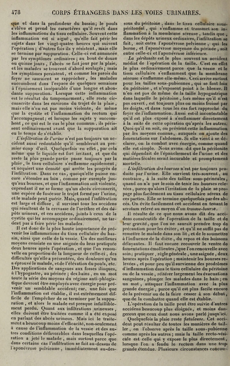 que et dans la profondeur du bassin; le pouls s’élève et prend les caractères qu’il revêt dans les inflammations du tissu cellulaire. Souvent cette inflammation est si aiguë , qu’elle fait périr les sujets dans les vingt-quatre heures qui suivent l’opération ; d’autres fois ils y résistent, mais elle se termine par suppuration. Celle-ci est annoncée par les symptômes ordinaires ; au bout de douze ou quinze jours , l’abcès se fait jour par la plaie, et les malades se trouvent d’abord soulagés,* mais les symptômes persistent, et comme les parois du foyer ne sauraient se rapprocher, les malades succombent dans l’espace de quelques semaines à l’épuisement inséparable d’une longue et abon¬ dante suppuration. Lorsque cette inflammation est le résultat du tamponnement, elle reste cir¬ conscrite dans les environs du trajet de la plaie , mais eile n’en est pas moins violente, de même que la cystite et l’inflammation du rectum qui l’accompagnent ; et lorsque les sujets y succom¬ bent , ce qui est le cas le plus commun , ils péris¬ sent ordinairement avant que la suppuration ait eu le temps de s’établir. Vinfiltration de Vitrine n’est pas toujours un ac¬ cident aussi redoutable qu’il semblerait au pre¬ mier coup d’œil. Quelquefois en effet , par cela même que le liquide est fort irritant, et que du reste la plus grande partie passe toujours par la plaie , le tissu cellulaire s’enflamme rapidement , et acquiert une densité qui arrête les progrès de l'infiltration. Dans ce cas, quoiqu’elle puisse en¬ core s’étendre au loin , comme par exemple jus¬ qu’aux bourses, et que l’inflammation soit violente, cependant il ne se forme qu’un abcès circonscrit, une espèce de fusée sur le trajet formé par l’urine, et le malade peut guérir. Mais, quand l’infiltration est large et diffuse , il survient tous les accidens qui résultent de la crevasse de l’urèthre et des dé¬ pôts urineux, et ces accidens, joints h ceux de la cystite qui les accompagne ordinairement, ne lar- dest pas à faire périr les malades. Il est donc de la plus haute importance de pré¬ venir les inflammations du tissu cellulaire du bas¬ sin, ainsi que celle de la vessie. Un des meilleurs moyens consiste en une saignée du bras pratiquée deux heures après l’opération , et que l’on renou¬ velle en proportion de la longueur de celle-ci, des difficultés qu’elle a présentées, des douleurs qu’en a éprouvé le malade, etde l’élévation du pouls, etc. Des applications de sangsues aux fosses iliaques, à l’hypogastre, au périnée ; des bains , en un mot toute la série des moyens du régime anti-phlogis- tique devront être employés avec énergie pour pré¬ venir un semblable accident; car, une fois que l’inflammation est établie, il est extrêmement dif¬ ficile de l’empêcher de se terminer par la suppu¬ ration , et alors le malade est presque infaillible¬ ment perdu. Quant aiix infiltrations urineuses , elles doivent être traitées comme il a été exposé en parlant des abcès urineux. Mais ici le traite¬ ment a beaucoup moins d’efficacité, non-seulement à cause de l’inflammation de la vessie et des au¬ tres conditions défavorables dans lesquelles l’opé¬ ration a jeté le malade , mais surtout parce que dans certains cas l’infiltration se fait au-dessus de 1 aponévrose pelvienne, immédiatement au-des¬ sous du péritoine , dans le tissu cellulaire sous- péritonéal , qui s’enflamme et transmet son in¬ flammation à la membrane séreuse , tandis que , dans les dépôts urineux ordinaires, l’infiltration se fait, soit entre l’aponévrose pelvienne , qui les borne, et l’aponévrose moyenne du périnée , soit entre celle-ci et l’aponévrose inférieure. La péritonite est le plus souvent un accident médiat de l’opération de la taille. C’est en effet le plus ordinairement parce que la vessie et le tissu cellulaire s’enflamment que la membrane séreuse s’enflamme elle-même. Ceci arrive surtout pour les tailles sous-pubiennes , qui se font loin du péritoine , et 11’exposent point à le blesser. Il n’en est pas de même de la taille hypogastrique dans laquelle le péritoine , lors même qu’il n’est pas ouvert , est toujours plus ou moins froissé par les doigts, et dans tous les cas fort rapproché du foyer de l’inflammation. Aussi est-il incontestable qu’il est plus exposé à s’enflammer directement à la suite de cette opération qu’après les autres. Quoi qu’il en soit, on prévient cette inflammation par les moyens connus, auxquels on ajoute des fomentations sur l’abdomen. Si elle vient à se dé¬ clarer, on la combat avec énergie, comme quand elle est simple. Nous avons dit que la péritonite qui dépendait de l'épanchement de l’urine et des matières fécales serait incurable et promptement mortelle. L'infiltration des bourses n’est par toujours pro¬ duite par l’urine. Elle survient très-souvent, au contraire, à la suite des tailles sous-périnéales, quand on n’a pas le soin de tenir les bourses rele¬ vées , parce qu’alors l’irritation de la plaie se pro¬ page plus facilement au tissu cellulaire séreux de ces parties. Elle se termine quelquefois par des ab¬ cès. On évite facilement cet accident en tenant le scrotum relevé au moyen d’un trousse-bourse. il résulte de ce que nous avons dit des acci¬ dens consécutifs de l’operation de la taille et de leur gravité, que l’on ne saurait prendre trop de précaution pour les éviter , et qu’il ne suffit pas de remettre le malade dans son lit, et de le soumettre à l’influence de la diète , du repos et des boissons délayantes. Il faut encore recouvrir le ventre de fomentations émollientes /que l’on renouvelle avec soin; pratiquer , règle générale , une saignée , deux heures après l’opération ; maintenir les bourses re¬ levées , et pour peu qu’il survienne des prodromes d’inflammation dans le tissu cellulaire du péritoine ou de la vessie , réitérer largement les évacuations sanguines, plonger les malades dans le bain ; en un mot , attaquer l’inflammation avec la plus grande énergie , parce qu’il est plus facile encore de la prévenir ou de la faire cesser à son début, que de la combattre quand elle est établie. L’opération de la taille peut être suivie d’autres accidens beaucoup plus éloignés, et moins dan¬ gereux que ceux dont nous avons pai’lé jusqu’ici. Quelquefois la plaie reste fistuleuse. Cet acci¬ dent peut résulter de toutes les manières de tail¬ ler , on l’observe après la taille sous-pubienne comme après les autres ; mais la taille recto-vési¬ cale est celle qui y expose le plus directement, lorsque l’on a fendu le rectum dans une trop grande étendue. Plusieurs circonstances concou-