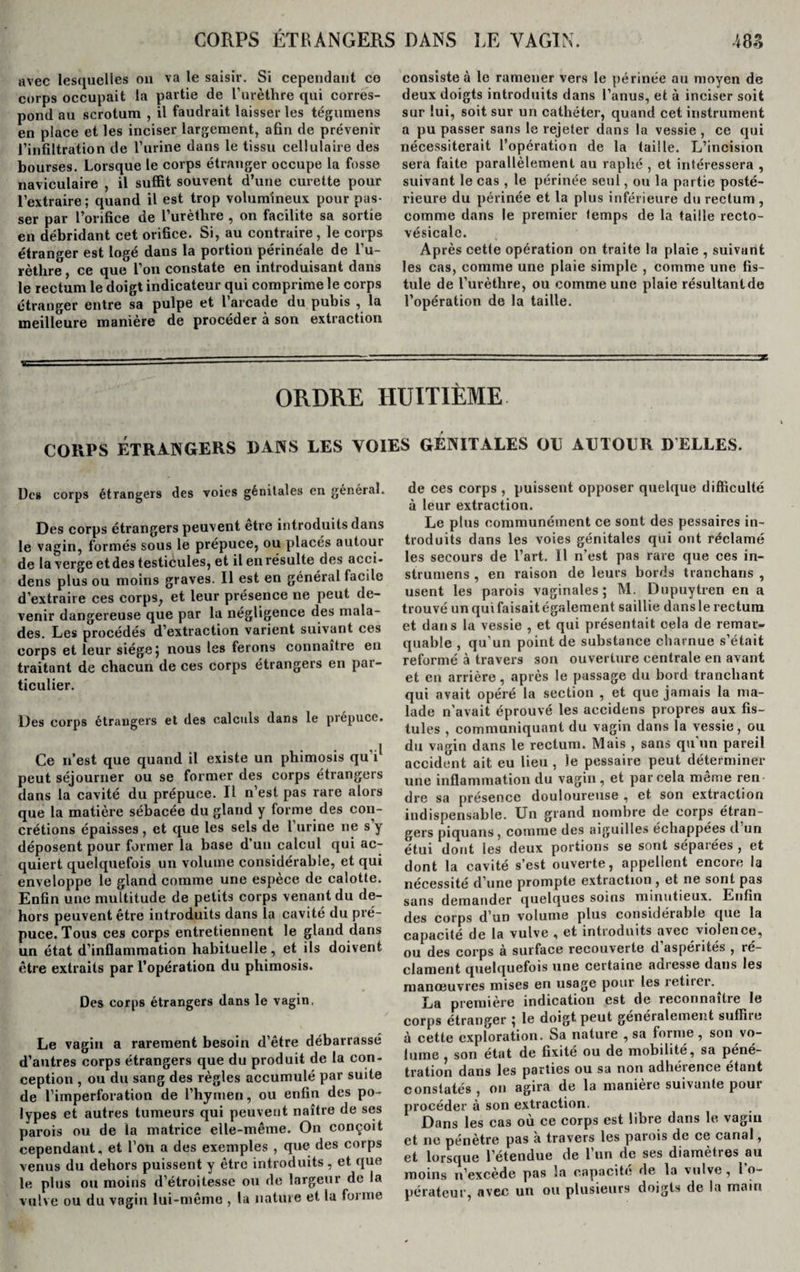 avec lesquelles on va le saisir. Si cependant ce corps occupait la partie de l’urèthre qui corres¬ pond au scrotum , il faudrait laisser les tégumens en place et les inciser largement, afin de prévenir l’infiltration de l’urine dans le tissu cellulaire des bourses. Lorsque le corps étranger occupe la fosse naviculaire , il suffit souvent d’une curette pour l’extraire; quand il est trop volumineux pour pas¬ ser par l’orifice de l’urèthre , on facilite sa sortie en débridant cet orifice. Si, au contraire, le corps étranger est logé dans la portion périnéale de l’u- rètlire , ce que l’on constate en introduisant dans le rectum le doigt indicateur qui comprime le corps étranger entre sa pulpe et l arcade du pubis , la meilleure manière de procéder à son extraction consiste à le ramener vers le périnée au moyen de deux doigts introduits dans l’anus, et à inciser soit sur lui, soit sur un cathéter, quand cet instrument a pu passer sans le rejeter dans la vessie , ce qui nécessiterait l’opération de la taille. L’incision sera faite parallèlement au raphé , et intéressera , suivant le cas , le périnée seul, ou la partie posté¬ rieure du périnée et la plus inférieure du rectum , comme dans le premier temps de la taille recto- vésicale. Après cette opération on traite la plaie , suivant les cas, comme une plaie simple , comme une fis¬ tule de l’urèthre, ou comme une plaie résultantde l’opération de la taille. ORDRE HUITIÈME. coups étrangers dans les voies génitales ou autour delles. Des corps étrangers des voies génitales en général. Des corps étrangers peuvent etre introduits dans le vagin, formés sous le prépuce, ou placés autour de la verge et des testicules, et il en résulte des acci- dens plus ou moins graves. Il est en général facile d’extraire ces corps, et leur présence ne peut de¬ venir dangereuse que par la négligence des mala¬ des. Les procédés d’extraction varient suivant ces corps et leur siège j nous les ferons connaître en traitant de chacun de ces corps étrangers en par¬ ticulier. Des corps étrangers et des calculs dans le prépuce. Ce n’est que quand il existe un phimosis qu i1 peut séjourner ou se former des corps étrangers dans la cavité du prépuce. Il n’est pas rare alors que la matière sébacée du gland y forme des con¬ crétions épaisses, et que les sels de l’urine ne s’y déposent pour former la base d’un calcul qui ac¬ quiert quelquefois un volume considérable, et qui enveloppe le gland comme une espèce de calotte. Enfin une multitude de petits corps venant du de¬ hors peuvent être introduits dans la cavité du pré¬ puce. Tous ces corps entretiennent le gland dans un état d’inflammation habituelle, et ils doivent être extraits par l’opération du phimosis. Des corps étrangers dans le vagin. Le vagin a rarement besoin d’être débarrassé d’autres corps étrangers que du produit de la con¬ ception , ou du sang des règles accumulé par suite de l’imperforation de l’hymen, ou enfin des po¬ lypes et autres tumeurs qui peuvent naître de ses parois ou de la matrice elle-même. On conçoit cependant, et l’on a des exemples , que des corps venus du dehors puissent y être introduits , et que le plus ou moins d’étroitesse ou de largeur de la vulve ou du vagin lui-même , la nature et la foi me de ces corps , puissent opposer quelque difficulté à leur extraction. Le plus communément ce sont des pessaires in¬ troduits dans les voies génitales qui ont réclamé les secours de l’art. Il n’est pas rare que ces in- strumens , en raison de leurs bords tranchans , usent les parois vaginales; M. Dupuytren en a trouvé un qui faisait également saillie dans le rectum et dans la vessie , et qui présentait cela de remar¬ quable , qu’un point de substance charnue s’était reformé à travers son ouverture centrale en avant et en arrière, après le passage du bord tranchant qui avait opéré la section , et que jamais la ma¬ lade n’avait éprouvé les accidens propres aux fis¬ tules , communiquant du vagin dans la vessie, ou du vagin dans le rectum. Mais , sans qu un pareil accident ait eu lieu , le pessaire peut déterminer une inflammation du vagin , et par cela meme ren dre sa présence douloureuse , et son extraction indispensable. Un grand nombre de corps étran¬ gers piquans , comme des aiguilles échappées d un étui dont les deux portions se sont séparées , et dont la cavité s’est ouverte, appellent encore la nécessité d’une prompte extraction, et ne sont pas sans demander quelques soins minutieux. Enfin des corps d’un volume plus considérable que la capacité de la vulve , et introduits avec violence, ou des corps à surface recouverte d’aspérités , ré¬ clament quelquefois une certaine adresse dans les manœuvres mises en usage pour les retiier.^ La première indication est de reconnaître le corps étranger ; le doigt peut généralement suffire à cette exploration. Sa nature , sa forme, son vo¬ lume , son état de fixité ou de mobilité, sa péné¬ tration dans les parties ou sa non adhérence étant constatés , on agira de la manière suivante pour procéder à son extraction. Dans les cas où ce corps est libre dans le vagin et ne pénètre pas à travers les parois de ce canal, et lorsque l’étendue de 1 un de ses diamelies au moins n’excède pas la capacité de la vulve, I o- pérateur, avec un ou plusieurs doigts de la main