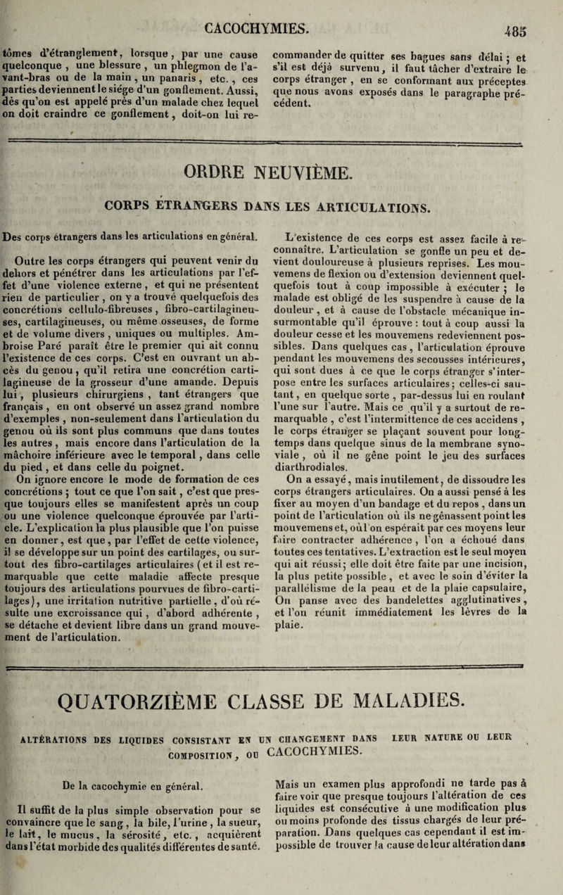 m tomes d’étranglement, lorsque, par une cause quelconque , une blessure , un phlegmon de l’a¬ vant-bras ou de la main , un panaris, etc. , ces parties deviennent le siège d’un gonflement. Aussi, dès qu’on est appelé près d’un malade chez lequel on doit craindre ce gonflement, doit-on lui re¬ commander de quitter ses bagues sans délai ; et s’il est déjà survenu, il faut tâcher d’extraire le corps étranger , en se conformant aux préceptes que nous avons exposés dans le paragraphe pré¬ cédent. ORDRE NEUVIÈME. CORPS ETRANGERS DANS LES ARTICULATIONS. Des corps étrangers dans les articulations en général. Outre les corps étrangers qui peuvent venir du dehors et pénétrer dans les articulations par l’ef¬ fet d’une violence externe , et qui ne présentent rien de particulier , on y a trouvé quelquefois des concrétions cellulo-fibreuses, fibro-cartilagineu- ses, cartilagineuses, ou même osseuses, de forme et de volume divers , uniques ou multiples. Am¬ broise Paré paraît être le premier qui ait connu l’existence de ces corps. C’est en ouvrant un ab¬ cès du genou , qu’il retira une concrétion carti¬ lagineuse de la grosseur d’une amande. Depuis lui , plusieurs chirurgiens , tant étrangers que français , en ont observé un assez grand nombre d’exemples , non-seulement dans l’articulation du genou où ils sont plus communs que dans toutes les autres , mais encore dans l’articulation de la mâchoire inférieure avec le temporal, dans celle du pied , et dans celle du poignet. On ignore encore le mode de formation de ces concrétions ; tout ce que l’on sait, c’est que pres¬ que toujours elles se manifestent après un coup ou une violence quelconque éprouvée par l’arti¬ cle. L’explicalion la plus plausible que l’on puisse en donner, est que, par l’effet de cette violence, il se développe sur un point des cartilages, ou sur¬ tout des fibro-cartilages articulaires ( et il est re¬ marquable que cette maladie affecte presque toujours des articulations pourvues de fibro-carti- lages), une irritation nutritive partielle, d'où ré¬ sulte une excroissance qui , d’abord adhérente , se détache et devient libre dans un grand mouve¬ ment de l’articulation. L’existence de ces corps est assez facile à re¬ connaître. L’articulation se gonfle un peu et de¬ vient douloureuse à plusieurs reprises. Les mou- vemens de flexion ou d’extension deviennent quel¬ quefois tout à coup impossible à exécuter ; le malade est obligé de les suspendre à cause de la douleur , et à cause de l’obstacle mécanique in¬ surmontable qu’il éprouve : tout à coup aussi la douleur cesse et les mouvemens redeviennent pos¬ sibles. Dans quelques cas , l’articulation éprouve pendant les mouvemens des secousses intérieures, qui sont dues à ce que le corps étranger s’inter¬ pose entre les surfaces articulaires ; celles-ci sau¬ tant , en quelque sorte , par-dessus lui en roulant l’une sur l’autre. Mais ce qu’il y a surtout de re¬ marquable , c’est l’intermittence de ces accidens , le corps étranger se plaçant souvent pour long¬ temps dans quelque sinus de la membrane syno¬ viale , où il ne gêne point le jeu des surfaces diarthrodiales. On a essayé, mais inutilement, de dissoudre les corps étrangers articulaires. On a aussi pensé à les fixer au moyen d’un bandage et du repos , dans un point de l’articulation où ils ne gênassent point les mouvemens et, oùl on espérait par ces moyens leur faire contracter adhérence , l’on a échoué dans toutes ces tentatives. L’extraction est le seul moyen qui ait réussi; elle doit être faite par une incision, la plus petite possible , et avec le soin d’éviter la parallélisme de la peau et de la plaie capsulaire, Ou panse avec des bandelettes agglutinatives, et l’on réunit immédiatement les lèvres de la plaie. QUATORZIÈME CLASSE DE MALADIES. ALTÉRATIONS DES LIQUIDES CONSISTANT EN UN CHANGEMENT DANS LEUR NATURE OU LEUR composition, ou CACOCHYMIES. De la cacochymie en général. Il suffit de la plus simple observation pour se convaincre que le sang , la bile, l’urine , la sueur, le lait, le mucus, la sérosité, etc., acquièrent dans l’état morbide des qualités différentes de santé. Mais un examen plus approfondi ne tarde pas à faire voir que presque toujours l’altération de ces liquides est consécutive à une modification plus ou moins profonde des tissus chargés de leur pré¬ paration. Dans quelques cas cependant il est im¬ possible de trouver la cause de leur altération dan»