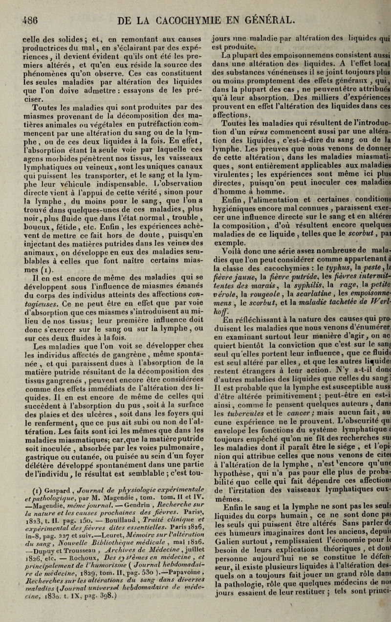 celle des solides; et, en remontant aux causes productrices du mal, en s’éclairant par des expé¬ riences, il devient évident qu’ils ont été les pre¬ miers altérés , et qu’en eux réside la source des phénomènes qu’on observe. Ces cas constituent les seules maladies par altération des liquides que l’on doive admettre : essayons de les pré¬ ciser. Toutes les maladies qui sont produites par des miasmes provenant de la décomposition des ma¬ tières animales ou végétales en putréfaction com¬ mencent par une altération du sang ou de la lym¬ phe , ou de ces deux liquides à la fois. En effet, l’absorption étant la seule voie par laquelle ces agens morbides pénètrent nos tissus, les vaisseaux lymphatiques ou veineux, sont les uniques canaux qui puissent les transporter, et le sang et la lym¬ phe leur véhicule indispensable. L’observation directe vient à l’appui de cette vérité , sinon pour la lymphe, du moins pour le sang, que l’on a trouvé dans quelques-unes de ces maladies, plus noir, plus fluide que dans l’état normal, trouble , boueux, fétide, etc. Enfin , les expériences achè¬ vent de mettre ce fait hors de doute , puisqu’en injectant des matières putrides dans les veines des animaux , on développe en eux des maladies sem¬ blables à celles que font naître certains mias¬ mes (i). Il en est encore de même des maladies qui se développent sous l’influence de miasmes émanés du corps des individus atteints des aftections con¬ tagieuses. Ce ne peut être en effet que par voie d’absorption que ces miasmes s’introduisent au mi¬ lieu de nos tissus; leur première influence doit donc s'exercer sur le sang ou sur la lymphe , ou sur ces deux fluides à la fois. Les maladies que l’on voit se développer chez les individus affectés de gangrène , même sponta¬ née , et qui paraissent dues à l’absorption de la matière putride résultant de la décomposition des tissus gangrenés , peuvent encore être considérées comme des effets immédiats de l’altération des li¬ quides. Il en est encore de même de celles qui succèdent à l’absorption du pus , soit à la surface des plaies et des ulcères , soit dans les foyers qui le renferment, que ce pus ait subi ou non de 1 al¬ tération. Les faits sont ici les mêmes que dans les maladies miasmatiques; car,que la matière putride soit inoculée , absorbée par les voies pulmonaire, gastrique ou cutanée, ou puisée au sein d un foyer délétère développé spontanément dans une partie de l’individu, le résultat est semblable ; c’est tou- (l) Gaspard , Journal de physiologie experimentale et pathologique, par M. Magendie , tom. tom. II et IV. —Magendie, même journal. — Gendrin , Recherche sur la nature et les causes prochaines des fièvres. Paris», 1823, t. II. pag. i5o. — Bouillaud , Traité clinique et expérimental des fèvres dites essentielles. Paris 1826, in-8, pag. 227 et suiv.—Leuret, Mémoire sur l'altération du sang, Nouvelle Bibliothèque médicale , mai 1826. _Dupuy et Trousseau , Archives de Médecine , juillet 1826, etc. —ftochoux, Des systèmes en médecine, et principalement de l’humorisme ( Journal hebdomadai¬ re de médecine, 1829, tom. II, pag. 53o ).—Papavoine , Recherches sur les altérations du sang dans diverses maladies {Journal universel hebdomadaire de méde¬ cine, i83o. t. IX, pag. 3q8.) jours une maladie par altération des liquides qui est produite. La plupart des empoisonnemens consistent aussi dans une altération des liquides. A l’effet local des substances vénéneuses il se joint toujours plus ou moins promptement des effets généraux , qui, dans la plupart des cas , ne peuventêtre attribués qu’à leur absorption. Des milliers d’expériences prouvent en effet l’altération des liquides dans ces affections. Toutes les maladies qui résultent de l’introduc¬ tion d’un virus commencent aussi par une altéra¬ tion des liquides , c’est-à-dire du sang ou de la lymphe. Les preuves que nous venons de donner de cette altération , dans les maladies miasmati¬ ques , sont entièrement applicables aux maladies virulentes ; les expériences sont même ici plus directes, puisqu’on peut inoculer ces maladies d’homme à homme. Enfin, l’alimentation et certaines conditions hygiéniques encore mal connues , paraissent exer¬ cer une influence directe sur le sang et en altérer la composition, d’où résultent encore quelques maladies de ce liquide , telles que le scorbut, par exemple. Voilà donc une série assez nombreuse de mala¬ dies que l’on peut considérer comme appartenant à la classe des cacochymies : le typhus, la peste, la fièvre jaune^ la fièvre putride, les fièvres intermit¬ tentes des marais, la syphilis, la rage, la petite vérole, la rougeole, la scarlatine, les empoisonne¬ mens , le scorbut, et la maladie tachetee de Werl- hoff. En réfléchissant à la nature des causes qui pro¬ duisent les maladies que nous venons d’énumérer, en examinant surtout leur manière d’agir, on ac quiert bientôt la conviction que c’est sur le sanj seul qu’elles portent leur influence, que ce fluidt est seul altéré par elles, et que les autres liquide! restent étrangers à leur action. N y a-t-il donc d’autres maladies des liquides que celles du sang! Il est probable que la lymphe est susceptible auss d’être altérée primitivement; peut-être en est-i ainsi, comme le pensent quelques auteurs , dans les tubercules et le cancer ; mais aucun fait, au cune expérience ne le prouvent. L’obscurité qui envelope les fonctions du système lymphatique li toujours empêché qu’on 11e fît des recherches sui les maladies dont il paraît être le siège , et 1 opi¬ nion qui attribue celles que nous venons de citei à l’altération de la lymphe, n’est'encore qu’une hypothèse, qui n’a pas pour elle plus de proba¬ bilité que celle qui fait dépendre ces affections de l’irritation des vaisseaux lymphatiques eux- mêmes. Enfin le sang et la lymphe ne sont pas les seuls liquides du corps humain , ce ne sont donc pas les seuls qui puissent être altérés Sans parler de ces humeurs imaginaires dont les anciens, depuis Galien surtout, remplissaient l’économie pour le besoin de leurs explications théoriques , et donl personne aujourd’hui ne se constitue le défen¬ seur, il existe plusieurs liquides à l’altération des¬ quels on a toujours fait jouer un grand rôle dans la pathologie, rôle que quelques médecins de nos jours essaient de leur restituer ; tels sont princi-