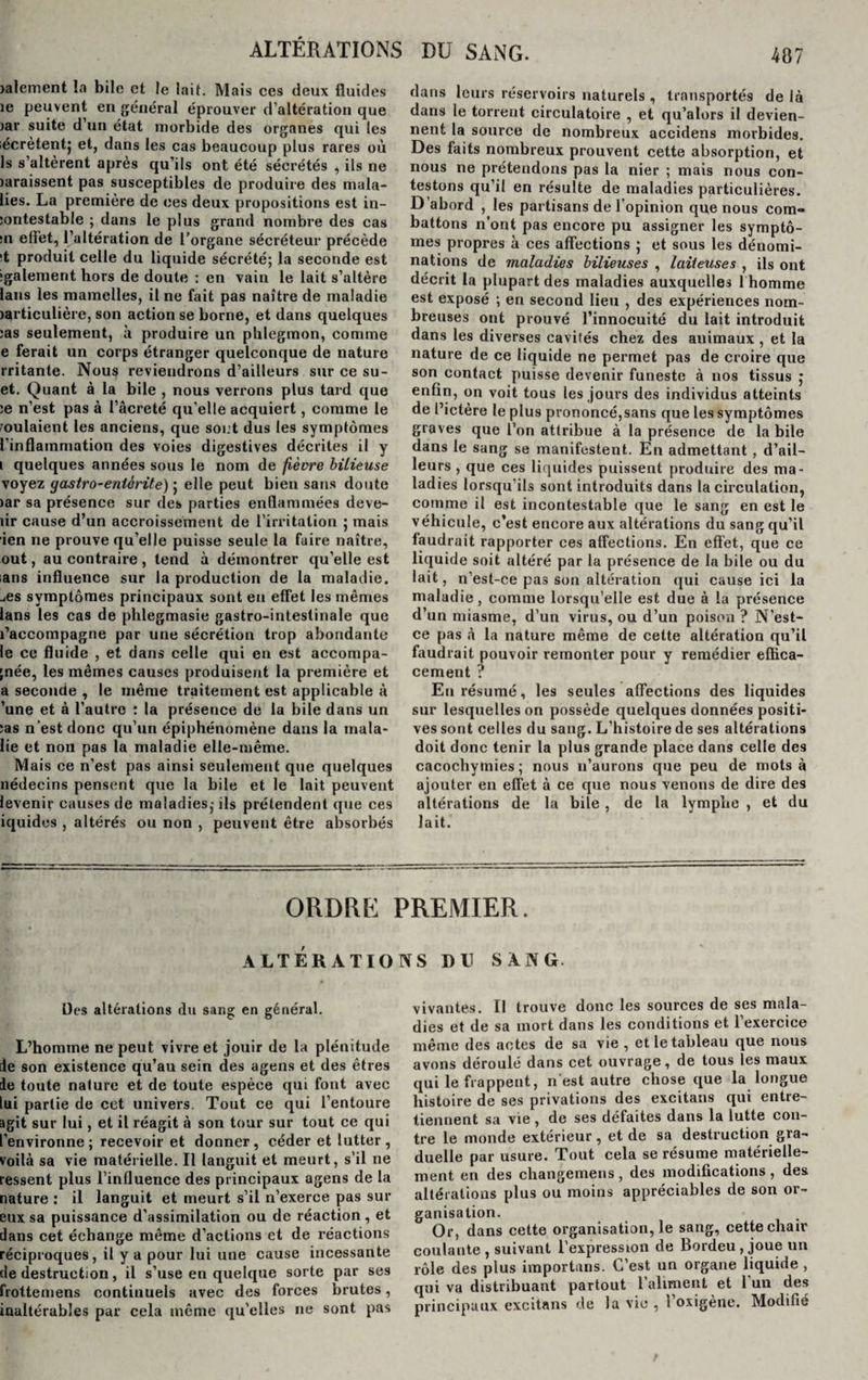 ALTÉRATIONS DU SANG. )alement la bile et le lait. Mais ces deux fluides îe peuvent en général éprouver d’altération que iar suite d’un état morbide des organes qui les iécrètentj et, dans les cas beaucoup plus rares où 1s s’altèrent après qu’ils ont été sécrétés , ils ne laraissent pas susceptibles de produire des mala- lies. La première de ces deux propositions est in- sontestable ; dans le plus grand nombre des cas :n effet, l’altération de l’organe sécréteur précède (t produit celle du liquide sécrété; la seconde est ■gaiement hors de doute : en vain le lait s’altère lans les mamelles, il ne fait pas naître de maladie jarticulière, son action se borne, et dans quelques :as seulement, à produire un phlegmon, comme e ferait un corps étranger quelconque de nature rritante. Nous reviendrons d’ailleurs sur ce su- et. Quant à la bile , nous verrons plus tard que ;e n’est pas à l’âcreté qu’elle acquiert, comme le voulaient les anciens, que soi.t dus les symptômes l'inflammation des voies digestives décrites il y i quelques années sous le nom de fièvre bilieuse voyez gastro-entérite) ; elle peut bien sans doute &gt;ar sa présence sur des parties enflammées deve- îir cause d’un accroissement de l’irritation ; mais ien ne prouve qu’elle puisse seule la faire naître, out, au contraire, tend à démontrer qu’elle est ;ans influence sur la production de la maladie, -.es symptômes principaux sont en effet les mêmes lans les cas de phlegmasie gastro-intestinale que l’accompagne par une sécrétion trop abondante le ce fluide , et dans celle qui en est accompa- ;née, les mêmes causes produisent la première et a seconde , le même traitement est applicable à ’une et à l’autre : la présence de la bile dans un ;as n’est donc qu’un épiphénomène dans la mala- lie et non pas la maladie elle-même. Mais ce n’est pas ainsi seulement que quelques nédecins pensent que la bile et le lait peuvent levenir causes de maladies,-ils prétendent que ces iquides , altérés ou non , peuvent être absorbés dans leurs réservoirs naturels , transportés de là dans le torrent circulatoire , et qu’alors il devien¬ nent la source de nombreux accidens morbides. Des faits nombreux prouvent cette absorption, et nous ne prétendons pas la nier ; mais nous con¬ testons qu’il en résulte de maladies particulières. D’abord , les partisans de l’opinion que nous com¬ battons n’ont pas encore pu assigner les symptô¬ mes propres à ces affections ; et sous les dénomi¬ nations de maladies bilieuses , laiteuses , ils ont décrit la plupart des maladies auxquelles 1 homme est exposé ; en second lieu , des expériences nom¬ breuses ont prouvé l’innocuité du lait introduit dans les diverses cavités chez des animaux , et la nature de ce liquide ne permet pas de croire que son contact puisse devenir funeste à nos tissus j enfin, on voit tous les jours des individus atteints de l’ictère le plus prononcé,sans que les symptômes graves que l’on attribue à la présence de la bile dans le sang se manifestent. En admettant, d’ail¬ leurs , que ces liquides puissent produire des ma¬ ladies lorsqu’ils sont introduits dans la circulation, comme il est incontestable que le sang en est le véhicule, c’est encore aux altérations du sang qu’il faudrait rapporter ces affections. En effet, que ce liquide soit altéré par la présence de la bile ou du lait, n’est-ce pas son altération qui cause ici la maladie, comme lorsqu’elle est due à la présence d’un miasme, d’un virus, ou d’un poison ? N’est- ce pas à la nature même de cette altération qu’il faudrait pouvoir remonter pour y remédier effica¬ cement ? En résumé, les seules affections des liquides sur lesquelles on possède quelques données positi¬ ves sont celles du sang. L’histoire de ses altérations doit donc tenir la plus grande place dans celle des cacochymies ; nous n’aurons que peu de mots à ajouter en effet à ce que nous venons de dire des altérations de la bile , de la lymphe , et du lait. ORDRE PREMIER. ALTÉRATIONS DU SANG. Des altérations du sang en général. L’homme ne peut vivre et jouir de la plénitude de son existence qu’au sein des agens et des êtres ie toute nature et de toute espèce qui font avec lui partie de cet univers. Tout ce qui l’entoure agit sur lui, et il réagit à son tour sur tout ce qui l’environne; recevoir et donner, céder et lutter, voilà sa vie matérielle. Il languit et meurt, s’il ne ressent plus l’influence des principaux agens de la nature : il languit et meurt s’il n’exerce pas sur eux sa puissance d’assimilation ou de réaction , et dans cet échange même d’actions et de réactions réciproques, il y a pour lui une cause incessante de destruction, il s’use en quelque sorte par ses frottemens continuels avec des forces brutes, inaltérables par cela même qu’elles ne sont pas vivantes. Il trouve donc les sources de ses mala¬ dies et de sa mort dans les conditions et l’exercice même des actes de sa vie , et le tableau que nous avons déroulé dans cet ouvrage, de tous les maux qui le frappent, n'est autre chose que la longue histoire de ses privations des excitans qui entre¬ tiennent sa vie , de ses défaites dans la lutte con¬ tre le monde extérieur, et de sa destruction gra¬ duelle par usure. Tout cela se résume matérielle¬ ment en des changemens, des modifications, des altérations plus ou moins appréciables de son or¬ ganisation. Or, dans cette organisation, le sang, cette chair coulante , suivant l’expression de Bordeu , joue un rôle des plus importuns. C’est un organe liquide , qui va distribuant partout l’aliment et 1 un des principaux excitans de la vio , 1 oxigene. Modifié