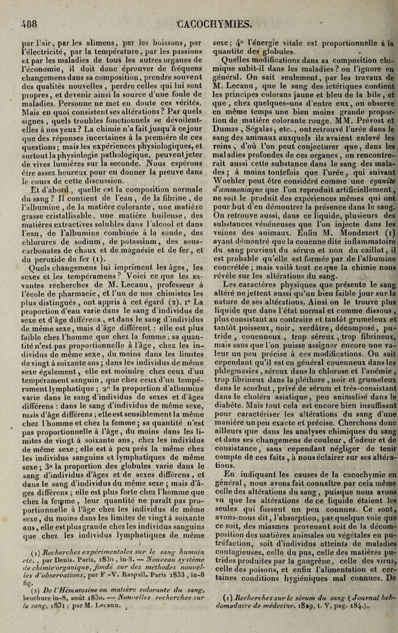 par l'air-, par les alimens, par les boissons, par l’électricité, par la température, par les passions et par les maladies de tous les autres organes de l’économie, il doit donc éprouver de fréquens charigemensdans sa composition, prendre souvent des qualités nouvelles , perdre celles qui lui sont propres, et devenir ainsi la source d’une foule de maladies. Personne ne met en doute ces vérités. Mais en quoi consistent ses altérations ? Par quels signes , quels troubles fonctionnels se dévoilent- elles à nos yeux? La chimie n’a fait jusqu’à cejour que des réponses incertaines à la première de ces questions; mais les expériences physiologiques, et surtout la physiologie pathologique, peuvent jeter de vives lumières sur la seconde. Nous espérons être assez heureux pour en donner la preuve dans le cours de cette discussion. Et d’abord , quelle est la composition normale du sang? 11 contient de l’eau, de la fibrine , de l’albumine , de la matière colorante, une matière grasse cristallisable, une matière huileuse, des matières extractives solubles dans l’alcool et dans l’eau, de l'albumine combinée à la soude, des chlorures de sodium , de potassium, des sous- carbonates de chaux et de magnésie et de fer, et du peroxide de fer (i). Quels changemens lui impriment les âges , les sexes et les tempéramens? Voici ce que les sa¬ vantes recherches de M. Lecanu, professeur à l’école de pharmacie, et l’un de nos chimistes les plus distingués , ont appris à cet égard (2). i° La proportion d’eau varie dans le sang d’individus de sexe et d’âge différées , et dans le sang d’individus de même sexe, mais d’âge différent : elle est plus faible chez l’homme que chez la femme; sa quan¬ tité n’est pas proportionnelle à l’âge, chez les in¬ dividus de même sexe, du moins dans les limites de vingt à soixante ans 5 dans les individus de même sexe également, elle est moindre chez ceux d’un tempérament sanguin , que chez ceux d’un tempé¬ rament lymphatique ; 20 la proportion d’albumine varie dans le sang d’individus de sexes et d’âges dilférens ; dans le sang d’individus de même sexe, mais d’âge dilférens ; elle est sensiblement la même chez l’homme et chez la femme ; sa quantité n’est pas proportionnelle à l’âge, du moins dans les li¬ mites de vingt à soixante ans, chez les individus de même sexe ; elle est à peu près la même chez les individus sanguins et lymphatiques de même sexe ; 3° la proportion des globules varie dans le sang d’individus d’âges et de sexes dilférens , et dans le sang d'individus du même sexe ; mais d’â¬ ges dilférens ; elle est plus forte chez l’homme que chez la feipme , leur quantité ne paraît pas pro¬ portionnelle à l’âge chez les individus de même sexe, du moins dans les limites de vingt à soixante ans, elle est plus grande chez les individus sanguins que chez les individus lymphatiques de même (1) Recherches expérimentales sur le sang humain etc. , par Denis. Paris, l83o , in-8. — Nouveau système de chiniie'organique, fondé sur des méthodes nouvel¬ les d’observations, par F -V. Raspail. Paris 1833 , in-8 fig. (2) De l’Hématosine ou matière colorante du sang, brochure in-8, août i83o. — Nouvelles recherches sur le sang, i83i ; parM. Lecanu. f sexe ; 4° l'énergie vitale est proportionnelle à la quantité des globules. « Quelles modifications dans sa composition chi¬ mique subit-il dans les maladies ? on l’ignore en général. On sait seulement, par les travaux de M. Lecanu, que le sang des ictériques contient les principes colorans jaune et bleu de la bile , et que , chez quelques-uns d’entre eux, on observe en même temps une bien moins grande propor¬ tion de matière colorante rouge. MM. Prévost et Dumas , Ségalas*, etc., ontretrouvé l’urée dans le sang des animaux auxquels ils avaient enlevé les reins ^ d’où l’on peut conjecturer que, dans les maladies profondes de ces organes , on rencontre¬ rait aussi cette substance dans le sang des mala¬ des 5 à moins toutefois que l’urée s qui suivant Woehler peut être considéré comme une cyanite d'ammoniaque que l’on reproduit artificiellement, ne soit le produit des expériences mêmes qui ont pour but d’en démontrer la présence dans le sang. On retrouve aussi, dans ce liquide, plusieurs des substances vénéneuses que l’on injecte dans les veines des animaux. Enfin M. Mondezert (1) ayant démontré que la couenne dite inflammatoire du sang provient du sérum et non du caillot, il est probable qu’elle est formée par de l’albumine concrétée ; mais voilà tout ce que la chimie nous révèle sur les altérations du sang. Les caractères physiques que présente le sang altéré ne jettent aussi qu’un bien faible jour sur la nature de ses altérations. Ainsi on le trouve plus liquide que dans l’état normal et comme dissous , plus consistant au contraire et tantôt grumeleux et tantôt poisseux, noir, verdâtre, décomposé , pu¬ tride, couenneux , trop séreux , trop fibrineux, mais sans que l’on puisse assigner encore une va¬ leur un peu précise à ces modifications. On sait cependant qu’il est en général couenneux dans les phlegmasies , séreux dans la chlorose et l’anémie , trop fibrineux dans la pléthore , noir et grumeleux dans le scorbut, privé de sérum et très-consistant dans le choléra asiatique, peu animalisé dans le diabète. Mais tout cela est encore bien insuffisant pour caractériser les altérations du sang d’une manière un peu exacte et précise. Cherchons donc ailleurs que dans les analyses chimiques du sang et dans ses changemens de couleur, d’odeur et de consistance, sans cependant négliger de tenir compte de ces faits , à nous éclairer sur scs altéra¬ tions. En indiquant les causes de la cacochymie en général, nous avons fait connaître par cela même celle des altérations du sang, puisque nous avons vu que les altérations de ce liquide étaient les seules qui fussent un peu connues. Ce sont, avons-nous dit, l’absorption, par quelque voie que ce soit, des miasmes provenant soit de la décom¬ position des matières animales ou végétales en pu¬ tréfaction, soit d’individus atteints de maladies contagieuses, celle du pus, celle des matières pu¬ trides produites par la gangrène, celle des virus, celle des poisons, et enfin l’alimentation et cer¬ taines conditions hygiéniques mal connues. De (1) Recherches sur le sérum du sang ( Journal heb¬ domadaire de médecine, 18*9, t. V, pag. 184.}..