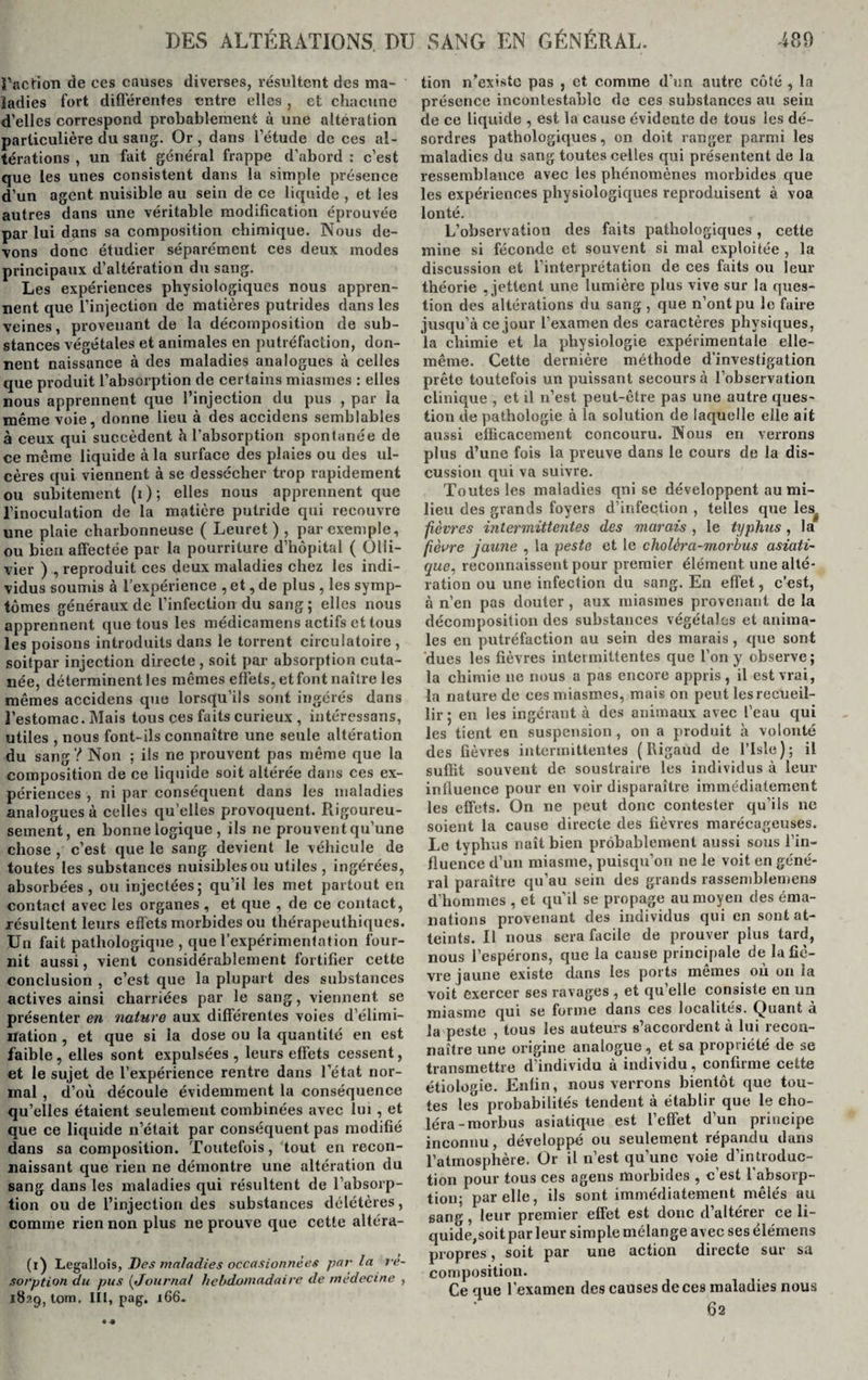 l'action de ces causes diverses, résultent des ma¬ ladies fort différentes entre elles , et chacune d’elles correspond probablement à une altération particulière du sang. Or , dans l’étude de ces al¬ térations , un fait général frappe d’abord : c’est que les unes consistent dans la simple présence d’un agent nuisible au sein dé ce liquide , et les autres dans une véritable modification éprouvée par lui dans sa composition chimique. Nous de¬ vons donc étudier séparément ces deux modes principaux d’altération du sang. Les expériences physiologiques nous appren¬ nent que l’injection de matières putrides dans les veines, provenant de la décomposition de sub¬ stances végétales et animales en putréfaction, don¬ nent naissance à des maladies analogues à celles que produit l’absorption de certains miasmes : elles nous apprennent que l’injection du pus , par la même voie, donne lieu à des accidens semblables à ceux qui succèdent h l’absorption spontanée de ce même liquide à la surface des plaies ou des ul¬ cères qui viennent à se dessécher trop rapidement ou subitement (i); elles nous apprennent que l’inoculation de la matière putride qui recouvre une plaie charbonneuse ( Leuret ) , par exemple, ou bien affectée par la pourriture d’hôpital ( Olii- vier ) , reproduit ces deux maladies chez les indi¬ vidus soumis à l’expérience , et, de plus , les symp¬ tômes généraux de l’infection du sang ; elles nous apprennent que tous les médicamens actifs et tous les poisons introduits dans le torrent circulatoire , soitpar injection directe , soit par absorption cuta¬ née, déterminent les mêmes effets, et font naître les mêmes accidens que lorsqu’ils sont ingérés dans l’estomac. Mais tous ces faits curieux , intéressons, utiles , nous font-ils connaître une seule altération du sang? Non ; ils ne prouvent pas même que la composition de ce liquide soit altérée dans ces ex¬ périences , ni par conséquent dans les maladies analogues à celles quelles provoquent. Rigoureu¬ sement, en bonne logique , ils ne prouvent qu’une chose , c’est que le sang devient le véhicule de toutes les substances nuisibles ou utiles , ingérées, absorbées, ou injectées; qu’il les met partout en contact avec les organes , et que , de ce contact, résultent leurs effets morbides ou thérapeulhiques. Un fait pathologique, que l’expérimentation four¬ nit aussi, vient considérablement fortifier cette conclusion , c’est que la plupart des substances actives ainsi charriées par le sang, viennent se présenter en nature aux différentes voies d’élimi¬ nation , et que si la dose ou la quantité en est faible, elles sont expulsées , leurs effets cessent, et le sujet de l’expérience rentre dans l’état nor¬ mal , d’où découle évidemment la conséquence qu’elles étaient seulement combinées avec lui, et que ce liquide n’était par conséquent pas modifié dans sa composition. Toutefois, tout en recon¬ naissant que rien ne démontre une altération du sang dans les maladies qui résultent de l’absorp¬ tion ou de l’injection des substances délétères, comme rien non plus ne prouve que cette altéra- (i) Legallois, Des maladies occasionnées parla ré¬ sorption du pus ( Journal hebdomadaire de medecine , 1829, tom. III, pag. 166- tion n’existe pas , et comme d'un autre côté , la présence incontestable de ces substances au sein de ce liquide , est la cause évidente de tous les dé¬ sordres pathologiques, on doit ranger parmi les maladies du sang toutes celles qui présentent de la ressemblance avec les phénomènes morbides que les expériences physiologiques reproduisent à voa lonté. L’observation des faits pathologiques, cette mine si féconde et souvent si mal exploitée , la discussion et l’interprétation de ces faits ou leur théorie , jettent une lumière plus vive sur la ques¬ tion des altérations du sang , que n’ont pu le faire jusqu’à ce jour l’examen des caractères physiques, la chimie et la physiologie expérimentale elle- même. Cette dernière méthode d’investigation prête toutefois un puissant secours à l’observation clinique , et il 11’est peut-être pas une autre ques¬ tion de pathologie à la solution de laquelle elle ait aussi efficacement concouru. Nous en verrons plus d’une fois la preuve dans le cours de la dis¬ cussion qui va suivre. Toutes les maladies qni se développent au mi¬ lieu des grands foyers d’infection , telles que lesrf fièvres intermittentes des marais , le typhus, la fièvre jaune , la peste et le cholèra-morbus asiati¬ que, reconnaissent pour premier élément une alté¬ ration ou une infection du sang. En effet, c’est, à n’en pas douter , aux miasmes provenant de la décomposition des substances végétales et anima¬ les en putréfaction au sein des marais, que sont dues les fièvres intermittentes que l'on y observe; la chimie 11e nous a pas encore appris, il est vrai, la nature de ces miasmes, mais on peut les recueil¬ lir ; en les ingérant à des animaux avec l’eau qui les tient en suspension , on a produit a volonté des fièvres intermittentes ( Rigaud de l’Isle); il suffit souvent de soustraire les individus à leur influence pour en voir disparaître immédiatement les effets. On ne peut donc contester qu’ils ne soient la cause directe des fièvres marécageuses. Le typhus naît bien probablement aussi sous l’in¬ fluence d’un miasme, puisqu’on ne le voit en géné¬ ral paraître qu’au sein des grands rassemblement d’hommes , et qu’il se propage au moyen des éma¬ nations provenant des individus qui en sont at¬ teints. Il nous sera facile de prouver plus tard, nous l’espérons, que la cause principale de la fiè¬ vre jaune existe dans les ports memes où on ia voit exercer ses ravages , et qu’elle consiste en un miasme qui se forme dans ces localités, (pliant a la peste , tous les auteurs s’accordent à lui recon¬ naître une origine analogue , et sa propriété de se transmettre d’individu à individu, confirme cette étiologie. Enfin, nous verrons bientôt que tou¬ tes les probabilités tendent à établir que le cho¬ léra-morbus asiatique est l’effet d’un principe inconnu, développé ou seulement répandu dans l’atmosphère. Or il n’est qu’une voie d’introduc¬ tion pour tous ces agens morbides , c’est l’absorp¬ tion; par elle, ils sont immédiatement mêlés au sang , leur premier effet est donc cl’altérer ce li¬ quide,soit par leur simple mélange avec ses êlémens propres, soit par une action directe sur sa composition. Ce que l'examen des causes de ces maladies nous 62