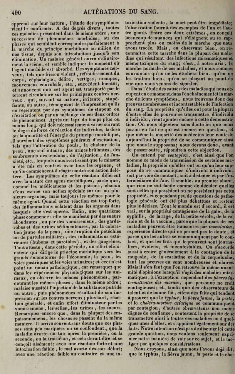 apprend sur leur nature , l’étude des symptômes vient le confirmer. A des degrés divers , toutes ces maladies présentent dans le même ordre , une succession de phénomènes morbides, ou des phases qui semblent correspondre parfaitement à la marche du principe morbifique au milieu de nos tissus, depuis son introduction jusqu’à son élimination. Un malaise général ouvre ordinaire¬ ment la scène , et semble indiquer le moment où l’agent morbide est absorbé. Des symptômes ner¬ veux, tels que frisson violent, refroidissement du corps , céphalalgie , délire , vertiges , crampes , mouvemens convulsifs, etc. , succèdent bientôt, et annoncent que cet agent est transporté par le torrent circulatoire sur les principaux centres ner¬ veux , qui, suivant sa nature , irritante , stupé¬ fiante, ou autre , témoignent de l’impression qu’ils en ressentent par des symptômes de stupeur ou d’excitation ou par un mélange de ces deux ordres de phénomènes. Après un laps de temps plus ou moins long, qui doit nécessairement varier suivant le degré de force de réaction des individus, la dose ou la quantité et l’énergie du principe morbifique, il survient des symptômes généraux d’excitation, tels que l’altération du pouls, la chaleur de la neau , une soif intense, des urines brûlantes , des soubresauts des tendons , de l’agitation , de l’an¬ xiété, etc., lesquels nous avertissent que le miasme a été mis en contact avec tous les organes, et qu’ils commencent à réagir contre son action délé¬ tère. Les symptômes de cette réaction diffèrent avec la nature des agens morbifiques, parce que , comme les médicamens et les poisons, chacun d’eux exerce son action spéciale sur un ou plu¬ sieurs organe», mais toujours les mêmes pour le même agent. Quand cette réaction est trop forte, des inflammations éclatent dans les organes dans lesquels elle s’est opérée. Enfin, une quatrième phase commence : elle se manifeste par des sueurs abondantes , ou par des vomissemens , des garde- robes et des urines sédimenteuses, par la colora¬ tion jaune de la peau, une éruption de pétéchies ou de pustules miliaires , des inflammations exté¬ rieures (bubons et parotides ) , et des gangrènes. Tout atteste , dans cette période , un effort élimi¬ nateur qui dirige le principe morbifique vers les grands émonctoires de l’économie, la peau, les voies gastriques et lés voies urinaires; et ceci n’est point un roman pathologique , car remarquez que dans les expériences physiologiques sur les ani¬ maux , on observe les mêmes phénomènes, par¬ courant les mêmes phases , dans le même ordre ; malaise aussitôt l’injection de la substance putride ou autre , puis phénomènes résultant de son im¬ pression sur les centres nerveux ; plus tard, réac¬ tion générale, et enfin effort éliminateur par les vomissemens , les selles , les urines , les sueurs. Remarquez encore que , dans la plupart des em- poisonnemens , les choses se passent de la même manière. Il arrive souvent sans doute que ces pha¬ ses sont peu marquées ou se confondent, que la maladie avorte ou tue après la première , ou la seconde, ou la troisième , et cela devait être et se conçoit aisément ; avec une réaction forte et une intoxication faible , le mal avorte dès son début; avec une réaction faible au contraire et une in¬ toxication violente , la mort peut être immédiate; l’observation fournit des exemples de l’un et l’au¬ tre genre. Entre ces deux extrêmes , on conçoit beaucoup de nuances qui s’éloignent ou se rap¬ prochent plus ou moins de la marche que nous avons tracée. Mais , en observant bien, on re¬ connaîtra cette marche dans la plupart des mala¬ dies qui résultent des infections miasmatiques et même toxiques du sang; c’est, à notre avis , la marche normale de ces maladies, et nous sommes convaincus qu’on ne les étudiera bien , qu’on ne les traitera bien, qu’en se plaçant au point de vue que nous venons de signaler. Dans l’étude des causes des maladies qui nous oc¬ cupent en ce moment,dans l’enchaînementet la mar¬ che de leurs symptômes, nous trouvons donc des preuves nombreuses et incontestables de l’infection du sang. La propriété qu’elles ont pour la plupart d’entre elles de pouvoir se transmettre d’individu à individu , vient ajouter encore à cette démonstra¬ tion. On nous objectera sans doute ici que nous posons en fait ce qui est encore en question, et que même la majorité des médecins leur conteste aujourd’hui la propriété de se communiquer ainsi que nous le supposons ; nous devons donc , avant de passer outre, répondre à cette objection. On entend par contagion, c'est ainsi que l’on nomme ce mode de transmission de certaines ma' ladies, la propriété qu’elles ont ou qu’on leur sup¬ pose de se communiquer d’individu à individu, soit par voie de contact, soit à distance et par l’in¬ termédiaire de l’air. Il semble, au premier abord, que rien ne soit facile comme de décider quelles sont celles qui possèdent ou ne possèdent pas cette propriété, et cependant peu de questions de patho¬ logie générale ont été plus débattues et restent plus indécises. Tout le monde est d’accord, il est vrai, sur la propriété contagieuse de la gale , delà syphilis, de la rage , de la petite vérole, de la va¬ riole et de la vaccine , parce que la plupart de ces maladies peuvent être transmises par inoculation, expérience directe qui ne permet pas le doute, et parce que les autres se communiquent par le con¬ tact, et que les faits qui le prouvent sont journa¬ liers, évidens, et incontestables. On s’accorde aussi à croire généralement à la contagion de la rougeole, de la scarlatine et de la coqueluche, tant les preuves en sont nombreuses et claires. Mais il s’en faut que l’on retrouve la même unani¬ mité d’opinions lorsqu’il s’agit des maladies mias¬ matiques , à l’exception cependant des fièvres in¬ termittentes des marais, que personne ne croit contagieuses; et, tandis que des observateurs de talent et de bonne foi, citent des faits qui tendent à prouver que le typhus, la fièvre jaune, la peste, et le choléra-morbus asiatique se communiquent par contagion, d’autres observateurs non moins dignes de confiance , contestent la propriété de se transmettre ainsi à toutes ces maladies ou à quel¬ ques unes d’elles, et s’appuient également sur des faits. Notre intention n’est pas de discuter ici cette grande question, nous voulons seulement expri¬ mer notre manière de voir sur ce sujet, et la mo¬ tiver par quelques considérations. Nous croyons, ainsi que nous l’avons déjà dit, que le typhus, la fièvre jaune, la peste et le cho-