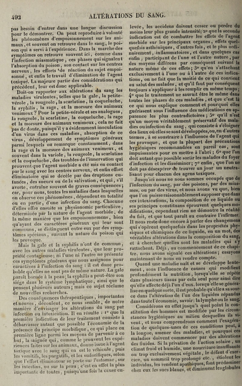 pas besoin d’entrer dans une longue discussion pour le démontrer. On peut reproduire à volonté les phénomènes d’empoisonnement sur les ani¬ maux, et souvent on retrouve dans le sang, le poi¬ son qui a servi à l’expérience. Dans la marche des symptômes on retrouve souvent ici, comme dans l’infection miasmatique , ces phases qui signalent l’absorption du poison , son contact sur les centres nerveux , les efforts ^de réaction du sujet empoi¬ sonné , et enfin le travail d élimination de l’agent toxique'. La majeure partie des considérations qui précèdent, leur est donc applicable. Doit-on rapporter aux altérations du sang les maladies virulentes, telles que la gale, la petite- vérole , la rougeole , la scarlatine, la coqueluche, la syphilis, la rage, et la morsure des animaux venimeux ? Pour la petite-vérole et ses analogues , la rougeole, la scarlatine, la coqueluche, la rage et la morsure des animaux venimeux , cela ne fait pas de doute, puisqu’il y a évidemment inoculation d’un virus dans ces maladies, absorption de ce virus, développement de symptômes généraux parmi lesquels on remarque constamment, dans la rage et la morsure des animaux venimeuxet souvent dans la variole , la rougeole, la scarlatine et la coqueluche, des troubles de l innervation qui prouvent que l’agent morbide a été mis en contact par le sang avec les centres nerveux, et enfin effort éliminatoire qui se décèle par des éruptions cu¬ tanées , des sueurs ou de la salivation, et qui, s il avorte, entraîne souvent de graves conséquences car, pour nous, toutes les maladies dans lesquelles on observe ces phénomènes , dépendent en totalité ou en partie, d’une infection du sang. Chacune d’elles offre ensuite sa physionomie particulière , déterminée par la nature de l agent morbide , de la même manière que les empoisonnemens, bien qu’ayant des caractères généraux qui leui sont communs, se distinguent entre eux par des symp¬ tômes spéciaux, suivant la nature du poison qui les provoque. Mais la gale et la syphilis n’ont de commun, avec les autres maladies virulentes , que leur pro¬ priété contagieuse ; ni l’une ni l’autre ne présente ces symptômes généraux que nous assignons poui caractères à l’infection du sang : il est donc pro¬ bable qu’elles ne sont pas de même nature. La gale paraît bornée à la peau; la syphilis a peut-être son siège dans le système lymphatique, ainsi que le pensent plusieurs auteurs 5 mais ce sujet réclame de nouvelles recherches. Des conséquences thérapeutiques , importantes et neuves, découlent, ce nous semble, de notre manière d’envisager les altérations du sang pal infection ou intoxication. Il en résulte •* i° que la première indication de leur traitement consiste a débarrasser autant que possible l’économie de la présence du principe morbifique, ce qui place en première ligne parmi les moyens de parvenir a ce but, la saignée qui, comme le prouvent les expé¬ riences faites sur les animaux, donne issue .11 agent toxique avec le sang qui en est le véhicule, puis les vomitifs, les purgatifs, et les sudorifiques, selon que l’effort éliminateur se porte sur l’estomac , sm les intestins, ou sur la peau ; c’est en effet, la plus importante de toutes, puisqu une lois la cause en¬ levée, les accidens doivent cesser ou perdre du moins leur plus grande intensité; 2° que la seconde indication est de combattre les effets de l’agent morbide sur les principaux organes , effets quel¬ quefois asthéniques, d’autres fois, et le plus ordi¬ nairement, inflammatoires, et dans quelques cas enfin , participant de l’une et l’autre nature , par des moyens différens par conséquent suivant la nature même de ces effets 5 3° qu’en s attachant exclusivement à l’une ou a l autre de ces indica¬ tions , on ne fait que la moitié de ce qui convient au salut des malades , et qu’il faut par conséquent toujours s’appliquer à les remplir en même temps ; 4° que le traitement ne saurait être le même dans toutes les phases de ces maladies , et que c’est là ce qui nous explique comment et pourquoi elles guérissent sous l’influence des médications en ap¬ parence les plus contradictoires ; 5° qu’il n’est qu’un moyen véritablement préservatif des mala¬ dies ou infection du sang , qui consiste à s éloigner des lieux où elles se sont développées,ou,en d autres termes , à se soustraire à l’influence de l’agent qui les provoque , et que la plupart des précautions hygiéniques recommandées en pareil cas, sont impuissantes pour en mettre à l’abri ; 6° que Ion doit autant que possible sortir les malades du foyer d’infection et les disséminer ; 70 enfin , que l’on ne doit pas désespérer dfe trouver un jour un neutra¬ lisant pour chacun des agens toxiques. Jusqu’ici nous ne nous sommes occupés que de l’infection du sang, par des poisons, par des mias¬ mes, ou par des virus, et nous avons vu que, bien que l’on puisse raisonnablement supposer que dans ces intoxications, la composition de ce liquide ou ses principes constituans éprouvent quelques rno- difications, cependant rien ne démontre la réalité du fait, et que tout paraît au contraire l’infirmer. Il nous reste donc encore à parler des changemens qui s’opèrent quelquefois dans les propriétés phy¬ siques et chimiques de ce liquide, en un mot, des véritables altérations dans la composition du sang, et à chercher quelles sont les maladies qui s y rattachent. Déjà , au commencement de ce chapi¬ tre. nous avons signalé ces altérations ; essayons maintenant de nous en rendre compte. Quand une maladie naît et se développe lente¬ ment , sous l’influence de causes qui modifient profondément la nutrition, lorsqu’elle se répète dans plusieurs tissus par cela seul pour ainsi dire quelle affecte déjà l’un d’eux, lorsqu’elle se généra¬ lise en quelque sorte, il est probable qu elle a sa sour¬ ce dans l’altération de l’un des liquides répandus dans toute l’économie, savoir: la lymphe ou le sang. Considérons en effet jusqu’à quel point la con¬ stitution des hommes est modifiée par les circon¬ stances hygiéniques au milieu desquelles ils vi¬ vent , et nous comprendrons comment l’exagéra¬ tion de quelques-unes de ces conditions peut, a la longue, amener des maladies, et pourquoi ces maladies doivent commencer par des altérations des fluides. Si la privation de l’action solaire , un climat froid et humide, une nourriture insuffisante ou trop exclusivement végétale, le défaut d exer- cice, un sommeil trop prolongé etc. , étiolen es individus, les rendent apathiques, font prédominer chez eux les sucs blancs, et diminuent Iesglobu es