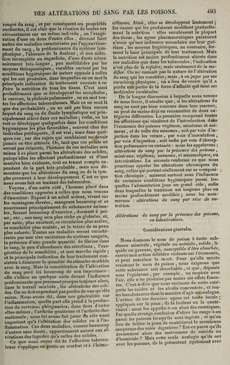 Touges du sang , et par conséquent ses propriétés excitantes, il est clair que la réunion de toutes ces circonstances sur un même individu , ou l’exagé¬ ration d’une ou deux d’entre elles , devront faire naître des maladies caractérisées par l’appauvrisse¬ ment du sang , la prédominance du système lym¬ phatique , l’absence de la douleur , et une nutri¬ tion incomplète ou imparfaite, d’une durée néces¬ sairement très-longue , peu modifiables par les moyens thérapeutiques , curables surtout par les conditions hygiéniques de nature opposée à celles qui les ont produites, dans lesquelles en un mot la principale indication de traitement consiste à re¬ faire, la nutrition de tous les tissus. C’est, ainsi probablement que se développent les scrophules , le carreau, la phthisie pulmonaire , en un mot tou¬ tes les affections tuberculeuses. Mais ce ne sont là que des probabilités , on ne sait pas bien encore lequel du sang ou du fluide lymphatique est prin¬ cipalement altéré dans ces maladies ; enfin, on les voit se développer quelquefois dans les conditions hygiéniques les plus favorables , souvent chez des individus prédisposés, il est vrai, mais dans quel¬ ques cas , sur des sujets qui semblaient ne devoir jamais en être atteints. Or, tant que ces points ne seront pas éclaircis, l’histoire de ces maladies sera mieux à sa place parmi les altérations des solides, puisqu’elles les affectent profondément et d une manière bien évidente, tout en tenant compte ce¬ pendant de la part très-probable , mais non dé¬ montrée que les altérations du sang ou de la lym¬ phe prennent à leur développement. C est ce que nous avons fait en traitant des tubercules. Voyons , d’un autre côté , l’homme placé dans des conditions opposées à celles que nous venons d’énumérer. Exposé a un soleil ardent, vivant sur les montagnes élevées , mangeant beaucoup et se nourrissant principalement de substances anima¬ les , faisant beaucoup d’exercice , dormant à pei¬ ne , etc., son sang sera plus riche en globules, et, par suite, plus excitant; sa circulation plus active, sa sensibilité plus exaltée , et la teinte de sa peau plus colorée. Toutes ses maladies seront caracté¬ risées par une vive excitation du système sanguin, la présence d’une grande quantité de fibrine dans le sang, le peu d’abondance des sécrétions , l’exa¬ gération de la sensibilité , et une marche rapide ; et la principale indication de leur traitement con¬ sistera à diminuer la quantité du stimulus morbide avec le sang. Mais la considération de l'altération du sang perd ici beaucoup de son importance . elle s’efface en quelque sorte devant l’influence prédominante que prennentpresque toujours alors, dans le travail morbide , les altérations des soli¬ des. On ne doit cependant pas perdre de vue qu’elle existe. Nous avons dit, dans nos généralités sur l’inflammation, quelle part elle prend à la produc¬ tion de certaines phlegmasies; dans deux d’entre elles-mêmes, l’arthrite goutteuse et l’arthrite rhu¬ matismale , nous lui avons fait jouer ifn rôle aussi important qu’à l’altération des solides ou à l'in¬ flammation. Ces deux maladies, comme beaucoup d’autres sans doute, appartiennent autant aux al¬ térations des liquides qu a celles des solides. Ce que nous avons dit de l’affection tubercu¬ leuse s’applique en partie au scorbut et à l’héma- célinose. Ainsi, elles se développent lentement ; les causes qui les produisent modifient graduelle¬ ment la nutrition : elles envahissent la plupart des tissus , les agens pharmaceutiques paraissent n’avoir qu’une influence secondaire sur leur gué¬ rison , les moyens hygiéniques, au contraire, for¬ ment la base principale de leur traitement. Mais la nutrition est moins profondément altérée dans ces maladies que dans les tubercules , l’indication n’est plus de la refaire, mais seulement de la mo¬ difier. On ne connaît pas la nature de l’altération du sang qui les constitue ; mais , à en juger par ses caractères physiques , on a lieu de croire qu’il a perdu une partie de la force d’affinité qui tient ses molécules combinées. De la longue discussion à laquelle nous venons de nous livrer, il résulte que , si les altérations du sang ne sont pas bien connues dans leur essence, on peut du moins déjà en reconnaître de deux ca¬ tégories différentes. La première comprend toutes les affections qui résultent de l’introduction dans l’économie des poisons végétaux, minéraux et ani¬ maux , et de celle des miasmes , soit par voie d’in¬ jection dans les veines , par voie d’inoculation , par voie d’ingestion , soit enfin par voie d’absorp¬ tion pulmonaire ou cutanée : nous les appelerons : altérations du sang par la présence des poisons , minéraux, végétaux, animaux, et miasmatiquesf ou intoxications. La seconde renferme ce que nous pourrions appeler les altérations chroniques du sang, celles qui portent réellement sur sa composi¬ tion chimique , naissent surtout sous 1 influence de certaines conditions hygiéniques parmi les¬ quelles l’alimentation joue un grand rôle, enfin dans lesquelles la nutrition est toujours plus ou moins profondément modifiée ; nous les nom¬ merons altérations du sang par vice de nu¬ trition. Altérations du sang par la présence des poisons, ou intoxications. Considérations générales. Nous donnons le nom de poison h toute sub- tance minérale , végétale ou animale , solide, fl¬ uide ou gazeuse, qui, susceptible d ctre absorbée, xerce une action délétère violente sur 1 économie, t peut entraîner la mort. Pour quelle mente raiment le nom de poison , nous exigeons que ette substance soit absorbable , et que , deposee ous l’épiderme , par exemple , ou respiree avec air elle n’en produise pas moins ses eiiets lunes- es ’C’est-à-dire que nous excluons de cette caté- orie les acides et les alcalis concentrés , et tou- 3s lessubstances dont la manière d’agir estanalogue. /action de ces derniers agens est toute locale ; ppliqués sur la peau , ils la brûlent ou la caute- isent : aussi les appelle-t-on alors des caustiques, ’ar quelle étrange confusion d’idées les range-t-on armi les poisons lorsqu’ils sont ingérés , et qu au eu de brûler la peau ils cautérisent la membrane mqueuse des voies digestives ? Est-ce parce qu ils eviennent alors des instrumens de suicide ou 'homicide ? Mais cette seule analogie qu ils ont vec les poisons, ils la présentent également avec