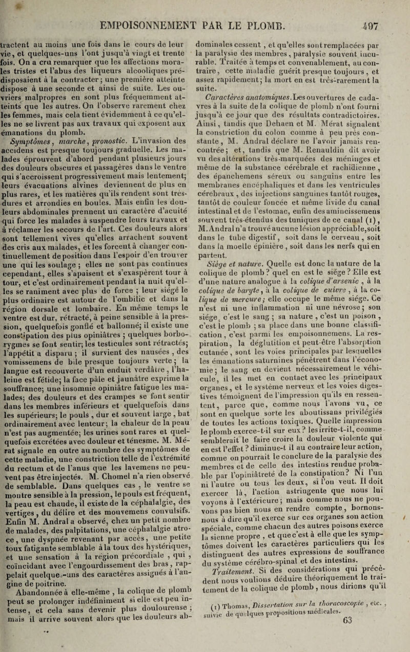 Iractent au moins une fois dans le cours de leur vie, et quelques-uns l’ont jusqu’à vingt et trente fois. On a cru remarquer que les affections mora¬ les tristes et l’abus des liqueurs alcooliques pré¬ disposaient à la contracter ; une première atteinte dispose à une seconde et ainsi de suite. Les ou¬ vriers malpropres en sont plus fréquemment at¬ teints que les autres. On l’observe rarement chez les femmes, mais cela tient évidemment à ce qu’el¬ les ne se livrent pas aux travaux qui exposent aux émanations du plomb. Symptômes, marche, pronostic. L’invasion des accidens est presque toujours graduelle. Les ma¬ lades éprouvent d’abord pendant plusieurs jours des douleurs obscures et passagères dans le ventre qui s’accroissent progressivement mais lentement; leurs évacuations alvines deviennent de plus en plus rares, et les matières qu’ils rendent sont tres- dures et arrondies en boules. Mais enfin les dou¬ leurs abdominales prennent un caractère d’acuité qui force les malades à suspendre leurs travaux et à réclamer les secours de l’art. Ces douleurs alors sont tellement vives qu’elles arrachent souvent des cris aux malades, et les forcent à changer con¬ tinuellement déposition dans l’espoir d’en trouver une qui les soulage ; elles ne sont pas continues cependant, elles s’apaisent et s’exaspèrent tour à tour, et c’est ordinairement pendant la nuit qu’el¬ les se raniment avec plus de force ; leur siégé le plus ordinaire est autour de l’ombilic et dans la région dorsale et lombaire. En même temps le ventre est dur, rétracté, à peine sensible à la pres¬ sion, quelquefois gonflé et ballonné; il existe une constipation des plus opiniâtres ; quelques borbo- rygmes se font sentir; les testicules sont rétractés; l’appétit a disparu ; il survient des nausées , des vomissemens de bile presque toujours verte ; la langue est recouverte d’un enduit verdâtre , l lia- leine est fétide; la face pâle et jaunâtre exprime la souffrance; une insomnie opiniâtre fatigue les ma¬ lades; des douleurs et des crampes se font sentir dans les membres inférieurs et quelquefois dans les supérieurs; le pouls , dur et souvent large , bat ordinairement avec lenteur; la chaleur de la peau n’est pas augmentée; les urines sont rares et quel¬ quefois excrétées avec douleur et ténesme. M. Mé- rat signale en outre au nombre des symptômes de cette maladie, une constriction telle de l’extrémité du rectum et de l'anus que les lavemens ne peu¬ vent pas être injectés. M. Chomel n a rien observé de semblable. Dans quelques cas , le ventre se montre sensible à la pression, le pouls est fréquent, la peau est chaude, il existe de la céphalalgie, des vertiges , du délire et des mouvemeus convulsifs. Enfin M. Andral a observé, chez un petit nombre de malades, des palpitations, une céphalalgie atro¬ ce , une dyspnée revenant par accès, une petite toux fatigante semblable à la toux des hystériques, pelait quelqueo-uns des caractères assignés à 1 an¬ gine de poitrine. Abandonnée à elle-même , la colique de plomb peut se prolonger indéfiniment si elle est peu in¬ tense , et cela sans devenir plus douloureuse ; mais il arrive souvent alors que lesdouleuis ab¬ dominales cessent , et qu’elles sont remplacées par la paralysie des membres, paralysie souvent incu¬ rable. Traitée à temps et convenablement, au con¬ traire, cette maladie guérit presque toujours , et assez rapidement; la mort en est très-rarement la suite. Caractères anatomiques.Les ouvertures de cada¬ vres à la suite delà colique de plomb n’ont fourni jusqu’à ce jour que des résultats contradictoires. Ainsi, tandis que Dehaen et M. Mérat signalent la constriction du colon comme à peu près con¬ stante , M. Andral déclare ne l’avoir jamais ren¬ contrée; et, tandis que M. Renauldin dit avoir vu des altérations très-marquées des méninges et même de la substance cérébrale et rachidienne , des épanchemens séreux ou sanguins entre les membranes encéphaliques et dans les ventricules cérébraux , des injections sanguines tantôt rouges, tantôt de couleur foncée et même livide du canal intestinal et de l’estomac, enfin des amincissemens souvent très-étendus des tuniques de ce canal (r), M. Andral n’a trouvé aucune lésion appréciable,soit dans le tube digestif, soit dans le cerveau, soit dans la moelle épinière , soit dans les nerfs qui en partent. Siège et nature. Quelle est donc la nature de la colique de plomb ? quel en est le siège ? Elle est d’une nature analogue à la colique d'arsenic , à la colique de baryte, à la colique de cuivre , à la co¬ lique de mercure; elle occupe le même siège. Le n’est ni une inflammation ni une névrose ; son siège t c’est le sang ; sa nature , c’est un poison , c’est le plomb ; sa place dans une bonne classifi¬ cation , c’est parmi les empoisonnemens. La res¬ piration, la déglutition et peut-être l’absorption cutanée , sont les voies principales par lesciuelles les émanations saturnines pénètrent dans l’écono¬ mie ; le sang en devient nécessairement le véhi¬ cule, il les met en contact avec les principaux organes , et le système nerveux et les voies diges¬ tives témoignent de l’impression qu ils en ressen¬ tent, parce que, comme nous l'avons vu, ce sont en quelque sorte les aboutissons privilégiés de toutes les actions toxiques. Quelle impression le plomb exerce-t-il sur eux ? les irrite-t-il, comme - semblerait le faire croire la douleur violente qui en est l’effet ? diminue-t il au contraire leur action, comme on pourrait le conclure de la paralysie des membres et de celle des intestins rendue proba¬ ble par l’opiniâtreté de la constipation? Ni l’un ni l’autre ou tous les deux, si l’on veut. Il doit exercer là, l’action astringente que nous lui voyons à l’extérieure ; mais comme nous ne pou¬ vons pas bien nous en rendre compte, bornons- nous à dire qu’il exerce sur ces organes son action spéciale, comme chacun des autres poisons exerce la sienne propre , et quec est à elle que les symp¬ tômes doivent les caractères particuliers qui les distinguent des autres expressions de souffrance du système cérébro-spinal et des intestins. Traitement. Si des considérations qui précè¬ dent nous voulions déduire théoriquement le trai¬ tement de la colique de plomb , nous dirions qu’il (i) Thomas, Dissertation sur fa thoracoscopie , etc. , suivie de quelques propositions médicales. 63