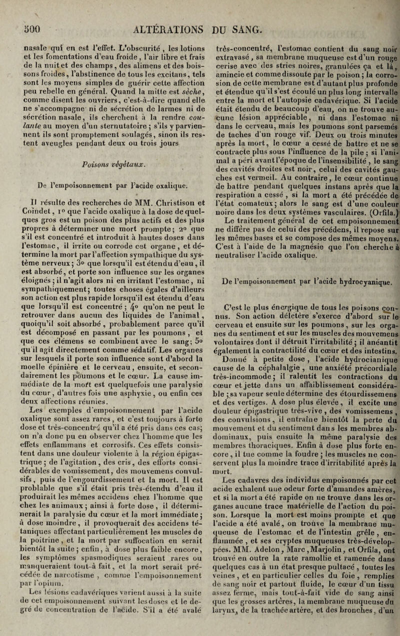 nasale qui en est l’effet. L’obscurité , les lotions et les fomentations d’eau froide , l’air libre et frais de la nuit et des champs, des alimens et des bois¬ sons froides, l’abstinence de tous les excitans, tels sont les moyens simples de guérir cette affection peu rebelle en général. Quand la mitte est sèche, comme disent les ouvriers, c’est-à-dire quand elle ne s’accompagne ni de sécrétion de larmes ni de sécrétion nasale, ils cherchent à la rendre coti- lanie au moyen d’un sternutatoire 5 s’ils y parvien¬ nent ils sont promptement soulagés, sinon ils res¬ tent aveugles pendant deux ou trois jours Poisons végétaux. De l’empoisonnement par l’acide oxalique. Il résulte des recherches de MM. Clxristison et Coindet, i° que l’acide oxalique à la dose de quel¬ ques gros est un poison des plus actifs et des plus propres à déterminer une mort prompte; 2° que s’il est concentré et introduit à hautes doses dans l’estomac, il irrite ou corrode cet organe , et dé¬ termine la mort par l’affection sympathique du sys¬ tème nerveux; 3° que lorsqu’il est étendu d’eau , il est absorbé, et porte son influence sur les organes éloignés ; il n’agit alors ni en irritant l’estomac , ni sympathiquement; toutes choses égales d’ailleurs son action est plus rapide lorsqu'il est étendu d’eau que lorsqu’il est concentré ; 4° qu’on ne peut le retrouver dans aucun des liquides de l’animal, quoiqu’il soit absorbé , probablement parce qu’il est décomposé en passant par les poumons , et que ces élémens se combinent avec le sang; 5° qu'il agit directement comme sédatif. Les organes sur lesquels il porte son influence sont d’abord la moelle épinière et le cerveau, ensuite, et secon¬ dairement les poumons et le cœur. La cause im¬ médiate de la moft est quelquefois une paralysie du cœur , d’autres fois une asphyxie , ou enfin ces deux affections réunies. Les exemples d'empoisonnement par l’acide oxalique sont assez rares , et c’est toujours à forte dose et très-concentr-; qu’il a été pris dans ces cas; on n’a donc pu en observer chez l’homme que les effets enfiammans et corrosifs. Ces effets consis¬ tent dans une douleur violente à la région épigas¬ trique ; de l’agitation, des cris, des efforts consi¬ dérables de vomissement, des mouvemens convul¬ sifs , puis de l’engourdissement et la mort. Il est problable que s’il était pris très-étendu d’eau il produirait les mêmes accidens chez l’homme que chez les animaux ; ainsi à forte dose , il détermi¬ nerait la paralysie du cœur et la mort immédiate ; à dose moindre, il provoqüerait des accidens té¬ taniques affectant particulièrement les muscles de la poitrine, et la mort par suffocation en serait bientôt la suite; enfin, à dose plus faible encore, les symptômes spasmodiques seraient rares ou manqueraient tout- à fait, et la mort serait pré¬ cédée de narcotisme , comme l’empoisonnement par l'opium. Les lésions cadavériques varient aussi à la suite de cet empoisonnement suivant les doses et le de¬ gré de concentration de l’acide. S’il a été avalé très-concentré, l'estomac contient du sang noir extravasé , sa membrane muqueuse est d’un rouge cerise avec des stries noires, granulées ça et làt amincie et comme dissoute par le poison ; la corro¬ sion de cette membrane est d’autant plus profonde et étendue qu’il s’est écoulé un plus long intervalle entre la mort et l’autopsie cadavérique. Si l’acide était étendu de beaucoup d’eau, on ne trouve au¬ cune lésion appréciable, ni dans l’estomac ni dans le cerveau, mais les poumons sont parsemés de taches d’un rouge vif. Deux ou trois minutes après la mort, le cœur a cessé de battre et ne se contracte plus sous l’influence de la pile ; si l’ani¬ mal a péri avant l’époque de l’insensibilité , le sang des cavités droites est noir, celui des cavités gau¬ ches est vermeil. Au contraire, le cœur continue de battre pendant quelques instans après que la respiration a cessé , si la mort a été précédée de l’état comateux; alors le sang est d’une couleur noire dans les deux systèmes vasculaires. (Orfila.) Le traitement général de cet empoisonnement ne diffère pas de celui des précédens, il repose sur les mêmes bases et se compose des mêmes moyens. C’est à l'aide de la magnésie que l’on cherche à neutraliser l’acide oxalique. De l’empoisonnement par l’acide hydrocyanique. C’est le plus énergique de tous les poisons con¬ nus. Son action délétère s’exerce d’abord sur le cerveau et ensuite sur les poumons, sur les orga¬ nes du sentiment et sur les muscles des mouvemens volontaires dont il détruit l’irritabilité ; il anéantit également la contractilité du cœur et des intestins. Donné à petite dose , l’acide hydrocianique cause de la céphalalgie , une anxiété précordiale très-incommode ; il ralentit les contractions du cœur et jette dans un affaiblissement considéra¬ ble ; sa vapeur seule détermine des étourdissemens et des vertiges. A dose plus élevée, il excite une douleur épigastrique très-vive , des vomissemens , des convulsions, il entraîne bientôt la perte du mouvement et du sentiment dans les membres ab¬ dominaux, puis ensuite la même paralysie des membres thoraciques. Enfin à dose plus forte en¬ core , il tue comme la foudre ; les muscles ne con¬ servent plus la moindre trace d’irritabilité après la mort. Les cadavres des individus empoisonnés par cet acide exhalent une odeur forte d’amandes amères, et si la mort a été rapide on ne trouve dans les or¬ ganes aucune trace matérielle de l’action du poi¬ son. Lorsque la mort est moins prompte et que l’acide a été avalé, on trouve la membrane mu¬ queuse de l’estomac et de l’intestin grêle , en¬ flammée , et ses cryptes muqueuses très-dévelop- pées. MM. Àdelon, Marc ,MarjoIin, et Orfila, ont trouvé en outre la rate ramollie et ramenée dans quelques cas à un état presque pultacé , foutes les veines , et eu particulier celles du foie , remplies de sang noir et partout fluide, le cœur d’un tissu assez ferme, mais tout-à-fait vide de sang ainsi que les grosses artères, la membrane muqueuse du larynx* de la trachée artère, et des bronches , d’un