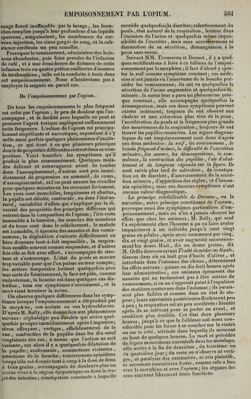 rouge foncé ineffaçable par le lavage , les bron¬ ches remplies jusqu’à leur profondeur d’un liquide spumeux, sanguinolent, les membranes du cer¬ veau injectées, les sinus gorgés de sang, et la sub¬ stance cérébrale un peu ramollie. Provoquer le vomissement, administrer des bois¬ sons abondantes, puis faire prendre de l’infusion de café , et à une demi-heure de distance de cette infusion trois ou quatre petites cuillerées d’essence de térébenthine , telle est la conduite à tenir dans cet empoisonnement. Nous n’hésiterions pas à employer la saignée en -pareil cas. De l’empoisonnement par l’opium. De tous les empoisonnemens le plus fréquent est celui par l’opium ; le peu de douleur qui l’ac¬ compagne , et la facilité avec laquelle on peut se procurer l’agent toxique expliquent suffisamment cette fréquence. L’action de l’opium est principa¬ lement stupéfiante et narcotique; cependant il s’y mêle aussi parfois quelques phénomènes d’excita¬ tion , ce qui tient à ce que plusieurs principes doués de propriétés différentes entrentdans sa com¬ position. Voici toutefois les symptômes qu il produit le plus communément. Quelques mala¬ des délirent et extravaguent avant de tomber dans l’assoupissement, d’autres sont pris immé¬ diatement de propension au sommeil, de coma, d’assoupissement, etl on peut encore les réveiller pour quelques minutes en les secouant fortement. Les yeux sont immobiles, languissons et abattus, la pupille est dilatés, contractée , ou dans l état na¬ turel , variabilité d’effets qui s’explique par la di¬ versité des propriétés des principes différons qui entrentdans la composition de l’opium ; 1 iris reste insensible à la lumière, les muscles des membres et du tronc sont dans le relâchement, le malade est immobile, il éprouve des nausées et des vomis- semens, la déglutition s’exécute difficilement ou bien demeure tout-à-fait impossible, la respira¬ tion semble souvent comme suspendue, et d autres fois elle se fait avec effort, s’accompagne de ster- teur et s’entrecoupe. L’état du pouls se montre trop variable pour que l’on puisse en tenir compte ; les artères temporales battent quelquefois avec une sorte de frémissement, la face est pâle, comme cadavéreuse, la bouche est dans quelques cas dis¬ tordue , tous ces symptômes s’accroissent, et la mort vient terminer la scène. On observe quelques différences dans les symp¬ tômes lorsque l’empoisonnement a été produit par la morphine, son acétate ou son hydrochlorate. D’après M. Bally, elle donne lieu aux phénomènes suivans : céphalalgie peu durable qui arrive quel¬ quefois presque immédiatement après 1 ingestion; rêves efïrayans , vertiges , affaiblissement de la vue , contraction de la pupille dans les dix-neuf vingtièmes des cas , à moins que l’action ne soit violente, car alors il y a quelquefois dilatation de la pupille ; soubresauts, commotions violentes , amertume delà bouche, vomisseraens opiniâtres lorsqu’elle est donnée tout à coup à la dose de deux à trois grains , accompagnés de douleurs plus ou moins vives à la région épigastrique ou dans le tra¬ jet des intestins; constipation constante a laquelle succède quelquefois’la diarrhée; ralentissement du pouls, état naturel delà respiration, lenteur dans l’émission de l’urine et quelquefois même impos¬ sibilité de l’excréter, mais sans accroissement ni diminution de sa sécrétion, démangeaison à la peau sans sueur. - Suivant MM. Trousseau et Bonnet, il y a quel¬ ques rectifications à faire à ce tableau de l’empoi¬ sonnement par la morphine ; il faut d’abord y ajou¬ ter la soif comme symptôme constant; ces méde¬ cins n’ont jamais vu l’amertume de la bouche pré¬ céder les vomissemens; ils ont vu quelquefois la sécrétion de l’urine augmentée et quelquefois di¬ minuée ; la sueur leur a paru un phénomène pres¬ que constant, elle accompagne quelquefois la démangeaison , mais ces deux symptômes peuvent exister isolément; toujours ils ont observé une chaleur et une coloration plus vive de la peau , l’accélération du pouls et la fréquence plus grande des mouvemens de la respiration; toujours ils ont trouvé les pupilles resserrées. Les signes diagnos¬ tiques de cet empoisonnement sont donc d’après ces deux médecins : La soif, les vomissemens , le besoin fréquent d’uriner, la difficulté de Vexcrétion urinaire, Les sueurs, les démangeaisons, la som¬ nolence , la contraction des pupilles , l'air d'abat¬ tement et de langueur répandu sur la figure. Ils sont suivis plus tard de salivation , de constipa¬ tion ou de diarrhée, d’accroissement de la sécré¬ tion urinaire , d’apparition des règles , et d’insom¬ nie opiniâtre; mais ces derniers symptômes n’ont aucune valeur diagnostique. Le principe cristallisable de Derosne , ou la narcotine, autre principe constituant de l’opium, provoque aussi des symptômes particuliers d’em¬ poisonnement , mais ou n’en a jamais observé les effets que chez les animaux; M. Bally, qui seul l’a expérimenté chez l’homme a pu en faire avaler impunément à un individu jusqu’à cent vingt grains en pilules , après avoir commencé par cinq , dix et vingt grains , et avoir augmenté successive¬ ment les doses. Huit, dix ou douze grains, dit M. Orfila dans son savant Traité de médecine légale, dissous dans six ou huit gros d’huile d olives , et introduits dans l’estomac des chiens, déterminent les effets suivans : quinze ou dix-huit heures après leur administration, ces animaux éprouvent des nausées qui ne tarderaient pas à être suivies de vomissemens, si on ne s’opposait point à 1 expulsion des matières contenues dans l’estomac ; ils parais¬ sent plus faibles et comme dans un état de stu¬ peur ; leurs extrémités postérieures fléchissent peu à peu ; la respiration est un peu accélérée : bientôt après ils se relèvent pour se porter en avant, et semblent plus éveillés. Cet état dure plusieurs heures , jusqu’à ce que la faiblesse soit assez con¬ sidérable pour les forcer à se coucher sur le ventre ou sur le côté, attitude dans laquelle ils meurent au bout de quelques heures. La mort et précédée de légers mouvemens convulsifs dans les membres; elle arrive à la fin du deuxième , du troisième ou du quatrième jour; du reste on n’observe ni verti¬ ges , ni paralysie des extrémités, ni cris plaintifs, ni secousses convulsives fortes, comme cela a lieu avec la morphine et avec l’opium ; les organes det sens exercent librement leurs fonctions. I