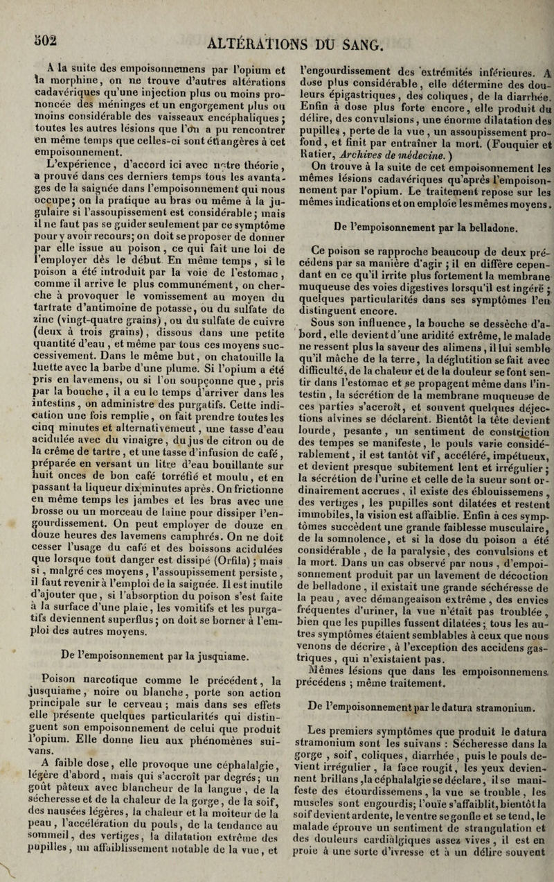 A la suite des empoisonnemens par l’opium et la morphine, on ne trouve d’autres altérations cadavériques qu’une injection plus ou moins pro¬ noncée des méninges et un engorgement plus ou ïnoins considérable des vaisseaux encéphaliques ; toutes les autres lésions que l’dn a pu rencontrer en même temps que celles-ci sont étrangères à cet empoisonnement. L’expérience , d’accord ici avec notre théorie , a prouvé dans ces derniers temps tous les avanta¬ ges de la saignée dans l’empoisonnement qui nous occupe 5 on la pratique au bras ou même à la ju¬ gulaire si l’assoupissement est considérable ; mais il ne faut pas se guider seulement par ce symptôme pour y avoir recours; on doit se proposer de donner par elle issue au poison, ce qui fait une loi de l’employer dès le début En même temps , si le poison a été introduit par la voie de l'estomac , comme il arrive le plus communément, on cher¬ che à provoquer le vomissement au moyen du tartrate d’antimoine de potasse, ou du sulfate de zinc (vingt-quatre grains) , ou du sulfate de cuivre (deux à trois grains), dissous dans une petite quantité d’eau , et même par tous ces moyens suc¬ cessivement. Dans le même but, on chatouille la luette avec la barbe d’une plume. Si l’opium a été pris en lave,mens, ou si l'on soupçonne que, pris par la bouche , il a eu le temps d’arriver dans les intestins, on administre des purgatifs. Cette indi¬ cation une fois remplie, on fait prendre toutes les cinq minutes et alternativement, une tasse d’eau acidulée avec du vinaigre, du jus de citron ou de la crème de tartre , et une tasse d’infusion de café , préparée en versant un litre d’eau bouillante sur huit onces de bon café torréfié et moulu, et en passant la liqueur dix-minutes après. On frictionne en même temps les jambes et les bras avec une brosse ou un morceau de laine pour dissiper l’en¬ gourdissement. On peut employer de douze en douze heures des lavemens camphrés. On ne doit cesser l usage du café et des boissons acidulées que lorsque tout danger est dissipé (Orfila) ; mais si, malgré ces moyens , l’assoupissement persiste, il faut revenir à l’emploi de la saignée. Il est inutile d’ajouter que, si l’absorption du poison s’est faite à la surface d’une plaie, les vomitifs et les purga¬ tifs deviennent superflus ; on doit se borner à l’em¬ ploi des autres moyens. De l’empoisonnement par la jusquiame. Poison narcotique comme le précédent, la jusquiame, noire ou blanche, porte son action principale sur le cerveau ; mais dans ses effets elle présente quelques particularités qui distin¬ guent son empoisonnement de celui que produit l’opium. Elle donne lieu aux phénomènes sui- vans. A faible dose, elle provoque une céphalalgie, légère d abord, mais qui s’accroît par degrés; un goût pâteux avec blancheur de la langue , de la sécheresse et de la chaleur de la gorge, de la soif, des nausées légères, la chaleur et la moiteur de la peau, l’accélération du pouls, de la tendance au sommeil, des vertiges, la dilatation extrême des pupilles, un affaiblissement notable de la vue, et l’engourdissement des extrémités inférieures. A dose plus considérable, elle détermine des dou¬ leurs épigastriques, des coliques, de la diarrhée. Enfin à dose plus forte encore, elle produit du délire, des convulsions, une énorme dilatation des pupille# , perte de la vue , un assoupissement pro¬ fond, et finit par entraîner la mort. (Fouquier et Ratier, Archives de médecine. ) On trouve à la suite de cet empoisonnement les mêmes lésions cadavériques qu’après l'empoison¬ nement par l’opium. Le traitement repose sur les mêmes indications et on emploie les mêmes moyens. De l’empoisonnement par la belladone. Ce poison se rapproche beaucoup de deux pré¬ cédons par sa manière d’agir ; il en diffère cepen¬ dant en ce qu’il irrite plus fortement la membrane muqueuse des voies digestives lorsqu’il est ingéré j quelques particularités dans ses symptômes l’en distinguent encore. Sous son influence, la bouche se dessèche d’a¬ bord, elle devient d’une aridité extrême, le malade ne ressent plus la saveur des alimens , il lui semble qu’il mâche de la terre, la déglutition se fait avec difficulté, de la chaleur et de la douleur se font sen¬ tir dans l’estomac et se propagent même dans l’in¬ testin , la sécrétion de la membrane muqueuse de ces parties s’accroît, et souvent quelques déjec¬ tions alvines se déclarent. Bientôt la tête devient lourde, pesante, un sentiment de constqction des tempes se manifeste, le pouls varie considé¬ rablement , il est tantôt vif, accéléré, impétueux, et devient presque subitement lent et irrégulier ; la sécrétion de l’urine et celle de la sueur sont or¬ dinairement accrues , il existe des éblouissemens , des vertiges , les pupilles sont dilatées et restent immobiles, la vision est affaiblie. Enfin à ces symp¬ tômes succèdent une grande faiblesse musculaire, de la somnolence, et si la dose du poison a été considérable , de la paralysie, des convulsions et la mort. Dans un cas observé par nous , d’empoi¬ sonnement produit par un lavement de décoction de belladone , il existait une grande séehéresse de la peau ; avec démangeaison extrême, des envies fréquentes d’uriner, la vue n’était pas troublée , bien que les pupilles fussent dilatées; tous les au¬ tres symptômes étaient semblables à ceux que nous venons de décrire , à l’exception des accidens gas¬ triques , qui n’existaient pas. Mêmes lésions que dans les empoisonnemens précédens ; même traitement. De l’empoisonnement par le datura stramonium. Les premiers symptômes que produit le datura stramonium sont les suivans : Sécheresse dans la gorge , soif, coliques, diarrhée , puis le pouls de¬ vient irrégulier, la face rougit, les yeux devien¬ nent brillans ,1a céphalalgie se déclare, il se mani¬ feste des étourdissemens, la vue se trouble, les muscles sont engourdis; l’ouïe s’affaiblit, bientôt la soif devient ardente, le ventre se gonfle et se tend, le malade éprouve un sentiment de strangulation et des douleurs cardialgiques assez vives , il est en proie à une sorte d’ivresse et à un délire souvent