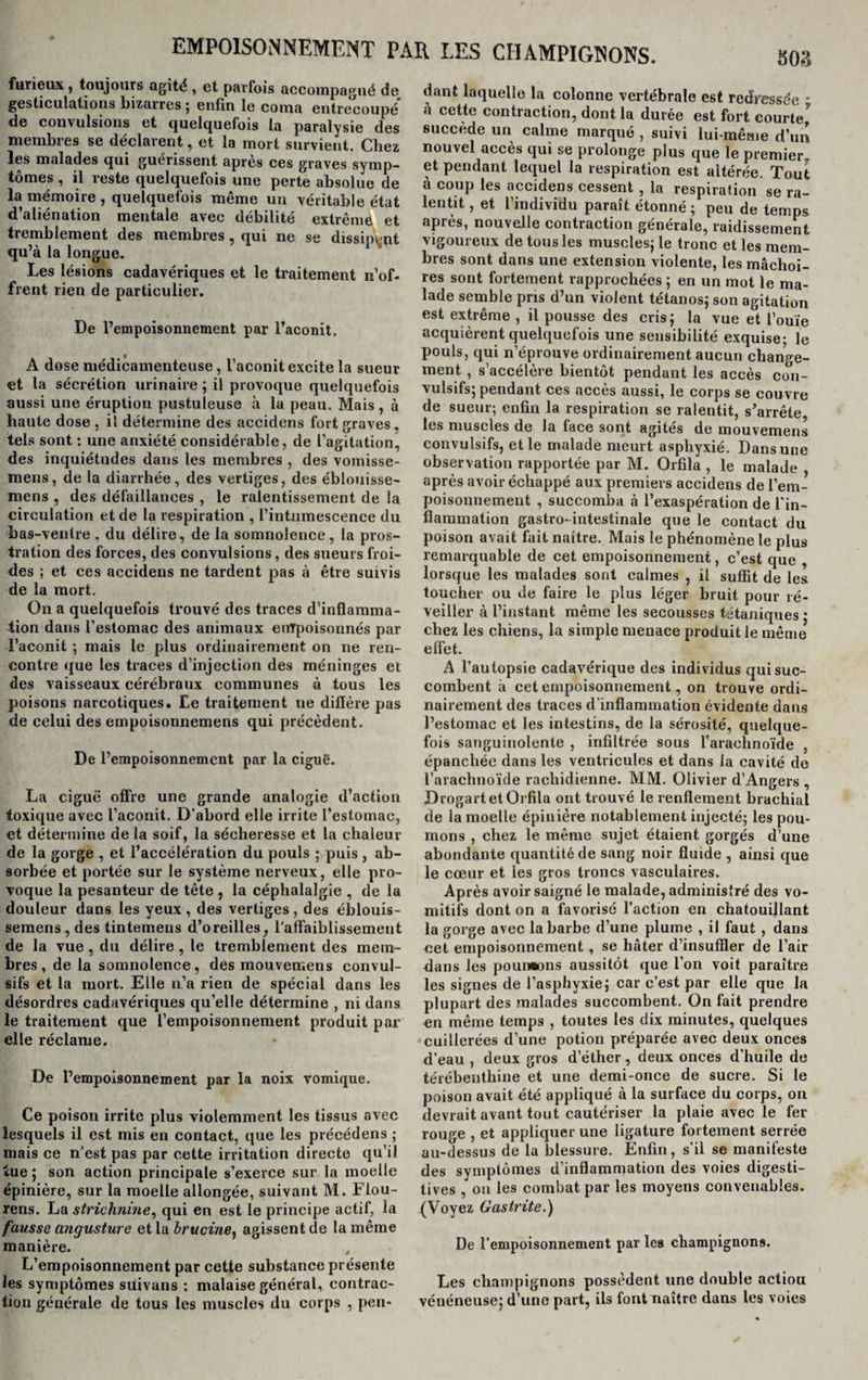 furieux , toujours agité , et parfois accompagné de gesticulations bizarres; enfin le coma entrecoupé de convulsions et quelquefois la paralysie des membres se déclarent, et la mort survient. Chez les malades qui guérissent après ces graves symp¬ tômes , il reste quelquefois une perte absolue de la mémoire , quelquefois même un véritable état d’aliénation mentale avec débilité extrême et tremblement des membres, qui ne se dissipant qu’à la longue. Les lésions cadavériques et le traitement n’of¬ frent rien de particulier. De l’empoisonnement par l’aconit. A dose médicamenteuse, l’aconit excite la sueur et la sécrétion urinaire ; il provoque quelquefois aussi une éruption pustuleuse à la peau. Mais, à haute dose . il détermine des accidens fort graves, tels sont : une anxiété considérable, de l’agitation, des inquiétudes dans les membres , des vomisse- mens, de la diarrhée, des vertiges, des éblouisse- mens , des défaillances , le ralentissement de la circulation et de la respiration , 1’int.umescence du bas-ventre , du délire, de la somnolence, la pros¬ tration des forces, des convulsions, des sueurs froi¬ des ; et ces accidens ne tardent pas à être suivis de la mort. On a quelquefois trouvé des traces d’inflamma¬ tion dans l’estomac des animaux enTpoisonnés par l’aconit ; mais le plus ordinairement on ne ren¬ contre que les traces d’injection des méninges et des vaisseaux cérébraux communes à tous les poisons narcotiques. Le traitement ne diffère pas de celui des empoisonnemens qui précèdent. De l’empoisonnement par la ciguë. La ciguë offre une grande analogie d’action toxique avec l’aconit. D’abord elle irrite l’estomac, et détermine de la soif, la sécheresse et la chaleur de la gorge , et l’accélération du pouls ; puis , ab¬ sorbée et portée sur le système nerveux, elle pro¬ voque la pesanteur de tête , la céphalalgie , de la douleur dans les yeux , des vertiges , des éblouis- semens,des tintemens d’oreilles, l'affaiblissement de la vue , du délire, le tremblement des mem¬ bres, de la somnolence, des mouvemens convul¬ sifs et la mort. Elle n’a rien de spécial dans les désordres cadavériques qu’elle détermine , ni dans le traitement que l’empoisonnement produit par elle réclame. De l’empoisonnement par la noix vomique. Ce poison irrite plus violemment les tissus avec lesquels il est mis en contact, que les précédens ; mais ce n’est pas par cette irritation directe qu’il tue ; son action principale s’exerce sur la moelle épinière, sur la moelle allongée, suivant M. Flou- rens. La strichnine, qui en est le principe actif, la fausse angusture et la brucine^ agissent de la même manière. , L’empoisonnement par cette substance présente les symptômes suivans : malaise général, contrac¬ tion générale de tous les muscles du corps , pon- 503 dant laquelle la colonne vertébrale est redressée - à cette contraction, dont la durée est fort courte7 succède un calme marqué , suivi lui-même d’un nouvel accès qui se prolonge plus que le premier et pendant lequel la respiration est altérée. Tout à coup les accidens cessent, la respiration se ra¬ lentit , et l’individu paraît étonné ; peu de temps après, nouvelle contraction générale, raidissement vigoureux de tous les muscles; le tronc et les mem¬ bres sont dans une extension violente, les mâchoi¬ res sont fortement rapprochées ; en un mot le ma¬ lade semble pris d’un violent tétanos; son agitation est extrême , il pousse des cris; la vue et l’ouïe acquièrent quelquefois une sensibilité exquise; le pouls, qui n’éprouve ordinairement aucun change¬ ment , s’accélère bientôt pendant les accès con¬ vulsifs; pendant ces accès aussi, le corps se couvre de sueur; enfin la respiration se ralentit, s’arrête les muscles de la face sont agités de mouvemens convulsifs, et le malade meurt asphyxié. Dans une observation rapportée par M. Orfila , le malade , après avoir échappé aux premiers accidens de l’em¬ poisonnement , succomba à l’exaspération de l’in¬ flammation gastro-intestinale que le contact du poison avait fait naître. Mais le phénomène le plus remarquable de cet empoisonnement, c’est que , lorsque les malades sont calmes , il suffit de les toucher ou de faire le plus léger bruit pour ré¬ veiller à l’instant même les secousses tétaniques • chez les chiens, la simple menace produit le même effet. A l’autopsie cadavérique des individus qui suc¬ combent à cet empoisonnement, on trouve ordi¬ nairement des traces d’inflammation évidente dans l’estomac et les intestins, de la sérosité, quelque¬ fois sanguinolente , infiltrée sous l'arachnoïde , épanchée dans les ventricules et dans la cavité de l’arachnoïde rachidienne. MM. Olivier d’Angers , Drogart et Orfila ont trouvé le renflement brachial de la moelle épinière notablement injecté; les pou¬ mons , chez le même sujet étaient gorgés d’une abondante quantité de sang noir fluide , ainsi que le cœur et les gros troncs vasculaires. Après avoir saigné le malade, administré des vo¬ mitifs dont on a favorisé l’action en chatouillant la gorge avec la barbe d’une plume , il faut , dans oet empoisonnement , se hâter d’insuffler de l’air dans les pourrons aussitôt que l’on voit paraître les signes de l’asphyxie; car c’est par elle que la plupart des malades succombent. On fait prendre en même temps , toutes les dix minutes, quelques cuillerées d’une potion préparée avec deux onces d’eau , deux gros d’éther, deux onces d’huile de térébenthine et une demi-once de sucre. Si le poison avait été appliqué à la surface du corps, on devrait avant tout cautériser la plaie avec le fer rouge , et appliquer une ligature fortement serrée au-dessus de la blessure. Enfin, s’il se manifeste des symptômes d’inflammation des voies digesti- tives , on les combat par les moyens convenables. (Voyez Gastrite.) De l’empoisonnement par les champignons. Les champignons possèdent une double actiou vénéneuse; d’une part, ils font naître dans les voies