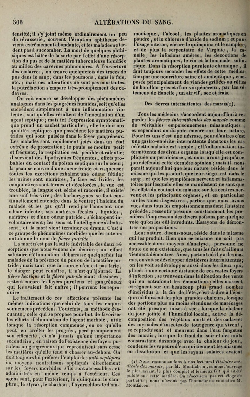 tensitté; il s’y joint même ordinairement un peu de rêvasserie, souvent l’éruption aphtheuse de¬ vient extrêmement abondante, et les malades ne tar¬ dent pas à succomber. La mort de quelques phthi¬ siques est hâtée de la sorte par l'effet d’une résorp¬ tion du pus et de la matière tuberculeuse liquéfiée au milieu des cavernes pulmonaires. A l’ouverture des cadavres , on trouve quelquefois des traces de pus dans le sang, dans les poumons , dans le foie, etc. ; mais ces altérations ne sont pas constantes, la putréfaction s’empare très-promptement des ca¬ davres. On voit encore se développer des phénomènes analogues dans les gangrènes humides, soit qu’elles succèdent simplement à une inflammation vio¬ lente, soit qu’elles résultent de l’inoculation d’un agent septique; mais ici l’expression symptomati¬ que prend un cachet particulier, elle le doit aux qualités septiques que possèdent les matières pu¬ trides qui sont puisées dans le foyer gangréneux. Les malades sont rapidement jetés dans un état extrême de prostration ; le pouls se montre petit et fréquent, la respiration est pénible et ralentie; il survient des lipothymies fréquentes, effets pro¬ bables du contact du poison septique sur le cœur; la peau se couvre d’une sueur froide et visqueuse; toutes les excrétions exhalent une odeur fétide ; les urines sont noirâtres, la face est livide, les conjonctives sont ternes et décolorées , la vue est troublée, la langue est sèche et racornie, il existe une soif très-vive; des borborygmes se font con¬ tinuellement entendre dans le ventre; l’haleine du malade et les gaz qu’il rend par l’anus ont une odeur infecte ; ses matières fécales , liquides , noirâtres et d’une odeur putride , s’échappent in¬ volontairement ; les sens et l’intelligeuce s’abolis¬ sent . et la mort vient terminer ce drame. C’est à ce groupe de phénomènes morbides que les auteurs ont donné le nom de fièvre ptiiride. La mort n’est pas la suite inévitable des deux ré¬ sorptions que nous venons de décrire ; un effort salutaire d’élimination débarrasse quelquefois les malades de la présence du pus ou de la matière pu¬ tride ; mais tant que la source n’en est pas tarie , le danger peut renaître , il n’est qu’ajourné. La fièvre hectique et la fièvre putride étant dissipées , restent encore les foyers purulens et gangréneux qui les avaient fait naître ; il peuvent les repro¬ duire. Le traitement de ces affections présente les mêmes indications que celui de tous les empoi- sonnemens précédens. Toutefois , ia méthode e'va- cuante , celle qui se propose pour but de favoriser les efforts d’élimination de l’agent morbide , utile lorsque la résorption commence , en ce qu’elle peut en arrêter les progrès , perd promptement son efficacité , et n’a jamais qu’une importance secondaire , en raison del’existence desfoyers pu¬ rulens ou gangréneux qui reproduisent sans cesse les matières qu’elle tend à chasser au-dehors. On doit toujours lui préférer l’emploi des anti-septiques ou. moyens neutralisans appliqués directement sur les foyers morbides s’ils sont accessibles , et administrés en même temps à l’extérieur. Ces ugens sont, pour l’extérieur, le quinquina, le cam¬ phre , le styrax,le charbon , l’hydroehlorated’am¬ moniaque , l’alcool, les plantes aromatiques en poudre , et le chlorure d’oxide de sodium ; et pour l’usage interne, encore le quinquina et le camphre, et de plus la serpentaire de Virginie , la ca- nelle , les infusions amères , les décoctions de plantes aromatiques, le vin et la limonade sulfu¬ rique. Dans la résorption purulente chronique , il faut toujours seconder les effets de cette médica¬ tion par une nourriture saine et analeptique , com¬ posée principalement de viandes grillées ou rôties de bouillon gras et d’un vin généreux , par les vê- temens de flanelle , un air vif, sec et frais. Des fièvres intermittentes des marais(i). Tous les médecins s’accordent aujourd’hui à re¬ garder les fièvres intermittentes des marais comme de véritables empoisonnemens miasmatiques , et cependant on dispute encore sur leur nature. Pour les uns c’est une névrose, pour d’autres c’est une gastro-enlérite intermittente dans tous les cas où cette maladie est simple , et l’inflammation in¬ termittente des divers organes lorsqu’elle est com¬ pliquée ou pernicieuse , et nous avons jusqu’à ce jour défendu cette dernière opinion ; mais il nous paraît aujourd’hui que leur nature réside dans le miasme qui les produit, que leur siège est dans le sang , et que les symptômes nerveux et inflamma¬ toires par lesquels elles se manifestent ne sont que les effets du contact du miasme sur les centres ner¬ veux et les principaux organes , et en particulier sur les voies disgestives , parties que nous avons vues dans tous les empoissonnemensdont l’histoire précède , ressentir presque constamment les pre¬ mières l’impression des divers pofsons par quelque voie qu’on les eût introduits. Essayons de démon¬ trer ces propositions. Leur nature, disons-nous, réside dans le miasme qui les produit. Bien que ce miasme ne soit pas accessible à nos moyens d’analyse, personne ne doute de son existence, que tous les faits d’ailleurs viennent démontrer. Ainsi, partout où il y a des ma¬ rais, on voit se développer des fièvres intermittentes ; on les voit se dévolopper aussi clans les lieux qui, placés à une certaine distance de ces vastes foyers d’infection , se trouvent clans la direction des vents qui en entraînent les émanations ; elles naissent et régnent sur un beaucoup plus grand nombre d’individus à la fin de l’été, c’est-à-dire à l’épo¬ que où finissent les plus grandes chaleurs, lorsque des portions plus ou moins étendues de marécages ont été presque mises à sec , lorsque la chaleur du jour jointe à l’humidité locale , active la dé¬ composition des végétaux morts et des cadavres des myriades d’insectes de tout genre qui vivent, se reproduisent et meurent dans l'eau fangeuse des marais , lorsque le froid du soir et des nuits constrastant davantage avec la chaleur du jour, coudense les vapeurs d’eau qui tiennent les miasmes en dissolution et que les rayons solaires avaient (i) Nous recommandons à nos lecteurs Y Histoire mè- dicale des marais, par M. Montfalcon , comme l’ouvrage le plus savant , le plus complet et le mieux lait qui ait été publié sur celte matière. On 11’accusera pas cet éloge de partialité'; nous n’avons pas l’honneur de connaître M. Montfalcon.